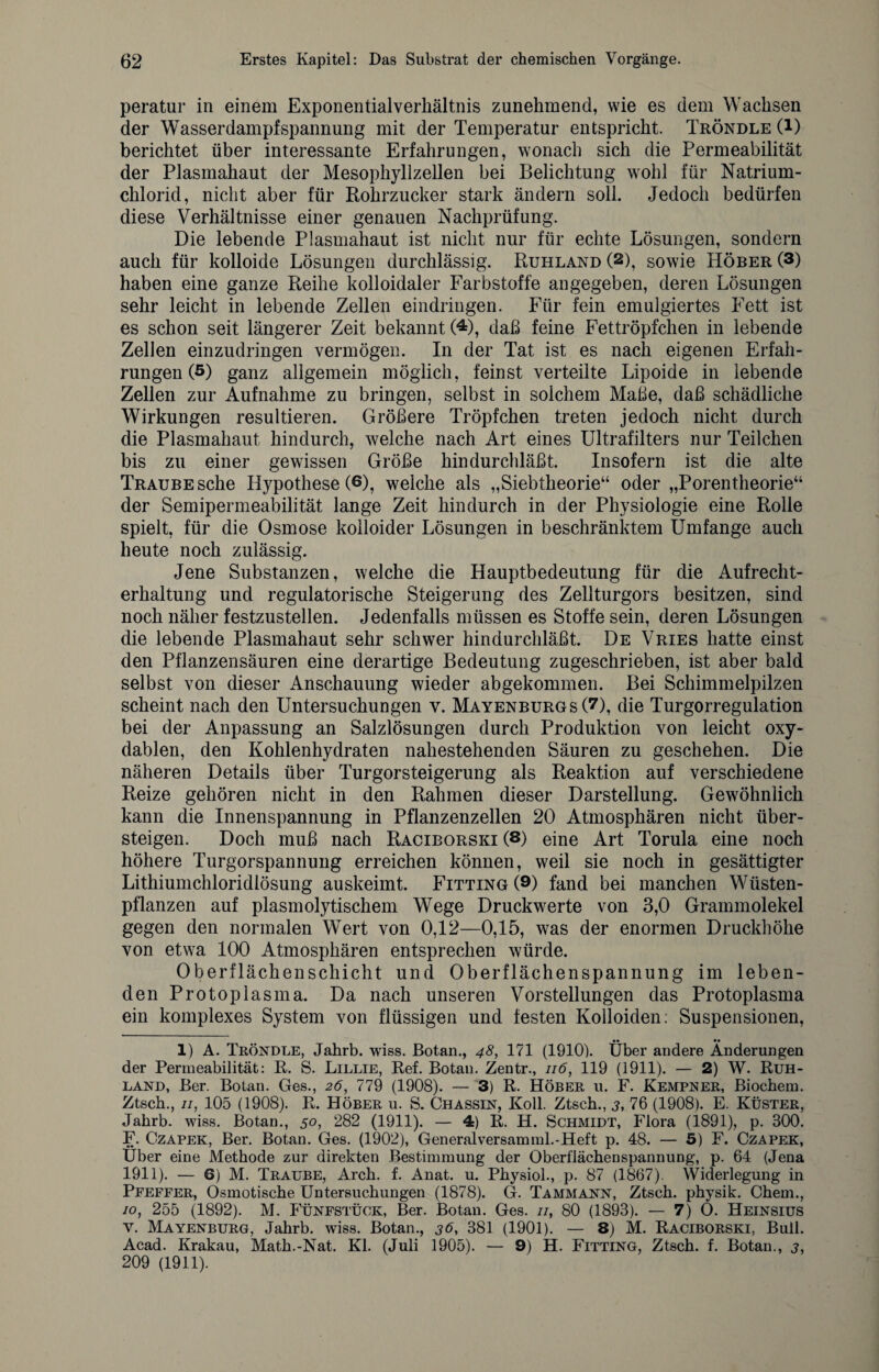 peratur in einem Exponentialverkältnis zunehmend, wie es dem Wachsen der Wasser dampf Spannung mit der Temperatur entspricht. Tröndle (l) berichtet über interessante Erfahrungen, wonach sich die Permeabilität der Plasmahaut der Mesophyllzellen bei Belichtung wohl für Natrium¬ chlorid, nicht aber für Rohrzucker stark ändern soll. Jedoch bedürfen diese Verhältnisse einer genauen Nachprüfung. Die lebende Plasmahaut ist nicht nur für echte Lösungen, sondern auch für kolloide Lösungen durchlässig. Ruhland (2), sowie Hörer (3) haben eine ganze Reihe kolloidaler Farbstoffe angegeben, deren Lösungen sehr leicht in lebende Zellen eindringen. Für fein emulgiertes Fett ist es schon seit längerer Zeit bekannt (4), daß feine Fettröpfchen in lebende Zellen einzudringen vermögen. In der Tat ist es nach eigenen Erfah¬ rungen (5) ganz allgemein möglich, feinst verteilte Lipoide in lebende Zellen zur Aufnahme zu bringen, selbst in solchem Maße, daß schädliche Wirkungen resultieren. Größere Tröpfchen treten jedoch nicht durch die Plasmahaut hindurch, welche nach Art eines Ultrafilters nur Teilchen bis zu einer gewissen Größe hindurchläßt. Insofern ist die alte Traube sehe Hypothese (6), welche als „Siebtheorie“ oder „Porentheorie“ der Semipermeabilität lange Zeit hindurch in der Physiologie eine Rolle spielt, für die Osmose kolloider Lösungen in beschränktem Umfange auch heute noch zulässig. Jene Substanzen, welche die Hauptbedeutung für die Aufrecht¬ erhaltung und regulatorische Steigerung des Zellturgors besitzen, sind noch näher festzustellen. Jedenfalls müssen es Stoffe sein, deren Lösungen die lebende Plasmahaut sehr schwer hindurchläßt. De Vries hatte einst den Pflanzensäuren eine derartige Bedeutung zugeschrieben, ist aber bald selbst von dieser Anschauung wieder abgekommen. Bei Schimmelpilzen scheint nach den Untersuchungen v. Mayenburgs (7), die Turgorregulation bei der Anpassung an Salzlösungen durch Produktion von leicht oxy- dablen, den Kohlenhydraten nahestehenden Säuren zu geschehen. Die näheren Details über Turgorsteigerung als Reaktion auf verschiedene Reize gehören nicht in den Rahmen dieser Darstellung. Gewöhnlich kann die Innenspannung in Pflanzenzellen 20 Atmosphären nicht über¬ steigen. Doch muß nach Raciborski (8) eine Art Torula eine noch höhere Turgorspannung erreichen können, weil sie noch in gesättigter Lithiumchloridlösung auskeimt. Fitting (9) fand bei manchen Wüsten¬ pflanzen auf plasmolytischem Wege Druckwerte von 3,0 Grammolekel gegen den normalen Wert von 0,12—0,15, was der enormen Druckhöhe von etwa 100 Atmosphären entsprechen würde. Oberflächenschicht und Oberflächenspannung im leben¬ den Protoplasma. Da nach unseren Vorstellungen das Protoplasma ein komplexes System von flüssigen und festen Kolloiden: Suspensionen, _ •• •• 1) A. Tröndle, Jahrb. wiss. Botan., 48, 171 (1910). Uber andere Änderungen der Permeabilität: R. S. Lillie, Ref. Botan. Zentr., 116, 119 (1911). — 2) W. Ruh¬ land, Ber. Botan. Ges., 26, 779 (1908). — 3) R. Höber u. F. Kempner, Biochem. Ztsch., 11, 105 (1908). R. Höber u. S. Chassin, Koll. Ztsch., 3, 76 (1908). E. Küster, Jahrb. wiss. Botan., 50, 282 (1911). — 4) R. H. Schmidt, Flora (1891), p. 300. F. Czapek, Ber. Botan. Ges. (1902), Generalversamml.-Heft p. 48. — 5) F. Czapek, Uber eine Methode zur direkten Bestimmung der Oberflächenspannung, p. 64 (Jena 1911). — 6) M. Traube, Arch. f. Anat. u. Physiol., p. 87 (1867). Widerlegung in Ppeffer, Osmotische Untersuchungen (1878). G. Tammann, Ztsch. physik. Chem., 10, 255 (1892). M. Fünfstück, Ber. Botan. Ges. //, 80 (1893). — 7) O. Heinsius y. Mayenburg, Jahrb. wiss. Botan., 36, 381 (1901). — 8) M. Raciborski, Bull. Acad. Krakau, Math.-Nat. Kl. (Juli 1905). — 9) H. Fitting, Ztsch. f. Botan., j, 209 (1911).