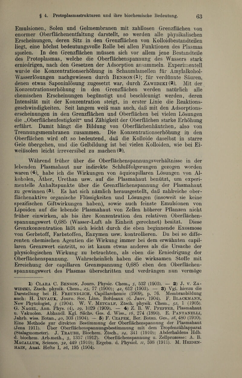 Emulsionen, Solen und Gelmembranen mit zahllosen Grenzflächen von enormer Oberflächenentfaltung darstellt, so werden alle physikalischen Erscheinungen, deren Sitz in den Grenzflächen von Kolloidbestandteilen liegt, eine höchst bedeutungsvolle Rolle bei allen Funktionen des Plasmas spielen. In den Grenzflächen müssen sich vor allem jene Bestandteile des Protoplasmas, welche die Oberflächenspannung des Wassers stark erniedrigen, nach den Gesetzen der Adsorption ansammeln. Experimentell wurde die Konzentrationserhöhung in Schaumlamellen für Amylalkohol- Wasserlösungen nachgewiesen durch Benson(I); für verdünnte Säuren, denen etwas Saponinlösung zugesetzt war, durch Zawidzki(2). Mit der Konzentrationserhöhung in den Grenzflächen werden natürlich alle chemischen Erscheinungen begünstigt und beschleunigt werden, deren Intensität mit der Konzentration steigt, in erster Linie die Reaktions¬ geschwindigkeiten. Seit langem weiß man auch, daß mit den Adsorptions¬ erscheinungen in den Grenzflächen und Oberflächen bei vielen Lösungen die .,Oberflächenfestigkeit“ und Zähigkeit der Oberflächen starke Erhöhung erfährt. Damit hängt die Bildung von Oberflächenhäutchen, also von Trennungsmembranen zusammen. Die Konzentrationserhöhung in den Oberflächen wird oft so bedeutend, daß die Kolloide daselbst in starre Gele übergehen, und die Gelbildung ist bei vielen Kolloiden, wie bei Ei¬ weißsolen leicht irreversibel zu machen (3). Während früher über die Oberflächenspannungsverhältnisse in der lebenden Plasmahaut nur indirekte Schlußfolgerungen gezogen worden waren (*&), habe ich die Wirkungen von äquicapillaren Lösungen von Al¬ koholen, Äther, Urethan usw. auf die Plasmahaut benützt, um experi¬ mentelle Anhaltspunkte über die Grenzflächenspannung der Plasmahaut zu gewinnen (5). Es hat sich nämlich herausgestellt, daß zahlreiche ober¬ flächenaktive organische Flüssigkeiten und Lösungen (insoweit sie keine spezifischen Giftwirkungen haben), sowie auch feinste Emulsionen von Lipoiden auf die lebende Plasmahaut von Zellen höherer Pflanzen nicht früher einwirken, als bis ihre Konzentration den relativen Oberflächen¬ spannungswert 0,685 (Wasser-Luft als Einheit gerechnet) besitzt. Diese Grenzkonzentration läßt sich leicht durch die eben beginnende Exosmose von Gerbstoff, Farbstoffen, Enzymen usw. kontrollieren. Da bei so diffe¬ renten chemischen Agentien die Wirkung immer bei dem erwähnten capil- laren Grenzwert eintritt, so ist kaum etwas anderes als die Ursache der physiologischen Wirkung zu betrachten, als eben die Erniedrigung der Oberflächenspannung. Wahrscheinlich haben die wirksamen Stoffe mit Erreichung der capillaren Grenzspannung 0,685 eben den Oberflächen¬ spannungswert des Plasmas überschritten und verdrängen nun vermöge 1) Clara C. Benson, Journ. Physic. Chem., 5, 532 (1903). — 2) J. v. Za- WiDZKi, Ztsch. physik. Chem., 25, 77 (1900); 42, 612 (1903). — 3) Vgl. hierzu die Darstellung bei H. Freundlich, Capillarchemie (1909), p. 76. Membranbildung auch: H. Devaux, Journ. Soc. Linn. Bordeaux (6. Janv. 1904). F. Blackmann, New Phytologist, 3 (1904). W. V. Metcalf, Ztsch. physik. Chem., 51 2, 1 (1905). G. Nagel, Ann. Phys. (4), 29, 1029 (1909). — 4) Z. B. W. Pfeffer, Plasmahaut u. Vakuolen. Abhandl. Kgl. Sachs. Ges. d. Wiss., 16, 274 (1890). E. Pantanelli, Jahrb. wiss. Botan., 40, 303 (1904). — 5) F. Czapek, Ber. Botan. Ges., 28, 480 (1910). Eine Methode zur direkten Bestimmung der Oberflächenspannung der Plasmahaut (Jena 1911). Über Oberflächenspannungsbestimmung mit dem Tropfenzählapparat (Stalagmometer). J. Traube, Biochem. Ztsch., 24, 341 (1910); Abderhaldens Hdb. d. biochem. Arb.meth., 5, 1357 (1912). Oberflächenspannung u. Zellprozesse: A. B. Macallum, Science, 32, 449 (1910); Ergehn, d. Physiol. //, 598 (1911). M. Heiden¬ hain, Anat. Hefte I, 26, 195 (1904).