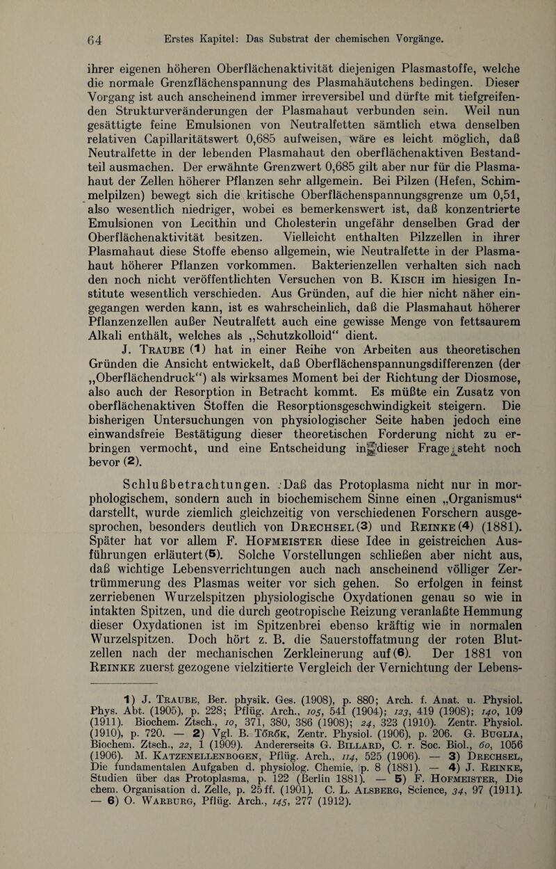 ihrer eigenen höheren Oberflächenaktivität diejenigen Plasmastoffe, welche die normale Grenzflächenspannung des Plasmahäutchens bedingen. Dieser Vorgang ist auch anscheinend immer irreversibel und dürfte mit tiefgreifen¬ den Strukturveränderungen der Plasmahaut verbunden sein. Weil nun gesättigte feine Emulsionen von Neutralfetten sämtlich etwa denselben relativen Capillaritätswert 0,685 aufweisen, wäre es leicht möglich, daß Neutralfette in der lebenden Plasmahaut den oberflächenaktiven Bestand¬ teil ausmachen. Der erwähnte Grenzwert 0,685 gilt aber nur für die Plasma¬ haut der Zellen höherer Pflanzen sehr allgemein. Bei Pilzen (Hefen, Schim¬ melpilzen) bewegt sich die kritische Oberflächenspannungsgrenze um 0,51, also wesentlich niedriger, wobei es bemerkenswert ist, daß konzentrierte Emulsionen von Lecithin und Cholesterin ungefähr denselben Grad der Oberflächenaktivität besitzen. Vielleicht enthalten Pilzzellen in ihrer Plasmahaut diese Stoffe ebenso allgemein, wie Neutralfette in der Plasma¬ haut höherer Pflanzen Vorkommen. Bakterienzellen verhalten sich nach den noch nicht veröffentlichten Versuchen von B. Kisch im hiesigen In¬ stitute wesentlich verschieden. Aus Gründen, auf die hier nicht näher ein¬ gegangen werden kann, ist es wahrscheinlich, daß die Plasmahaut höherer Pflanzenzellen außer Neutralfett auch eine gewisse Menge von fettsaurem Alkali enthält, welches als „Schutzkolloid dient. J. Traube (1) hat in einer Reihe von Arbeiten aus theoretischen Gründen die Ansicht entwickelt, daß Oberflächenspannungsdifferenzen (der „Oberflächendruck) als wirksames Moment bei der Richtung der Diosmose, also auch der Resorption in Betracht kommt. Es müßte ein Zusatz von oberflächenaktiven Stoffen die Resorptionsgeschwindigkeit steigern. Die bisherigen Untersuchungen von physiologischer Seite haben jedoch eine einwandsfreie Bestätigung dieser theoretischen Forderung nicht zu er¬ bringen vermocht, und eine Entscheidung in||dieser Fragesteht noch bevor (2). Schlußbetrachtungen. :Daß das Protoplasma nicht nur in mor¬ phologischem, sondern auch in biochemischem Sinne einen „Organismus“ darstellt, wurde ziemlich gleichzeitig von verschiedenen Forschern ausge¬ sprochen, besonders deutlich von Drechsel(3) und Reinke (4) (1881). Später hat vor allem F. Hofmeister diese Idee in geistreichen Aus¬ führungen erläutert (5). Solche Vorstellungen schließen aber nicht aus, daß wichtige Lebensverrichtungen auch nach anscheinend völliger Zer¬ trümmerung des Plasmas weiter vor sich gehen. So erfolgen in feinst zerriebenen Wurzelspitzen physiologische Oxydationen genau so wie in intakten Spitzen, und die durch geotropische Reizung veranlaßte Hemmung dieser Oxydationen ist im Spitzenbrei ebenso kräftig wie in normalen Wurzelspitzen. Doch hört z. B. die Sauerstoffatmung der roten Blut¬ zellen nach der mechanischen Zerkleinerung auf (6). Der 1881 von Reinke zuerst gezogene vielzitierte Vergleich der Vernichtung der Lebens- 1) J. Traube, Ber. physik. Ges. (1908), p. 880; Arch. f. Anat. u. Physiol. Phys. Abt. (1905), p. 228; Pflüg. Arch., 105, 541 (1904); 123, 419 (1908); 140, 109 (1911). Biochem. Ztsch., 10, 371, 380, 386 (1908); 24, 323 (1910). Zentr. Physiol. (1910), p. 720. — 2) Vgl. B. To'rök, Zentr. Physiol. (1906), p. 206. G. Buglia, Biochem. Ztsch., 22, 1 (1909). Andererseits G. Billard, C. r. Soc. Biol., 60, 1056 (1906). M. Katzenellenbogen, Pflüg. Arch., 114, 525 (1906). — 3) Drechsel, Die fundamentalen Aufgaben d. physiolog. Chemie, ;p. 8 (1881). — 4) J. Reinke, Studien über das Protoplasma, p. 122 (Berlin 1881). — 5) F. Hofmeister, Die chem. Organisation d. Zelle, p. 25 ff. (1901). C. L. Alsberg, Science, 34, 97 (1911). — 6) O. Warburg, Pflüg. Arch., 145, 277 (1912).
