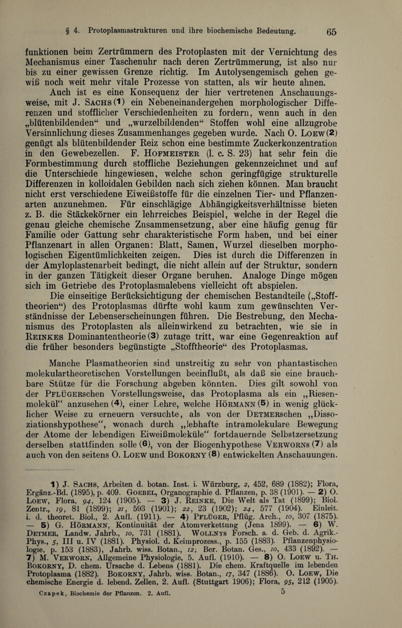 funktionen beim Zertrümmern des Protoplasten mit der Vernichtung des Mechanismus einer Taschenuhr nach deren Zertrümmerung, ist also nur bis zu einer gewissen Grenze richtig. Im Autolysengemisch gehen ge¬ wiß noch weit mehr vitale Prozesse von statten, als wir heute ahnen. Auch ist es eine Konsequenz der hier vertretenen Anschauungs¬ weise, mit J. Sachs (1) ein Nebeneinandergehen morphologischer Diffe¬ renzen und stofflicher Verschiedenheiten zu fordern, wenn auch in den „blütenbildenden“ und „wurzelbildenden“ Stoffen wohl eine allzugrobe Versinnliehung dieses Zusammenhanges gegeben wurde. Nach 0. Loew (2) genügt als blütenbildender Reiz schon eine bestimmte Zuckerkonzentration in den Gewebezellen. F. Hofmeister (1. c. S. 23) hat sehr fein die Formbestimmung durch stoffliche Beziehungen gekennzeichnet und auf die Unterschiede hingewiesen, welche schon geringfügige strukturelle Differenzen in kolloidalen Gebilden nach sich ziehen können. Man braucht nicht erst verschiedene Eiweißstoffe für die einzelnen Tier- und Pflanzen¬ arten anzunehmen. Für einschlägige Abhängigkeitsverhältnisse bieten z. B. die Stärkekörner ein lehrreiches Beispiel, welche in der Regel die genau gleiche chemische Zusammensetzung, aber eine häufig genug für Familie oder Gattung sehr charakteristische Form haben, und bei einer Pflanzenart in allen Organen: Blatt, Samen, Wurzel dieselben morpho¬ logischen Eigentümlichkeiten zeigen. Dies ist durch die Differenzen in der Amyloplastenarbeit bedingt, die nicht allein auf der Struktur, sondern in der ganzen Tätigkeit dieser Organe beruhen. Analoge Dinge mögen sich im Getriebe des Protoplasmalebens vielleicht oft abspielen. Die einseitige Berücksichtigung der chemischen Bestandteile („Stoff¬ theorien“) des Protoplasmas dürfte wohl kaum zum gewünschten Ver¬ ständnisse der Lebenserscheinungen führen. Die Bestrebung, den Mecha¬ nismus des Protoplasten als allein wirkend zu betrachten, wie sie in Reinkes Dominantentheorie (3) zutage tritt, war eine Gegenreaktion auf die früher besonders begünstigte „Stofftheorie“ des Protoplasmas. Manche Plasmatheorien sind unstreitig zu sehr von phantastischen molekulartheoretischen Vorstellungen beeinflußt, als daß sie eine brauch¬ bare Stütze für die Forschung abgeben könnten. Dies gilt sowohl von der PFLÜGERschen Vorstellungsweise, das Protoplasma als ein „Riesen¬ molekül“ anzusehen (1 * * 4 * * 7), einer Lehre, welche Hörmann (5) in wenig glück¬ licher Weise zu erneuern versuchte, als von der DETMERschen „Disso¬ ziationshypothese“, wonach durch „lebhafte intramolekulare Bewegung der Atome der lebendigen Eiweißmoleküle“ fortdauernde Selbstzersetzung derselben stattfinden solle (6), von der Biogenhypothese Verworns (7) als auch von den seitens 0. Loew und Bokorny (8) entwickelten Anschauungen. 1) J. Sachs, Arbeiten d. botan. Inst. i. Würzburg, 2, 452, 689 (1882); Flora, Ergänz.-Bd. (1895), p. 409. Goebel, Organographie d. Pflanzen, p. 38 (1901). — 2) O. Loew, Flora, 94, 124 (1905). — 3) J. Reinke, Die Welt als Tat (1899); Biol. Zentr., 19, 81 (1899); 21, 593 (1901); 22, 23 (1902); 24, 577 (1904). Einleit, i. d. theoret. Biol., 2. Aufl. (1911). — 4) Pflüger, Pflüg. Arch., 10, 307 (1875). — 5) G. Hörmann, Kontinuität der Atomverkettung (Jena 1899). — 6) W. Detmer, Landw. Jahrb., 10, 731 (1881). Wollnys Forsch, a. d. Geb. d. Agrik.- Phys., 5, III u. IV (1881). Physiol. d. Keimprozess., p. 155 (1883). Pflanzenphysio¬ logie, p. 153 (1883), Jahrb. wiss. Botan., 72; Ber. Botan. Ges., 10, 433 (1892). — 7) M. Verworn, Allgemeine Physiologie, 5. Aufl. (1910). — 8) O. Loew u. Th. Bokorny, D. chem. Ursache d. Lebens (1881). Die chem. Kraftquelle im lebenden Protoplasma (1882). Bokorny, Jahrb. wiss. Botan., 17, 347 (1886). O. Loew, Die chemische Energie d. lebend. Zellen, 2. Aufl. (Stuttgart 1906); Flora, 95, 212 (1905). Czapek, Biochemie der Pflanzen. 2. Aufl. O