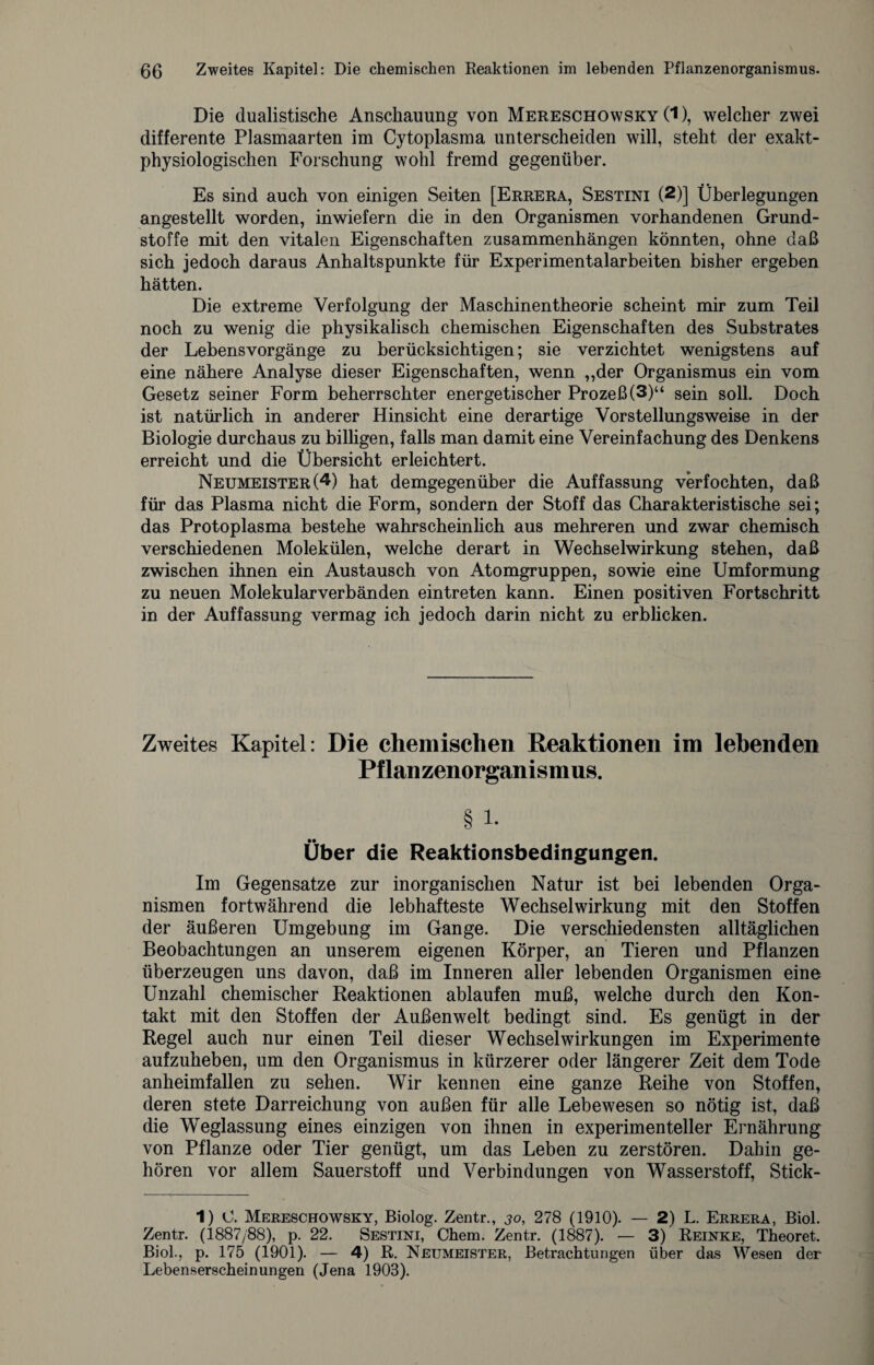 Die dualistische Anschauung von Mereschowsky (1), welcher zwei differente Plasmaarten im Cytoplasma unterscheiden will, steht der exakt¬ physiologischen Forschung wohl fremd gegenüber. Es sind auch von einigen Seiten [Errera, Sestini (2)] Überlegungen angestellt worden, inwiefern die in den Organismen vorhandenen Grund¬ stoffe mit den vitalen Eigenschaften Zusammenhängen könnten, ohne daß sich jedoch daraus Anhaltspunkte für Experimentalarbeiten bisher ergeben hätten. Die extreme Verfolgung der Maschinentheorie scheint mir zum Teil noch zu wenig die physikalisch chemischen Eigenschaften des Substrates der Lebensvorgänge zu berücksichtigen; sie verzichtet wenigstens auf eine nähere Analyse dieser Eigenschaften, wenn ,,der Organismus ein vom Gesetz seiner Form beherrschter energetischer Prozeß (3)“ sein soll. Doch ist natürlich in anderer Hinsicht eine derartige Vorstellungsweise in der Biologie durchaus zu billigen, falls man damit eine Vereinfachung des Denkens erreicht und die Übersicht erleichtert. Neumeister (1 * * 4) hat demgegenüber die Auffassung verfochten, daß für das Plasma nicht die Form, sondern der Stoff das Charakteristische sei; das Protoplasma bestehe wahrscheinlich aus mehreren und zwar chemisch verschiedenen Molekülen, welche derart in Wechselwirkung stehen, daß zwischen ihnen ein Austausch von Atomgruppen, sowie eine Umformung zu neuen Molekularverbänden ein treten kann. Einen positiven Fortschritt in der Auffassung vermag ich jedoch darin nicht zu erblicken. Zweites Kapitel: Die chemischen Reaktionen im lebenden Pflanzenorganismus. § l. Über die Reaktionsbedingungen. Im Gegensätze zur inorganischen Natur ist bei lebenden Orga¬ nismen fortwährend die lebhafteste Wechselwirkung mit den Stoffen der äußeren Umgebung im Gange. Die verschiedensten alltäglichen Beobachtungen an unserem eigenen Körper, an Tieren und Pflanzen überzeugen uns davon, daß im Inneren aller lebenden Organismen eine Unzahl chemischer Reaktionen ablaufen muß, welche durch den Kon¬ takt mit den Stoffen der Außenwelt bedingt sind. Es genügt in der Regel auch nur einen Teil dieser Wechselwirkungen im Experimente aufzuheben, um den Organismus in kürzerer oder längerer Zeit dem Tode anheimfallen zu sehen. Wir kennen eine ganze Reihe von Stoffen, deren stete Darreichung von außen für alle Lebewesen so nötig ist, daß die Weglassung eines einzigen von ihnen in experimenteller Ernährung von Pflanze oder Tier genügt, um das Leben zu zerstören. Dahin ge¬ hören vor allem Sauerstoff und Verbindungen von Wasserstoff, Stick- 1) 0. Mereschowsky, Biolog. Zentr., 30, 278 (1910). — 2) L. Errera, Biol. Zentr. (1887/88), p. 22. Sestini, Chem. Zentr. (1887). — 3) Reinke, Theoret. Biol., p. 175 (1901). — 4) R. Neijmeister, Betrachtungen über das Wesen der Lebenserscheinungen (Jena 1903).