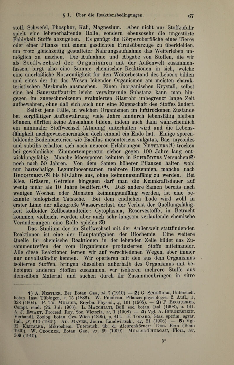 Stoff, Schwefel, Phosphor, Kali, Magnesium. Aber nicht nur Stoffzufuhr spielt eine lebenerhaltende Rolle, sondern ebensosehr die ungestörte Fähigkeit Stoffe abzugeben. Es genügt die Körperoberfläche eines Tieres oder einer Pflanze mit einem gasdichten Firnisüberzuge zu überkleiden, um trotz gleichzeitig gestatteter Nahrungsaufnahme das Weiterleben un¬ möglich zu machen. Die Aufnahme und Abgabe von Stoffen, die wir als Stoffwechsel der Organismen mit der Außenwelt zusammen¬ fassen, birgt also eine Summe chemischer Reaktionen in sich, welche eine unerläßliche Notwendigkeit für den Weiterbestand des Lebens bilden und eines der für das Wesen lebender Organismen am meisten charak¬ teristischen Merkmale ausmachen. Einen inorganischen Krystall, selbst eine bei Sauerstoffzutritt leicht verwitternde Substanz kann man hin¬ gegen im zugeschmolzenen evakuierten Glasrohr unbegrenzt lange Zeit aufbewahren, ohne daß sich auch nur eine Eigenschaft des Stoffes ändert. Selbst jene Fälle, in welchen Organismen im lufttrockenen Zustande bei sorgfältiger Aufbewahrung viele Jahre hindurch lebensfähig bleiben können, dürften keine Ausnahme bilden, indem auch dann wahrscheinlich ein minimaler Stoffwechsel (Atmung) unterhalten wird und die Lebens¬ fähigkeit nachgewiesenermaßen doch einmal ein Ende hat. Einige sporen¬ bildende Bodenbacterien wie Bacillus mesentericus vulgatus, Bac. mycoides und subtilis erhalten sich nach neueren Erfahrungen Nestlers (1) trocken bei gewöhnlicher Zimmertemperatur sicher gegen 100 Jahre lang ent¬ wicklungsfähig. Manche Moossporen keimten in Schröders Versuchen (2) noch nach 50 Jahren. Von dem Samen höherer Pflanzen halten wohl nur hartschalige Leguminosensamen mehrere Dezennien, manche nach Becquerel (3) bis 80 Jahre aus, ohne keimungsunfähig zu werden. Bei Klee, Gräsern, Getreide hingegen darf man die Keimkraftsdauer auf wenig mehr als 10 Jahre beziffern (4). Daß andere Samen bereits nach wenigen Wochen oder Monaten keimungsunfähig werden, ist eine be¬ kannte biologische Tatsache. Bei dem endlichen Tode wird wohl in erster Linie der allzugroße Wasserverlust, der Verlust der Quellungsfähig¬ keit kolloider Zellbestandteile: Cytoplasma, Reservestoffe, in Betracht kommen, vielleicht werden aber auch sehr langsam verlaufende chemische Veränderungen eine Rolle spielen (5). Das Studium der im Stoffwechsel mit der Außenwelt stattfindenden Reaktionen ist eine der Hauptaufgaben der Biochemie. Eine weitere Quelle für chemische Reaktionen in der lebenden Zelle bildet das Zu¬ sammentreffen der vom Organismus produzierten Stoffe miteinander. Alle diese Reaktionen lernen wir auf verschiedenen Wegen, aber immer nur unvollständig kennen. Wir operieren mit den aus dem Organismus isolierten Stoffen, bringen dieselben außerhalb des Organismus mit be¬ liebigen anderen Stoffen zusammen, wir isolieren mehrere Stoffe aus demselben Material und suchen durch ihr Zusammenbringen in vitro 1) A. Nestler, Ber. Botan. Ges., 28, 7 (1910). — 2) G. Schröder, Untersuch, botan. Inst. Tübingen, 15 (1886). W. Pfeffer, Pflanzenphysiologie, 2. Aufl., 2, 328 (1904). P. Th. Müller, Ergehn. Physiol., 4, 161 (1905). — 3) P. Becquerel, Compt. rend. (25. Juli 1906). L. Macchiati, Bull. soc. botan. Ital. (1908), p. 141. A. J. Ewart, Proceed. Roy. Soc. Victoria, 21, 1 (1908). — 4) Vgl. A. Burgerstein, Verhandl. Zoolog, botan. Ges. Wien (1895), p. 414. F. Todaro, Staz. sperim. agrar, ital., 38, 610 (1905). Ad. Mayer, Journ. Landwirtsch., 54, 51 (1906). — 5) Vgl. H. Kritzler, Mikrochem. Untersuch, üb. d. Aleuronkörner; Diss. Bern (Bonn 1900). W. Crocker, Botan. Gaz., 47, 69 (1909). Müller-Thurgau, Flora, 101, 309 (1910).