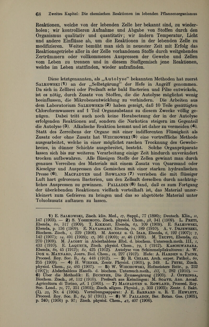 Reaktionen, welche von der lebenden Zelle her bekannt sind, zu wieder¬ holen; wir kontrollieren Aufnahme und Abgabe von Stoffen durch den Organismus qualitativ und quantitativ; wir ändern Temperatur, Licht und andere Einflüsse ab, um die Reaktionen in der lebenden Zelle zu modifizieren. Weiter bemüht man sich in neuester Zeit mit Erfolg das Reaktionsgetriebe aller in der Zelle vorhandenen Stoffe durch weitgehendes Zertrümmern oder vollkommenes Auspressen der Gewebe und Zellen vom Leben zu trennen und in diesem Stoffgemisch jene Reaktionen, welche im Leben stattfinden, wieder aufzufinden. Diese letztgenannten, als „Autolyse“ bekannten Methoden hat zuerst Salkowski (1) an der „Selbstgärung“ der Hefe in Angriff genommen. Da sich in Zellbrei oder Preßsaft sehr bald Bacterien und Pilze entwickeln, ist es nötig, durch Zusatz von Stoffen, die die Autolyse möglichst wenig beeinflussen, die Mikrobenentwicklung zu verhindern. Die Arbeiten aus dem Laboratorium Salkowskis (2) haben gezeigt, daß 10 Teile gesättigten Chloroformwassers auf 1 Teil Organsubstanz zu diesem Zwecke völlig ge¬ nügen. Dabei tritt auch noch keine Herabsetzung der in der Autolyse erfolgenden Reaktionen auf, sondern die Narkotica steigern im Gegenteil die Autolyse (3). Alkalische Reaktion hemmt und ist daher zu vermeiden (4). Statt des Zerreibens der Organe mit einer indifferenten Flüssigkeit als Zusatz oder ohne Zusatz hat Wiechowski (5) eine vortreffliche Methode ausgearbeitet, welche in einer möglichst raschen Trocknung des Gewebe¬ breies, in dünner Schichte ausgebreitet, besteht. Solche Organpräparate lassen sich bis zur weiteren Verarbeitung einige Zeit hindurch unverändert trocken aufbewahren. Alle flüssigen Stoffe der Zellen gewinnt man durch genaues Verreiben des Materials mit einem Zusatz von Quarzsand oder Kieselgur und Auspressen des Gemisches mit einer starken hydraulischen Presse (6). Macfadyen und Rowland (7) verrieben die mit flüssiger Luft hart gefrorenen Bacterien, um den Zellsaft derselben durch nachträg¬ liches Auspressen zu gewinnen. Palladin (S) fand, daß es zum Fortgang der überlebenden Reaktionen vielfach vorteilhaft ist, das Material unzer- kleinert zum Gefrieren zu bringen und das so abgetötete Material unter Toluolzusatz auf tauen zu lassen. 1) E. Salkowski, Ztsch. klin. Med., 17, Suppl., 77 (1890); Deutsch. Klin., //, 147 (1903). — 2) S. Yoshimoto, Ztsch. physiol. Chem., 58, 341 (1909). L. Preti, Ebenda, 60, 317 (1909). T. Kikkoji, Ebenda, 63, 109 (1909). E. Salkowski, Ebenda, p. 136 (1909). E. Na vassart, Ebenda, 70, 189 (1910). A. v. Drjewezki, Biochem. Ztsch., 1, 229 (1906). M. Ascoli u. G. Izar, Ebenda, 6, 192 (1907); 7, 142 (1907); 14, 491 (1908); 17, 361 (1909); 2/, 46 (1909). M. Truffi, Ebenda, 23, 270 (1909). M. Jacoby in Abderhaldens Hbd. d. biochem. Untersuch.meth. III, /, 433 (1910). E. Laqueur, Ztsch. physiol. Chem., 7p, 1 (1912). Kaschiwabara, Ebenda, 80, 45 (1912); 82, 425 (1912). Autolyse von Schimmelpilzkulturen: A. W. Dox u. Maynard, Journ. Biol. Chem., 12, 227 (1912). Hefe: A. Harden u. Paine, Proceed. Roy. Soc. B., 84. 448 (1912). — 3) R. Chiari, Arch. exper. Pathol., 60, 255 (1909). — 4) H. Wiener, Zentr. Physiol. (1905), p. 349. L. Petri, Ztsch. physiol. Chem., 52, 485 (1907). — 5) W. Wiechowski, Hofmeisters Beitr., p, 232 (1907); Abderhaldens Handb. d. biochem. Untersuch.meth., ///, 1, 282 (1910). — 6) Über die Methodik: E. Büchner, Die Zymasegärung (1903). J. Offringa, Biochem. Ztsch., 28, 112 (1910). Preßsaft aus Keimlingen: M. Soave, Ann. Accad. Agricoltura di Torino, 48, 1 (1905). — 7) Macfadyen u. Rowland, Proceed. Roy. Soc. Lond.. 7/, 77, 351 (1903); Ztsch. allgem. Physiol., 3, 303 (1903); Zentr. f. Bakt. (I), 35, Nr. 4 (1904). Verreibungsapparat: J. E. Barnard u. R. T. Hewlett, Proceed. Roy. Soc. B., 84, 57 (1911). — 8) W. Palladin, Ber. Botan. Ges. (1905), p. 240; (1906) p. 97; Ztsch. physiol. Chem., 47, 407 (1906).