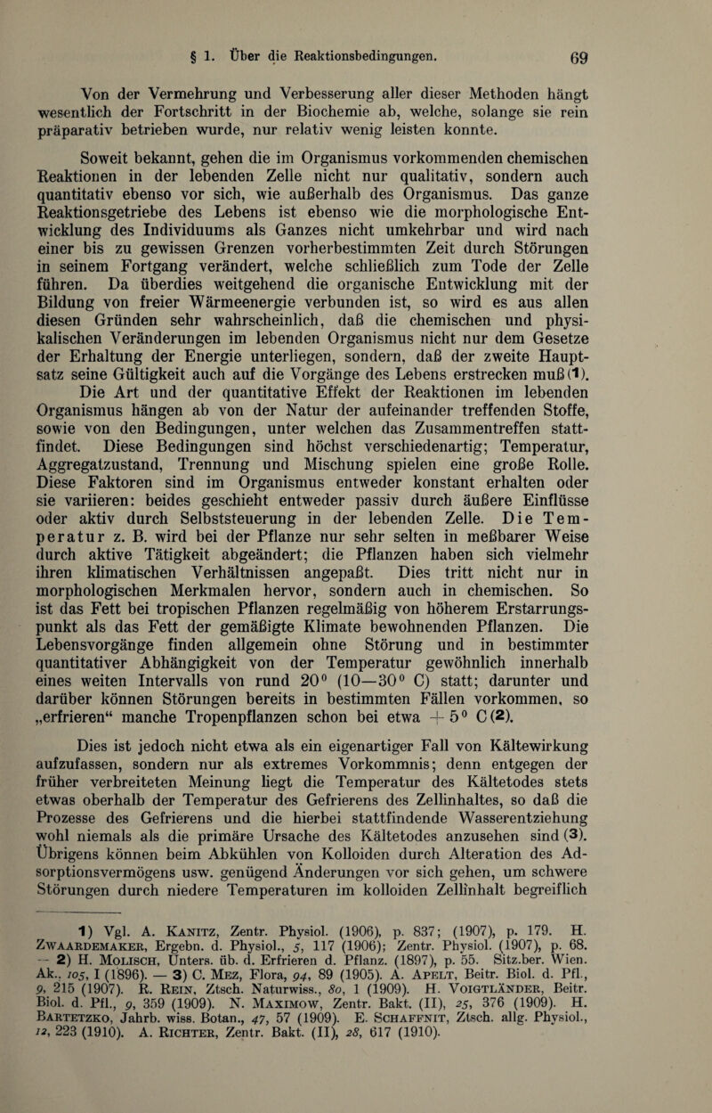 Von der Vermehrung und Verbesserung aller dieser Methoden hängt wesentlich der Fortschritt in der Biochemie ab, welche, solange sie rein präparativ betrieben wurde, nur relativ wenig leisten konnte. Soweit bekannt, gehen die im Organismus vorkommenden chemischen Reaktionen in der lebenden Zelle nicht nur qualitativ, sondern auch quantitativ ebenso vor sich, wie außerhalb des Organismus. Das ganze Reaktionsgetriebe des Lebens ist ebenso wie die morphologische Ent¬ wicklung des Individuums als Ganzes nicht umkehrbar und wird nach einer bis zu gewissen Grenzen vorherbestimmten Zeit durch Störungen in seinem Fortgang verändert, welche schließlich zum Tode der Zelle führen. Da überdies weitgehend die organische Entwicklung mit der Bildung von freier Wärmeenergie verbunden ist, so wird es aus allen diesen Gründen sehr wahrscheinlich, daß die chemischen und physi¬ kalischen Veränderungen im lebenden Organismus nicht nur dem Gesetze der Erhaltung der Energie unterliegen, sondern, daß der zweite Haupt¬ satz seine Gültigkeit auch auf die Vorgänge des Lebens erstrecken muß(1). Die Art und der quantitative Effekt der Reaktionen im lebenden Organismus hängen ab von der Natur der aufeinander treffenden Stoffe, sowie von den Bedingungen, unter welchen das Zusammentreffen statt¬ findet. Diese Bedingungen sind höchst verschiedenartig; Temperatur, Aggregatzustand, Trennung und Mischung spielen eine große Rolle. Diese Faktoren sind im Organismus entweder konstant erhalten oder sie variieren: beides geschieht entweder passiv durch äußere Einflüsse oder aktiv durch Selbststeuerung in der lebenden Zelle. Die Tem¬ peratur z. B. wird bei der Pflanze nur sehr selten in meßbarer Weise durch aktive Tätigkeit abgeändert; die Pflanzen haben sich vielmehr ihren klimatischen Verhältnissen angepaßt. Dies tritt nicht nur in morphologischen Merkmalen hervor, sondern auch in chemischen. So ist das Fett bei tropischen Pflanzen regelmäßig von höherem Erstarrungs¬ punkt als das Fett der gemäßigte Klimate bewohnenden Pflanzen. Die Lebensvorgänge finden allgemein ohne Störung und in bestimmter quantitativer Abhängigkeit von der Temperatur gewöhnlich innerhalb eines weiten Intervalls von rund 20° (10—30° C) statt; darunter und darüber können Störungen bereits in bestimmten Fällen Vorkommen, so „erfrieren“ manche Tropenpflanzen schon bei etwa ~f 50 C (2). Dies ist jedoch nicht etwa als ein eigenartiger Fall von Kältewirkung aufzufassen, sondern nur als extremes Vorkommnis; denn entgegen der früher verbreiteten Meinung liegt die Temperatur des Kältetodes stets etwas oberhalb der Temperatur des Gefrierens des Zellinhaltes, so daß die Prozesse des Gefrierens und die hierbei stattfindende Wasserentziehung wohl niemals als die primäre Ursache des Kältetodes anzusehen sind (3). Übrigens können beim Abkühlen von Kolloiden durch Alteration des Ad¬ sorptionsvermögens usw. genügend Änderungen vor sich gehen, um schwere Störungen durch niedere Temperaturen im kolloiden Zellinhalt begreiflich 1) Vgl. A. Kanitz, Zentr. Physiol. (1906), p. 837; (1907), p. 179. H. Zwaardemaker, Ergehn, d. Physiol., 5, 117 (1906); Zentr. Physiol. (1907), p. 68. — 2) H. Molisch, Unters, üb. d. Erfrieren d. Pflanz. (1897), p. 55. Sitz.ber. Wien. Ak.. 105, I (1896). — 3) C. Mez, Flora, 94, 89 (1905). A. Apelt, Beitr. Biol. d. Pfl., p, 215 (1907). R. Rein, Ztsch. Naturwiss., 80, 1 (1909). H. Voigtländer, Beitr. Biol. d. Pfl., 9, 359 (1909). N. Maximow, Zentr. Bakt. (II), 25, 376 (1909). H. Bartetzko, Jahrb. wiss. Botan., 47, 57 (1909). E. Schaffnit, Ztsch. allg. Physiol., 12, 223 (1910). A. Richter, Zentr. Bakt. (II), 28, 617 (1910).