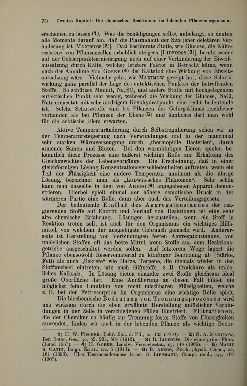 erscheinen zu lassen (1). Was die Schädigungen selbst anbelangt, so deuten alle Momente darauf hin, daß die Plasmahaut der Sitz jener deletären Ver- änderung ist [Maximow (2)]. Daß bestimmte Stoffe, wie Glucose, die Kälte¬ resistenz von Pflanzenzellen erheblich steigern [Lidforss (3)J, beruht weder auf der Gefrierpunktserniedrigung noch auf einer Verhinderung der Eiweiß¬ aussalzung durch Kälte, welcher letztere Faktor in Betracht käme, wenn nach der Annahme von Gorke (4) der Kältetod eine Wirkung von Eiweiß¬ aussalzung wäre. Vielmehr geht, wie Maximow gezeigt hat, diese Schutz¬ wirkung ganz parallel der Lage des eutektischen Punktes der betreffenden Stoffe. So schützen Mannit, Na2S04 und andere Stoffe mit hochgelegenem eutektischen Punkt sehr wenig, während die Wirkung der Glucose, NaCl, Natriumacetat mit sehr niedrigem Kryohydratpunkt eine recht bedeutende ist. Solche Schutzstoffe sind bei Pflanzen des Gebirgsklimas reichlicher vorhanden als bei Pflanzen der Ebene (5) und ähnliches darf man wohl für die arktische Flora erwarten. % Aktive Temperaturänderung durch Selbstregulierung sehen wir in der Temperatursteigerung nach Verwundungen und in der manchmal sehr starken Wärmeerzeugung durch „thermophile Bacterien“, durch atmende Samen und Blüten. Bei den warmblütigen Tieren spielen be¬ kanntlich diese Prozesse eine äußerst wichtige Rolle zur Erhaltung des Gleichgewichtes der Lebensvorgänge. Die Erscheinung, daß in einer gleichförmigen Lösung Konzentrationsverschiedenheiten auftreten, wenn ein Teil der Flüssigkeit eine andere Temperatur annimmt als die übrige Lösung, bezeichnet man als „Ludwig sches Phänomen“. Sehr schön kann man dasselbe in dem von Abegg (6) angegebenen Apparat demon¬ strieren. Hierbei spielt einmal der höhere osmotische Druck in der wärmeren Partie eine Rolle, dann aber auch das Verteilungsgesetz. Der bedeutende Einfluß des Aggregatzustandes der rea¬ gierenden Stoffe auf Eintritt und Verlauf von Reaktionen ist eine sehr alte chemische Erfahrung. Lösungen herzustellen, wenn ein Stoff in Reaktion treten soll, ist auch für den Organismus ein wichtiges Hilfs¬ mittel, von welchem der ausgiebigste Gebrauch gemacht wird. Anderer¬ seits ist Herstellung von Verbindungen festen Aggregatzustandes, von unlöslichen Stoffen oft das beste Mittel, wenn Stoffe aus dem Reaktions¬ getriebe ausgeschaltet werden sollen. Auf letzterem Wege lagert die Pflanze ebensowohl Reservematerial zu künftiger Benützung ab (Stärke, Fett) als auch „Sekrete“ wie Harze, Terpene, die niemals wieder in den Stoffwechsel eintreten, wie auch Giftstoffe, z. B. Oxalsäure als unlös¬ liches Kalksalz. In Lösung bieten einander zwei Stoffe gleichsam ideal große Oberfläche dar. Eine Annäherung an diesen Fall bildet die möglichst feine Emulsion von nicht mischbaren Flüssigkeiten, welche z. B. bei der Fettresorption im Organismus eine wichtige Rolle spielt. Die biochemische Bedeutung von Trennungsprozessen wird uns wirksam durch die eben erwähnte Herstellung unlöslicher Verbin¬ dungen in der Zelle in verschiedenen Fällen illustriert. Filtrationen, die der Chemiker so häufig zur Trennung fester Stoffe von Flüssigkeiten an wendet, finden wir auch in der lebenden Pflanze als wichtige Beein- 1) H. W. Fischer, Beitr. Biol. d. Pfl., io, 133 (1910). — 2) N. A. Maximow, Ber. Botan. Ges., 30, 52, 293, 504 (1912). — 3) B. Lidforss, Die wintergrüne Flora, (Lund 1907). — 4) H. Gorke, Landw. Versuchsstat., 63, 149 (1906). — 5) Marie u. Gatin, Botan. Zentr., 122, 6 (1913). — 6) R. Abegg, Ztsch. physik. Chem., 26, 161 (1898). Über Thermoendosraose ferner G. Lippmann, Compt. rend., 145, 104 (1907).