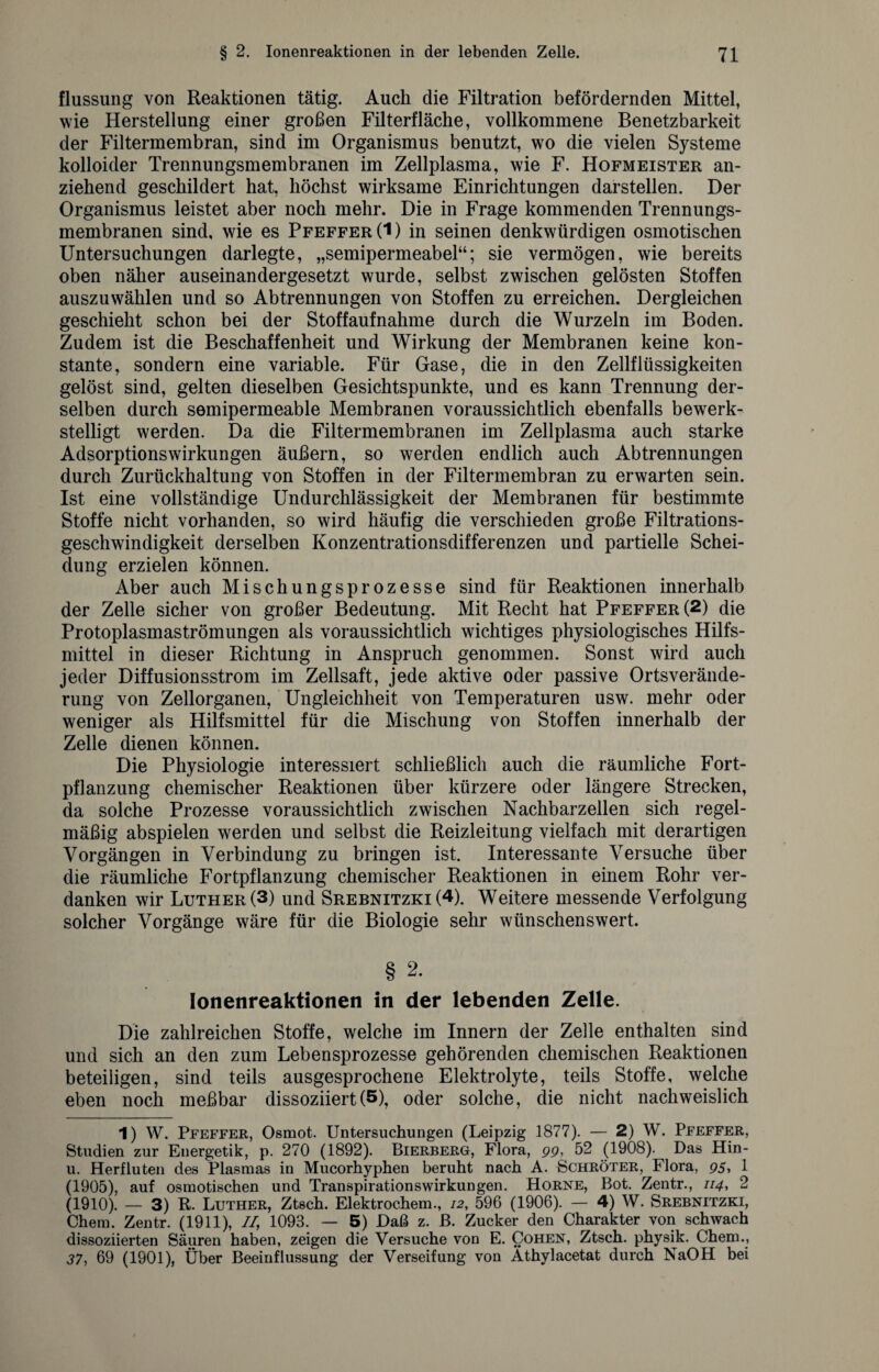 flussung von Reaktionen tätig. Auch die Filtration befördernden Mittel, wie Herstellung einer großen Filterflache, vollkommene Benetzbarkeit der Filtermembran, sind im Organismus benutzt, wo die vielen Systeme kolloider Trennungsmembranen im Zellplasma, wie F. Hofmeister an¬ ziehend geschildert hat, höchst wirksame Einrichtungen darstellen. Der Organismus leistet aber noch mehr. Die in Frage kommenden Trennungs¬ membranen sind, wie es Pfeffer (1) in seinen denkwürdigen osmotischen Untersuchungen darlegte, „semipermeabel“; sie vermögen, wie bereits oben näher auseinandergesetzt wurde, selbst zwischen gelösten Stoffen auszuwählen und so Abtrennungen von Stoffen zu erreichen. Dergleichen geschieht schon bei der Stoffaufnahme durch die Wurzeln im Boden. Zudem ist die Beschaffenheit und Wirkung der Membranen keine kon¬ stante, sondern eine variable. Für Gase, die in den Zellflüssigkeiten gelöst sind, gelten dieselben Gesichtspunkte, und es kann Trennung der¬ selben durch semipermeable Membranen voraussichtlich ebenfalls bewerk¬ stelligt werden. Da die Filtermembranen im Zellplasma auch starke AdsorptionsWirkungen äußern, so werden endlich auch Abtrennungen durch Zurückhaltung von Stoffen in der Filtermembran zu erwarten sein. Ist eine vollständige Undurchlässigkeit der Membranen für bestimmte Stoffe nicht vorhanden, so wird häufig die verschieden große Filtrations¬ geschwindigkeit derselben Konzentrationsdifferenzen und partielle Schei¬ dung erzielen können. Aber auch Mischungsprozesse sind für Reaktionen innerhalb der Zelle sicher von großer Bedeutung. Mit Recht hat Pfeffer (2) die Protoplasmaströmungen als voraussichtlich wichtiges physiologisches Hilfs¬ mittel in dieser Richtung in Anspruch genommen. Sonst wird auch jeder Diffusionsstrom im Zellsaft, jede aktive oder passive Ortsverände¬ rung von Zellorganen, Ungleichheit von Temperaturen usw. mehr oder weniger als Hilfsmittel für die Mischung von Stoffen innerhalb der Zelle dienen können. Die Physiologie interessiert schließlich auch die räumliche Fort¬ pflanzung chemischer Reaktionen über kürzere oder längere Strecken, da solche Prozesse voraussichtlich zwischen Nachbarzellen sich regel¬ mäßig abspielen werden und selbst die Reizleitung vielfach mit derartigen Vorgängen in Verbindung zu bringen ist. Interessante Versuche über die räumliche Fortpflanzung chemischer Reaktionen in einem Rohr ver¬ danken wir Luther (3) und Srebnitzki (4). Weitere messende Verfolgung solcher Vorgänge wäre für die Biologie sehr wünschenswert. § 2. lonenreaktionen in der lebenden Zelle. Die zahlreichen Stoffe, welche im Innern der Zelle enthalten sind und sich an den zum Lebensprozesse gehörenden chemischen Reaktionen beteiligen, sind teils ausgesprochene Elektrolyte, teils Stoffe, welche eben noch meßbar dissoziiert(5), oder solche, die nicht nachweislich 1) W. Pfeffer, Osmot. Untersuchungen (Leipzig 1877). — 2) W. Pfeffer, Studien zur Energetik, p. 270 (1892). Bierberg, Flora, gg, 52 (1908). Das Hin- u. Herfluten des Plasmas in Mucorhyphen beruht nach A. Schröter, Flora, 95, 1 (1905), auf osmotischen und Transpirationswirkungen. Horne, Bot. Zentr., 114, 2 (1910). — 3) R. Luther, Ztsch. Elektrochem., 12, 596 (1906). — 4) W. Srebnitzki, Chem. Zentr. (1911), //, 1093. — 5) Daß z. ß. Zucker den Charakter von schwach dissoziierten Säuren haben, zeigen die Versuche von E. Cohen, Ztsch. physik. Chem., 37, 69 (1901), Über Beeinflussung der Verseifung von Athylacetat durch NaOH bei
