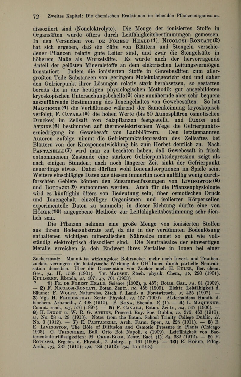 dissoziiert sind (Nonelektrolyte). Die Menge der ionisierten Stoffe in Organsäften wurde öfters durch Leitfähigkeitsbestimmungen gemessen. In den Versuchen von de Forest Heald(I), Nicolosi-Roncati(2) hat sich ergeben, daß die Säfte von Blättern und Stengeln verschie¬ dener Pflanzen relativ gute Leiter sind, und zwar die Stengelsäfte in höherem Maße als Wurzelsäfte. Es wurde auch der hervorragende Anteil der gelösten Mineralstoffe an dem elektrischen Leitungsvermögen konstatiert. Indem die ionisierten Stoffe in Gewebesäften zum aller¬ größten Teile Substanzen von geringem Molekulargewicht sind und daher den Gefrierpunkt ihrer Lösungen relativ stark herabsetzen, so gestatten bereits die in der heutigen physiologischen Methodik gut ausgebildeten kryoskopischen Untersuchungsbehelfe (3) eine annähernde aber sehr bequem auszuführende Bestimmung des Ionengehaltes von Gewebesäften. So hat Maquenne(4) die Verhältnisse während der Samenkeimung kryoskopisch verfolgt, F. Cavara(S) die hohen Werte (bis 30 Atmosphären osmotischen Druckes) im Zellsaft von Salzpflanzen festgestellt, und Dixon und Atkins(6) bestimmten auf thermoelektrischem Wege die Gefrierpunkts¬ erniedrigung im Gewebesaft von Laubblättern. Den letztgenannten Autoren zufolge nimmt die Gefrierpunktsdepression des Zellsaftes bei Blättern von der Knospenentwicklung bis zum Herbst deutlich zu. Nach Pantanelli(7) wird man zu beachten haben, daß Gewebesaft in frisch entnommenem Zustande eine stärkere Gefrierpunktsdepression zeigt als nach einigen Stunden; nach noch längerer Zeit sinkt der Gefrierpunkt neuerdings etwas. Dabei dürften wohl Ionenadsorptionen im Spiele sein. Weitere einschlägige Daten aus diesem immerhin noch auffällig wenig durch¬ forschten Gebiete können den Zusammenfassungen von Livingston (8) und Bottazzi (9) entnommen werden. Auch für die Pflanzenphysiologie wird es künftighin öfters von Bedeutung sein, über osmotischen Druck und Ionengehalt einzelliger Organismen und isolierter Körperzellen experimentelle Daten zu sammeln; in dieser Richtung dürfte eine von Höber(IO) angegebene Methode zur Leitfähigkeitsbestimmung sehr dien¬ lich sein. Die Pflanzen nehmen eine große Menge von ionisierten Stoffen aus ihrem Bodensubstrate auf, da die in der verdünnten Bodenlösung enthaltenen wichtigen mineralischen Nährsalze meist so gut wie voll¬ ständig elektrolytisch dissoziiert sind. Die Neutralsalze der einwertigen Metalle erreichen ja den End wert ihres Zerfalles in Ionen bei einer Zuckerzusatz. Mannit ist wirkungslos; Rohrzucker, mehr noch Invert- und Trauben¬ zucker, verringern die katalytische Wirkung der OH'-Ionen durch partielle Neutrali¬ sation derselben. Über die Dissoziation von Zucker auch H. Euler, Ber. chem. Ges., 34, II, 1568 (1901). Th. Madsen, Ztsch. physik. Chem., jö, 290 (1901). Kullgren, Ebenda, 41, 407; 43, 701 (1903). 1 1) Fr. de Forest Heald, Science (1902), p. 457; Botan. Gaz., 34, 81 (1902). — 2) F. Nicolosi-Roncati, Botan. Zentr., 110, 458 (1909). Elektr. Leitfähigkeit d. Bäume: F. Wolff, Naturwiss. Ztsch. f. Land- u. Forstwirtsch., 5, 425 (1907). — 3) Vgl. H. Friedenthal, Zentr. Physiol., 14, 157 (1900). Abderhaldens Handb. d. biochem. Arb.meth., I, 498 (1910). P. Rona, Ebenda, V, (1). — 4) L. Maquenne, Compt. rend., 125, 576 (1897). — 5) F. Cavara, Botan. Zentr., 104, 547 (1906). — 6) H. Dixon u. W. R. G. Atkins, Proceed. Roy. Soc. Dublin, 12, 275, 463 (1910); 13, No. 28 u. 29 (1913). Notes from the Botan. School Trinity College Dublin, IIy No. 3 (1912). — 7) E. Pantanelli, Arch. Farm. Sper., 12, 225 (1911). — 8) B. E. Livingston, The R61e of Diffusion and Osmotic Pressure in Plants (Chicago 1903). G. Trinchieri, Bull. Orto Bot. Napoli, 9 (1909). Leitfähigkeit von Bac- terienkulturflüssigkeiten: M. Oker-Blom, Zentr. Bact. (I), 65, 382 (1912). — 9) F. Bottazzi, Ergebn. d. Physiol., 7. Jahrg., p. 161 (1908). — 10) R. Höber, Pflüg. Arch., 133, 237 (1910); 148, 189 (1912); 150, 15 (1913).