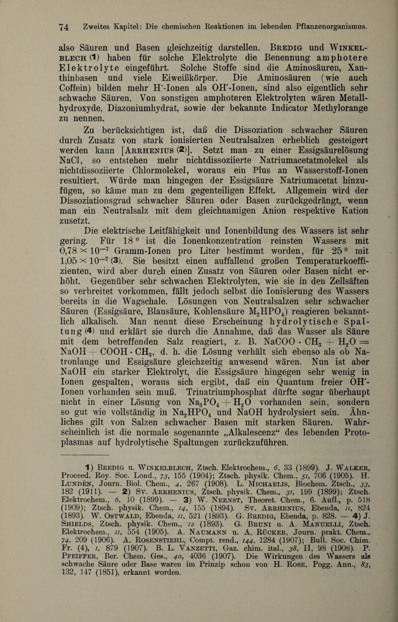also Säuren und Basen gleichzeitig darstellen. Bredig und Winkel¬ blech (1) haben für solche Elektrolyte die Benennung amphotere Elektrolyte ein geführt. Solche Stoffe sind die Aminosäuren, Xan¬ thinbasen und viele Eiweißkörper. Die Aminosäuren (wie auch Coffein) bilden mehr H'-Ionen als OH'-Ionen, sind also eigentlich sehr schwache Säuren. Von sonstigen amphoteren Elektrolyten wären Metall¬ hydroxyde, Diazoniumhydrat, sowie der bekannte Indicator Methylorange zu nennen. Zu berücksichtigen ist, daß die Dissoziation schwacher Säuren durch Zusatz von stark ionisierten Neutralsalzen erheblich gesteigert werden kann [Arrhenius (2)]. Setzt man zu einer Essigsäurelösung NaCl, so entstehen mehr nichtdissoziierte Natriumacetatmolekel als nichtdissoziierte Chlormolekel, woraus ein Plus an Wasserstoff-Ionen resultiert. Würde man hingegen der Essigsäure Natriumacetat hinzu* fügen, so käme man zu dem gegenteiligen Effekt. Allgemein wird der Dissoziationsgrad schwacher Säuren oder Basen zurückgedrängt, wenn man ein Neutralsalz mit dem gleichnamigen Anion respektive Kation zusetzt. Die elektrische Leitfähigkeit und Ionenbildung des Wassers ist sehr gering. Für 180 ist die Ionenkonzentration reinsten Wassers mit 0,78 x 10~1 * * * * * 7 Gramm-Ionen pro Liter bestimmt worden, für 25° mit 1,05 x IO-7 (3). Sie besitzt einen auffallend großen Temperaturkoeffi- zienten, wird aber durch einen Zusatz von Säuren oder Basen nicht er¬ höht. Gegenüber sehr schwachen Elektrolyten, wie sie in den Zellsäften so verbreitet Vorkommen, fällt jedoch selbst die Ionisierung des Wassers bereits in die Wagschale. Lösungen von Neutralsalzen sehr schwacher Säuren (Essigsäure, Blausäure, Kohlensäure M2HP04) reagieren bekannt¬ lich alkalisch. Man nennt diese Erscheinung hydrolytische Spal¬ tung (4) und erklärt sie durch die Annahme, daß das Wasser als Säure mit dem betreffenden Salz reagiert, z. B. NaCOO • CH3 -f H20 = NaOH -j- COOH • CH3, d. h. die Lösung verhält sich ebenso als ob Na¬ tronlauge und Essigsäure gleichzeitig anwesend wären. Nun ist aber NaOH ein starker Elektrolyt, die Essigsäure hingegen sehr wenig in Ionen gespalten, woraus sich ergibt, daß ein Quantum freier OH'- Ionen vorhanden sein muß. Trinatriumphosphat dürfte sogar überhaupt nicht in einer Lösung von Na3P04 + H20 vorhanden sein, sondern so gut wie vollständig in Na2HP04 und NaOH hydrolysiert sein. Ähn¬ liches gilt von Salzen schwacher Basen mit starken Säuren. Wahr¬ scheinlich ist die normale sogenannte „Alkalescenz“ des lebenden Proto¬ plasmas auf hydrolytische Spaltungen zurückzuführen. 1) Bredig u. Winkelblech, Ztsch. Elektrochem., 6, 33 (1899). J. Walker, Proceed. Roy. Soc. Lond., 73, 155 (1904); Ztsch. physik. Chem., 51, 706 (1905). H. Lunden, Journ. Biol. Chem., 4, 267 (1908). L. Michaelis, Biochem. Ztsch., 33, 182 (1911). — 2) Sv. Arrhenius, Ztsch. physik. Chem., 31, 199 (1899); Ztsch. Elektrochem., 6, 10 (1899). — 3) W. Nernst, Theoret. Chem., 6. Aufl., p. 518 (1909); Ztsch. physik. Chem., 14, 155 (1894). Sv. Arrhenius, Ebenda, //, 824 (1893). W. Ostwald, Ebenda, //, 521 (1893). G. Bredig, Ebenda, p. 828. — 4) J. Shields, Ztsch. physik. Chem., 12 (1893). G. Bruni u. A. Manuelli, Ztsch. Elektrochem., //, 554 (1905). A. Naumann u. A. Rücker, Journ. prakt. Chem., 74i 209 (1906). A. Rosenstiehl, Compt. rend., 144, 1284 (1907); Bull. Soc. China. Fr. (4), /, 879 (1907). B. L. Vanzetti, Gaz. chim. ital., 38, II, 98 (1908). P. Pfeiffer, Ber. Chem. Ges., 40, 4036 (1907). Die Wirkungen des Wassers als schwache Säure oder Base waren im Prinzip schon von H. Rose, Pogg. Ann., 83, 132, 147 (1851), erkannt worden.