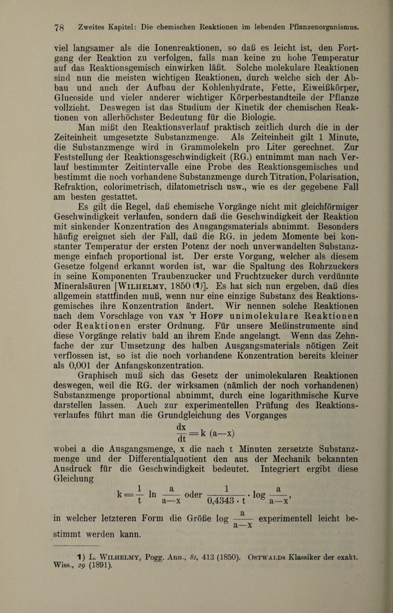 viel langsamer als die Ionenreaktionen, so daß es leicht ist, den Fort¬ gang der Reaktion zu verfolgen, falls man keine zu hohe Temperatur auf das Reaktionsgemisch einwirken läßt Solche molekulare Reaktionen sind nun die meisten wichtigen Reaktionen, durch welche sich der Ab¬ bau und auch der Aufbau der Kohlenhydrate, Fette, Eiweißkörper, Glucoside und vieler anderer wichtiger Körperbestandteile der Pflanze vollzieht. Deswegen ist das Studium der Kinetik der chemischen Reak¬ tionen von allerhöchster Bedeutung für die Biologie. Man mißt den Reaktionsverlauf praktisch zeitlich durch die in der Zeiteinheit umgesetzte Substanzmenge. Als Zeiteinheit gilt 1 Minute, die Substanzmenge wird in Grammolekeln pro Liter gerechnet. Zur Feststellung der Reaktionsgeschwindigkeit (RG.) entnimmt man nach Ver¬ lauf bestimmter Zeitintervalle eine Probe des Reaktionsgemisches und bestimmt die noch vorhandene Substanzmenge durch Titration, Polarisation, Refraktion, colorimetrisch, dilatometrisch usw., wie es der gegebene Fall am besten gestattet. Es gilt die Regel, daß chemische Vorgänge nicht mit gleichförmiger Geschwindigkeit verlaufen, sondern daß die Geschwindigkeit der Reaktion mit sinkender Konzentration des Ausgangsmaterials abnimmt. Besonders häufig ereignet sich der Fall, daß die RG. in jedem Momente bei kon¬ stanter Temperatur der ersten Potenz der noch unverwandelten Substanz¬ menge einfach proportional ist. Der erste Vorgang, welcher als diesem Gesetze folgend erkannt worden ist, war die Spaltung des Rohrzuckers in seine Komponenten Traubenzucker und Fruchtzucker durch verdünnte Mineralsäuren [Wilhelmy, 1850(1)]. Es hat sich nun ergeben, daß dies allgemein stattfinden muß, wenn nur eine einzige Substanz des Reaktions¬ gemisches ihre Konzentration ändert. Wir nennen solche Reaktionen nach dem Vorschläge von van ’t Hoff unimolekulare Reaktionen oder Reaktionen erster Ordnung. Für unsere Meßinstrumente sind diese Vorgänge relativ bald an ihrem Ende angelangt. Wenn das Zehn¬ fache der zur Umsetzung des halben Ausgangsmaterials nötigen Zeit verflossen ist, so ist die noch vorhandene Konzentration bereits kleiner als 0,001 der Anfangskonzentration. Graphisch muß sich das Gesetz der unimolekularen Reaktionen deswegen, weil die RG. der wirksamen (nämlich der noch vorhandenen) Substanzmenge proportional abnimmt, durch eine logarithmische Kurve darstellen lassen. Auch zur experimentellen Prüfung des Reaktions¬ verlaufes führt man die Grundgleichung des Vorganges dx dt (a—x) wobei a die Ausgangsmenge, x die nach t Minuten zersetzte Substanz¬ menge und der Differentialquotient den aus der Mechanik bekannten Ausdruck für die Geschwindigkeit bedeutet. Integriert ergibt diese Gleichung oder 1 0,4343 • t a a—x’ in welcher letzteren Form die Größe log stimmt werden kann. a a—x experimentell leicht be¬ ll L. Wilhelmy, Pogg. Ann., 8i, 413 (1850). Ostwalds Klassiker der exakt. Wiss., 2g (1891).