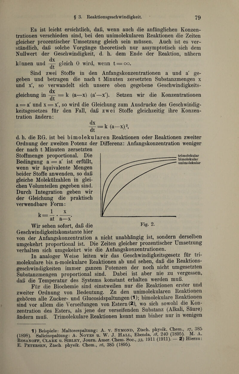 Es ist leicht ersichtlich, daß, wenn auch die anfänglichen Konzen¬ trationen verschieden sind, bei den unimolekularen Reaktionen die Zeiten gleicher prozentischer Umsetzung gleich sein müssen. Auch ist es ver¬ ständlich, daß solche Vorgänge theoretisch nur assymptotisch sich dem Nullwert der Geschwindigkeit, d. h. dem Ende der Reaktion, nähern dx können und gleich 0 wird, wenn t = oo. Sind zwei Stoffe in den Anfangskonzentrationen a und a ge¬ geben und betragen die nach t Minuten zersetzten Substanzmengen x und x', so verwandelt sich unsere oben gegebene Geschwindigkeits- dx gleichung in — — k (a—x) (a'—x'). Setzen wir die Konzentrationen Ul L a = a' und x = x', so wird die Gleichung zum Ausdrucke des Geschwiridig- keitsgesetzes für den Fall, daß zwei Stoffe gleichzeitig ihre Konzen¬ tration ändern: (a—x)1 2, trimolekular bimolekular unimolekular d. h. die RG. ist bei bimolekularen Reaktionen oder Reaktionen zweiter Ordnung der zweiten Potenz der Differenz: Anfangskonzentration weniger der nach t Minuten zersetzten Stoffmenge proportional. Die Bedingung a = a' ist erfüllt, wenn wir äquivalente Mengen beider Stoffe anwenden, so daß gleiche Molekülzahlen in glei¬ chen Volum teilen gegeben sind. Durch Integration geben wir der Gleichung die praktisch verwendbare Form: k^1 x at a—x Wir sehen sofort, daß die Geschwindigkeitskonstante hier von der Anfangskonzentration a nicht unabhängig ist, sondern derselben umgekehrt proportional ist. Die Zeiten gleicher prozentischer Umsetzung verhalten sich umgekehrt wie die Anfangskonzentrationen. In analoger Weise leiten wir das Geschwindigkeitsgesetz für tri- molekulare bis n-molekulare Reaktionen ab und sehen, daß die Reaktions¬ geschwindigkeiten immer ganzen Potenzen der noch nicht umgesetzten Substanzmengen proportional sind. Dabei ist aber nie zu vergessen,, daß die Temperatur des Systems konstant erhalten werden muß. Für die Biochemie sind einstweilen nur die Reaktionen erster und zweiter Ordnung von Bedeutung. Zu den unimolekularen Reaktionen gehören alle Zucker- und Glucosidspaltungen CO; bimolekulare Reaktionen sind vor allem die Verseifungen von Estern (2), wo sich sowohl die Kon¬ zentration des Esters, als jene der verseifenden Substanz (Alkali, Säure) ändern muß. Trimolekulare Reaktionen kennt man bisher nur in wenigen 1) Beispiele: Maltosespaltung: A. v. Symond, Ztsch. physik. Chem., 27, b85 (1898). SaJicinspaltung: A. Noyes u. W. J. Hall, Ebenda, 18, 240 (1895). M. A. Rosanoff, Clark u. Sibley, Journ. Amer. Chem. Soc., 33, 1911 (1911). — 2) Hierzu: E. Petersen, Ztsch. physik. Chem., 16, 385 (1895).