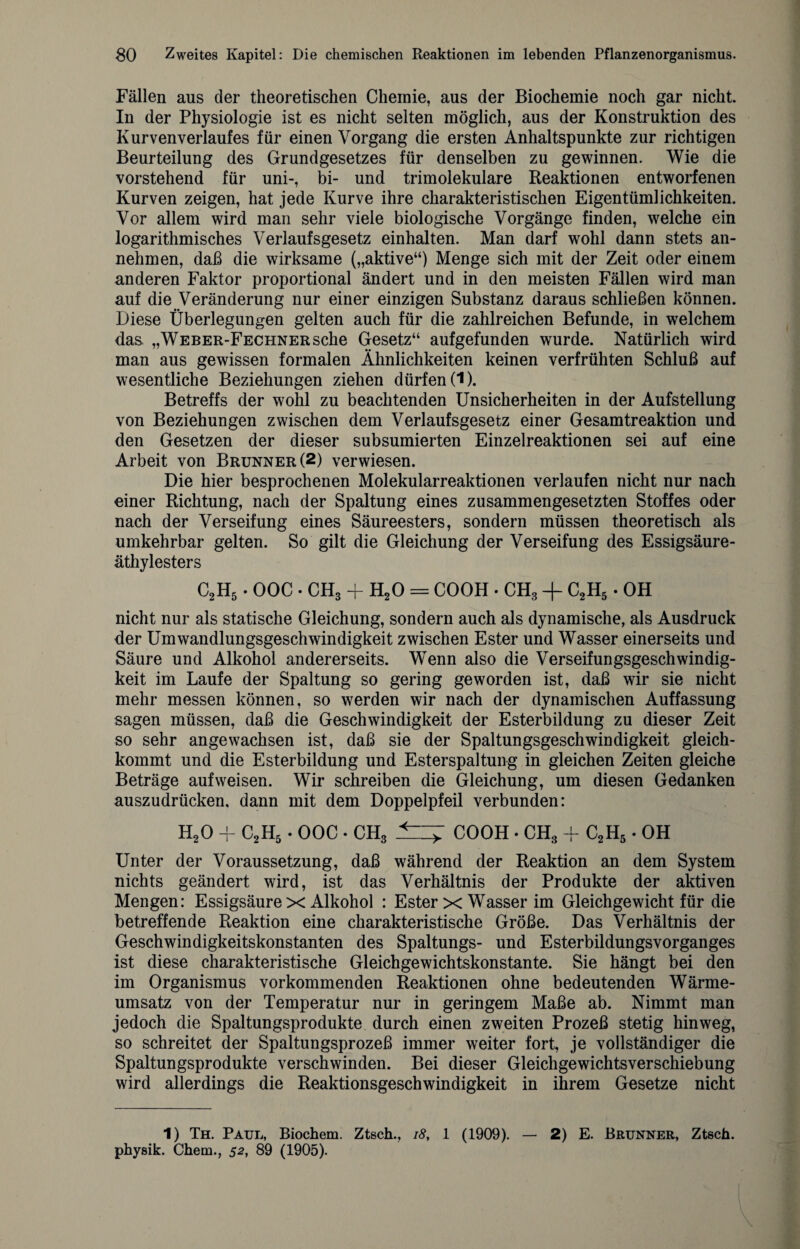 Fällen aus der theoretischen Chemie, aus der Biochemie noch gar nicht. In der Physiologie ist es nicht selten möglich, aus der Konstruktion des Kurven Verlaufes für einen Vorgang die ersten Anhaltspunkte zur richtigen Beurteilung des Grundgesetzes für denselben zu gewinnen. Wie die vorstehend für uni-, bi- und trimolekulare Reaktionen entworfenen Kurven zeigen, hat jede Kurve ihre charakteristischen Eigentümlichkeiten. Vor allem wird man sehr viele biologische Vorgänge finden, welche ein logarithmisches Verlaufsgesetz einhalten. Man darf wohl dann stets an¬ nehmen, daß die wirksame („aktive“) Menge sich mit der Zeit oder einem anderen Faktor proportional ändert und in den meisten Fällen wird man auf die Veränderung nur einer einzigen Substanz daraus schließen können. Diese Überlegungen gelten auch für die zahlreichen Befunde, in welchem das „WEBER-FECHNERsche Gesetz“ aufgefunden wurde. Natürlich wird man aus gewissen formalen Ähnlichkeiten keinen verfrühten Schluß auf wesentliche Beziehungen ziehen dürfen (1). Betreffs der wohl zu beachtenden Unsicherheiten in der Aufstellung von Beziehungen zwischen dem Verlaufsgesetz einer Gesamtreaktion und den Gesetzen der dieser subsumierten Einzelreaktionen sei auf eine Arbeit von Brunner (2) verwiesen. Die hier besprochenen Molekularreaktionen verlaufen nicht nur nach einer Richtung, nach der Spaltung eines zusammengesetzten Stoffes oder nach der Verseifung eines Säureesters, sondern müssen theoretisch als umkehrbar gelten. So gilt die Gleichung der Verseifung des Essigsäure¬ äthylesters C2H5. OOC . CH3 + H20 = COOH • CH3 + C2H5. OH nicht nur als statische Gleichung, sondern auch als dynamische, als Ausdruck der Umwandlungsgeschwindigkeit zwischen Ester und Wasser einerseits und Säure und Alkohol andererseits. Wenn also die Verseifungsgeschwindig¬ keit im Laufe der Spaltung so gering geworden ist, daß wir sie nicht mehr messen können, so werden wir nach der dynamischen Auffassung sagen müssen, daß die Geschwindigkeit der Esterbildung zu dieser Zeit so sehr an ge wachsen ist, daß sie der Spaltungsgeschwindigkeit gleich¬ kommt und die Esterbildung und Esterspaltung in gleichen Zeiten gleiche Beträge auf weisen. Wir schreiben die Gleichung, um diesen Gedanken auszudrücken, dann mit dem Doppelpfeil verbunden: H20 + C2H5 • OOC • CH3 .*—7 COOH • CH3 + C2H5 • OH Unter der Voraussetzung, daß während der Reaktion an dem System nichts geändert wird, ist das Verhältnis der Produkte der aktiven Mengen: Essigsäure x Alkohol : Ester x Wasser im Gleichgewicht für die betreffende Reaktion eine charakteristische Größe. Das Verhältnis der Geschwindigkeitskonstanten des Spaltungs- und Esterbildungsvorganges ist diese charakteristische Gleichgewichtskonstante. Sie hängt bei den im Organismus vorkommenden Reaktionen ohne bedeutenden Wärme¬ umsatz von der Temperatur nur in geringem Maße ab. Nimmt man jedoch die Spaltungsprodukte durch einen zweiten Prozeß stetig hinweg, so schreitet der Spaltungsprozeß immer weiter fort, je vollständiger die Spaltungsprodukte verschwinden. Bei dieser Gleichgewichtsverschiebung wird allerdings die Reaktionsgeschwindigkeit in ihrem Gesetze nicht 1) Th. Paul, Biochem. Ztsch., 18, 1 (1909). — 2) E. Brunner, Ztsch. physik. Chem., 52, 89 (1905).