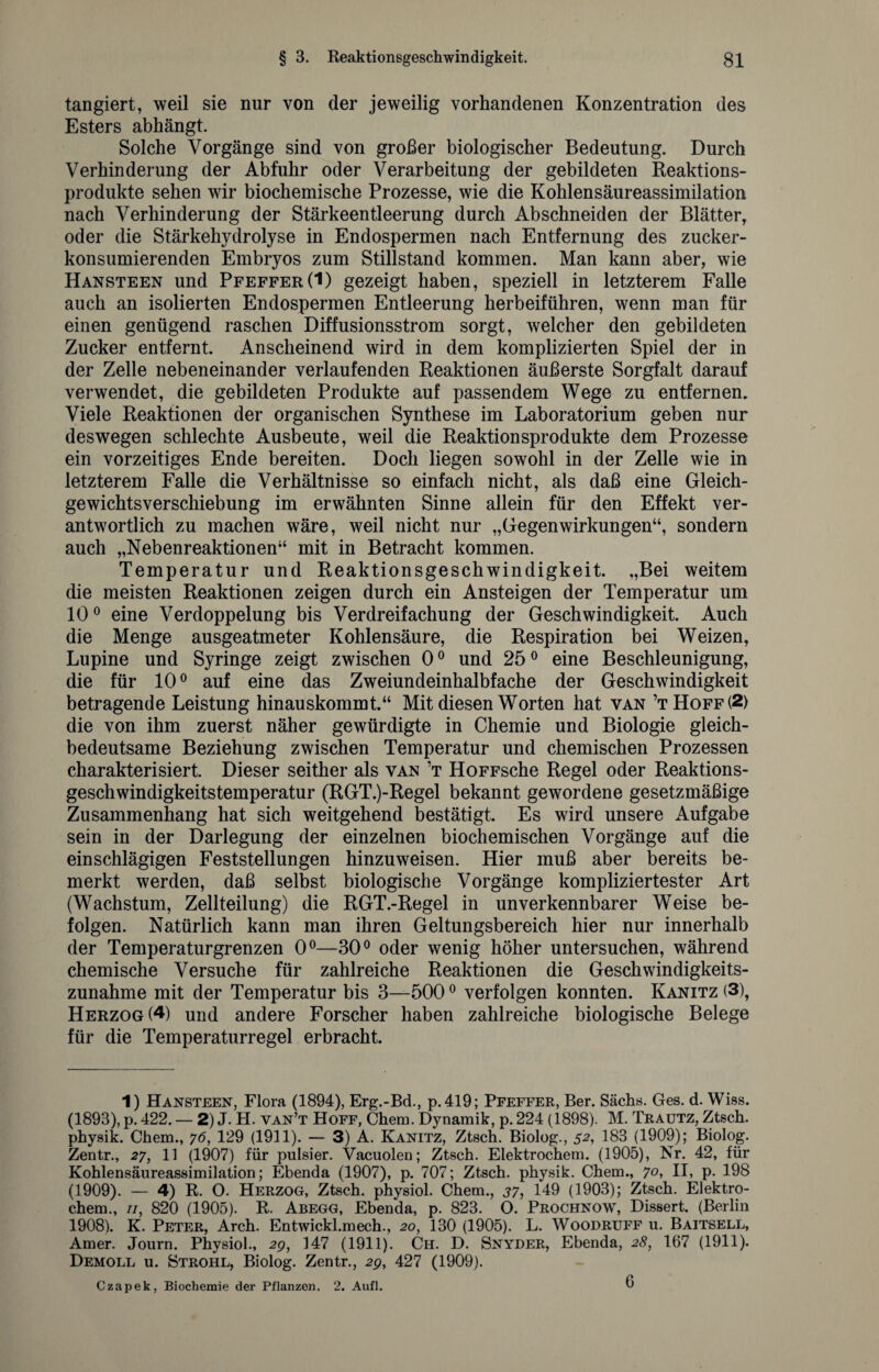 tangiert, weil sie nur von der jeweilig vorhandenen Konzentration des Esters abhängt. Solche Vorgänge sind von großer biologischer Bedeutung. Durch Verhinderung der Abfuhr oder Verarbeitung der gebildeten Reaktions¬ produkte sehen wir biochemische Prozesse, wie die Kohlensäureassimilation nach Verhinderung der Stärkeentleerung durch Abschneiden der Blätter, oder die Stärkehydrolyse in Endospermen nach Entfernung des zucker¬ konsumierenden Embryos zum Stillstand kommen. Man kann aber, wie Hansteen und Pfeffer(1) gezeigt haben, speziell in letzterem Falle auch an isolierten Endospermen Entleerung herbeiführen, wenn man für einen genügend raschen Diffusionsstrom sorgt, welcher den gebildeten Zucker entfernt. Anscheinend wird in dem komplizierten Spiel der in der Zelle nebeneinander verlaufenden Reaktionen äußerste Sorgfalt darauf verwendet, die gebildeten Produkte auf passendem Wege zu entfernen. Viele Reaktionen der organischen Synthese im Laboratorium geben nur deswegen schlechte Ausbeute, weil die Reaktionsprodukte dem Prozesse ein vorzeitiges Ende bereiten. Doch liegen sowohl in der Zelle wie in letzterem Falle die Verhältnisse so einfach nicht, als daß eine Gleich¬ gewichtsverschiebung im erwähnten Sinne allein für den Effekt ver¬ antwortlich zu machen wäre, weil nicht nur „Gegenwirkungen“, sondern auch „Nebenreaktionen“ mit in Betracht kommen. Temperatur und Reaktionsgeschwindigkeit. „Bei weitem die meisten Reaktionen zeigen durch ein Ansteigen der Temperatur um 10° eine Verdoppelung bis Verdreifachung der Geschwindigkeit. Auch die Menge ausgeatmeter Kohlensäure, die Respiration bei Weizen, Lupine und Syringe zeigt zwischen 0° und 25° eine Beschleunigung, die für 10° auf eine das Zweiundeinhalbfache der Geschwindigkeit betragende Leistung hinauskommt.“ Mit diesen Worten hat van ’tHoff(2) die von ihm zuerst näher gewürdigte in Chemie und Biologie gleich¬ bedeutsame Beziehung zwischen Temperatur und chemischen Prozessen charakterisiert. Dieser seither als van ’t HoFFsche Regel oder Reaktions¬ geschwindigkeitstemperatur (RGT.)-Regel bekannt gewordene gesetzmäßige Zusammenhang hat sich weitgehend bestätigt. Es wird unsere Aufgabe sein in der Darlegung der einzelnen biochemischen Vorgänge auf die einschlägigen Feststellungen hinzuweisen. Hier muß aber bereits be¬ merkt werden, daß selbst biologische Vorgänge kompliziertester Art (Wachstum, Zellteilung) die RGT.-Regel in unverkennbarer Weise be¬ folgen. Natürlich kann man ihren Geltungsbereich hier nur innerhalb der Temperaturgrenzen 0°—30° oder wenig höher untersuchen, während chemische Versuche für zahlreiche Reaktionen die Geschwindigkeits¬ zunahme mit der Temperatur bis 3—5000 verfolgen konnten. Kanitz (3), Herzog (4) und andere Forscher haben zahlreiche biologische Belege für die Temperaturregel erbracht. 1) Hansteen, Flora (1894), Erg.-Bd., p. 419; Pfeffer, Ber. Sachs. Ges. d. Wiss. (1893), p. 422. — 2) J. H. van’t Hoff, Chem. Dynamik, p. 224 (1898). M. Trautz, Ztsch. physik. Chem., 76, 129 (1911). — 3) A. Kanitz, Ztsch. Biolog., 51 2, 183 (1909); Biolog. Zentr., 27, 11 (1907) für pulsier. Vacuolen; Ztsch. Elektrochem. (1905), Nr. 42, für Kohlensäureassimilation; Ebenda (1907), p. 707; Ztsch. physik. Chem., 7°> H, p. 198 (1909). — 4) R. O. Herzog, Ztsch. physiol. Chem., 37, 149 (1903); Ztsch. Elektro¬ chem., 11, 820 (1905). R. Abegg, Ebenda, p. 823. O. Prochnow, Dissert. (Berlin 1908). K. Peter, Arch. Entwickl.mech., 20, 130 (1905). L. Woodruff u. Baitsell, Amer. Journ. Physiol., 2g, 147 (1911). Ch. D. Snyder, Ebenda, 28, 167 (1911). Demoll u. Strohl, Biolog. Zentr., 2g, 427 (1909). Czapek, Biochemie der Pflanzen. 2. Aufl. G