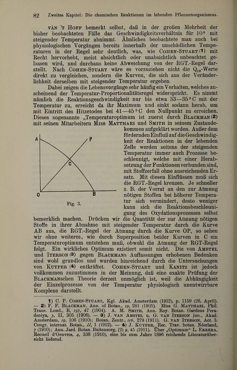 van ’t Hoff bemerkt selbst, daß in der großen Mehrheit der bisher beobachteten Fälle das Geschwindigkeitsverhältnis für 10° mit steigender Temperatur abnimmt. Ähnliches beobachtete man auch bei physiologischen Vorgängen bereits innerhalb der unschädlichen Tempe¬ raturen in der Regel sehr deutlich, was, wie Cohen-Stuart (1) mit Recht hervorhebt, meist absichtlich oder unabsichtlich unbeachtet ge¬ lassen wird, und durchaus keine Abweichung von der RGT.-Regel dar¬ stellt. Nach Cohen-Stuart wäre es vorzuziehen nicht die Q10-Werte direkt zu vergleichen, sondern die Kurven, die sich aus der Veränder¬ lichkeit derselben mit steigender Temperatur ergeben. Dabei zeigen die Lebensvorgänge sehr häufig ein Verhalten, welches an¬ scheinend der Temperatur-Proportionalitätsregel widerspricht. Es nimmt nämlich die Reaktionsgeschwindigkeit nur bis etwa 33—35 °C mit der Temperatur zu, erreicht da ihr Maximum und sinkt sodann herab, um mit Eintritt des Hitzetodes bei 41—45 0 C den Nullpunkt zu erreichen. Dieses sogenannte „Temperaturoptimum ist zuerst durch Blackman(2) mit seinen Mitarbeitern Miss Matthaei und Smith in seinem Zustande¬ kommen aufgeklärt worden. Außer dem fördernden Einfluß auf die Geschwindig¬ keit der Reaktionen in der lebenden Zelle werden seitens der steigenden Temperatur immer auch Prozesse be¬ schleunigt, welche mit einer Herab¬ setzung der Funktionen verbunden sind, mit Stoffzerfall ohne ausreichenden Er¬ satz. Mit diesen Einflüssen muß sich die RGT.-Regel kreuzen. Je schneller z. B. der Vorrat an den zur Atmung 0 B nötigen Stoffen bei höherer Tempera- Fi 3 tur sich vermindert, desto weniger g' ’ kann sich die Reaktionsbeschleuni¬ gung des Oxydationsprozesses selbst bemerklich machen. Drücken wir die Quantität der zur Atmung nötigen Stoffe in ihrer Abnahme mit steigender Temperatur durch die Kurve AB aus, die RGT.-Regel der Atmung durch die Kurve OP, so sehen wir ohne weiteres, wie durch Superposition beider Kurven in C ein Temperaturoptimum entstehen muß, obwohl die Atmung der RGT-Regel folgt. Ein wirkliches Optimum existiert somit nicht. Die von Amstel und Iterson (3) gegen Blackmans Auffassungen erhobenen Bedenken sind wohl grundlos und wurden hinreichend durch die Untersuchungen von Kuyper (4) entkräftet. Cohen-Stuart und Kanitz ist jedoch vollkommen zuzustimmen in der Meinung, daß eine exakte Prüfung der BLACKMANscken Theorie derzeit unmöglich ist, weil die Abhängigkeit der Einzelprozesse von der Temperatur physiologisch unentwirrbare Komplexe darstellt. 1) C. P. Cohen-Stuart, Kgl. Akad. Amsterdam (1912), p. 1159 (26. April). — 2) F. F. Blackman, Ann. of Botan., ig, 281 (1905). Miss G. Matthaei, Phil. Trans. Lond., B, 797, 47 (1904). A. M. Smith, Ann. Roy. Botan. Gardens Pera- deniya, 3, II, 305 (1906). — 3) J. van Amstel u. G. van Iterson jun., Akad. Amsterdam, 79, 106 (1910); Botan. Zentr., 116, 279 (1911). G. van Iterson, Act. 3. Congr. internat. Botan., II, 1 (1912). — 4) J. Kuyper, ^Rec. Trav. botan. Neerland, 7 (1910); Ann. Jard. Botan. Buitenzorg, (2) 9, 45 (1911). Über „Optimum“ L. Errera, Recueil d’Oeuvres, 4, 338 (1910), eine bis zum Jahre 1896 reichende Literaturüber¬ sicht liefernd. I