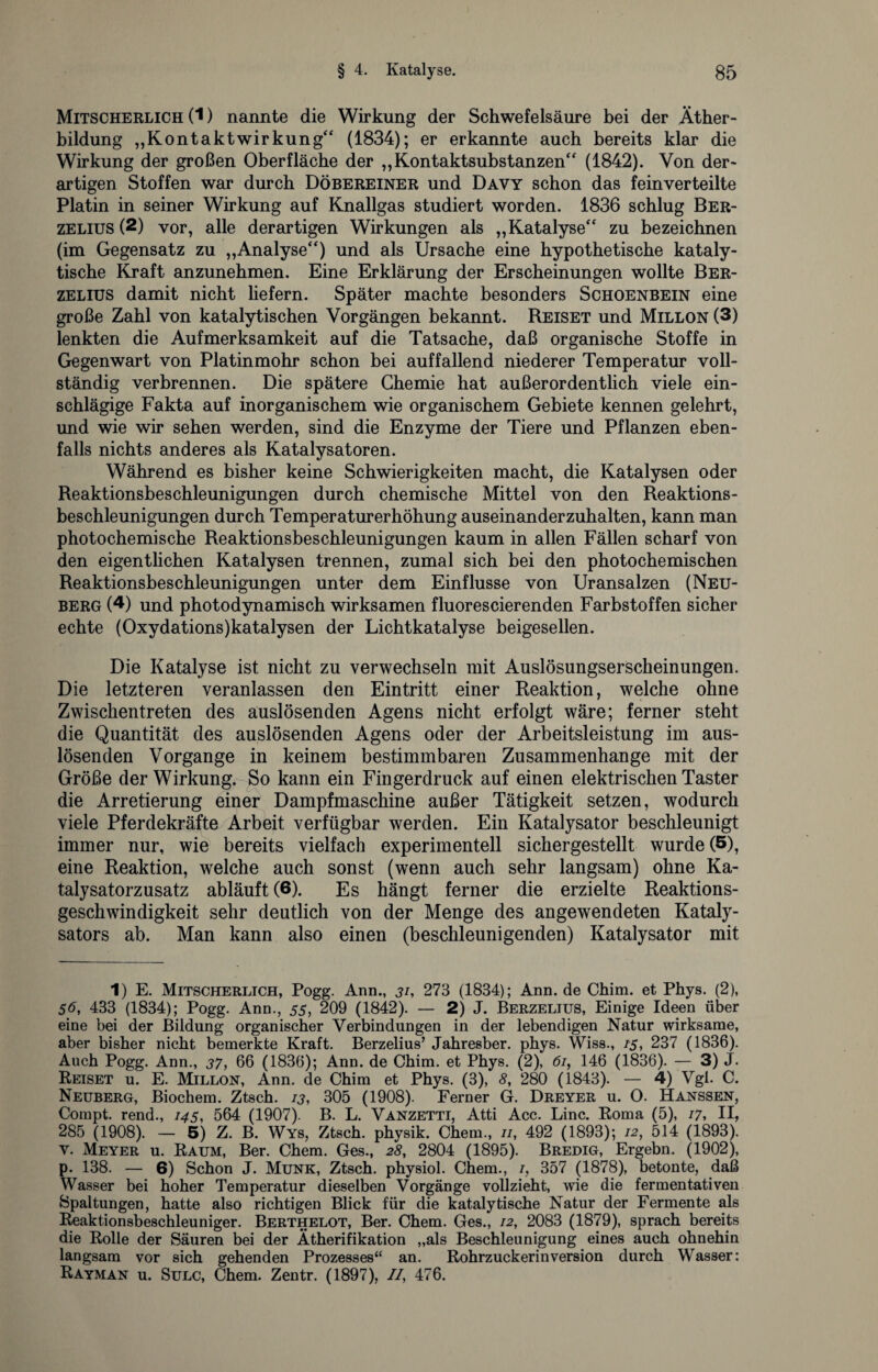 Mitscherlich (1) nannte die Wirkung der Schwefelsäure bei der Äther¬ bildung „Kontaktwirkung“ (1834); er erkannte auch bereits klar die Wirkung der großen Oberfläche der „Kontaktsubstanzen“ (1842). Von der¬ artigen Stoffen war durch Döbereiner und Davy schon das feinverteilte Platin in seiner Wirkung auf Knallgas studiert worden. 1836 schlug Ber- zelius (2) vor, alle derartigen Wirkungen als „Katalyse“ zu bezeichnen (im Gegensatz zu „Analyse“) und als Ursache eine hypothetische kataly¬ tische Kraft anzunehmen. Eine Erklärung der Erscheinungen wollte Ber- zelius damit nicht liefern. Später machte besonders Schoenbein eine große Zahl von katalytischen Vorgängen bekannt. Reiset und Millon (3) lenkten die Aufmerksamkeit auf die Tatsache, daß organische Stoffe in Gegenwart von Platinmohr schon bei auffallend niederer Temperatur voll¬ ständig verbrennen. Die spätere Chemie hat außerordentlich viele ein¬ schlägige Fakta auf inorganischem wie organischem Gebiete kennen gelehrt, und wie wir sehen werden, sind die Enzyme der Tiere und Pflanzen eben¬ falls nichts anderes als Katalysatoren. Während es bisher keine Schwierigkeiten macht, die Katalysen oder Reaktionsbeschleunigungen durch chemische Mittel von den Reaktions¬ beschleunigungen durch Temperaturerhöhung auseinanderzuhalten, kann man photochemische Reaktionsbeschleunigungen kaum in allen Fällen scharf von den eigentlichen Katalysen trennen, zumal sich bei den photochemischen Reaktionsbeschleunigungen unter dem Einflüsse von Uransalzen (Neu¬ berg (4) und photodynamisch wirksamen fluorescierenden Farbstoffen sicher echte (Oxydations)katalysen der Lichtkatalyse beigesellen. Die Katalyse ist nicht zu verwechseln mit Auslösungserscheinungen. Die letzteren veranlassen den Eintritt einer Reaktion, welche ohne Zwischentreten des auslösenden Agens nicht erfolgt wäre; ferner steht die Quantität des auslösenden Agens oder der Arbeitsleistung im aus¬ lösenden Vorgänge in keinem bestimmbaren Zusammenhänge mit der Größe der Wirkung. So kann ein Fingerdruck auf einen elektrischen Taster die Arretierung einer Dampfmaschine außer Tätigkeit setzen, wodurch viele Pferdekräfte Arbeit verfügbar werden. Ein Katalysator beschleunigt immer nur, wie bereits vielfach experimentell sichergestellt wurde (5), eine Reaktion, welche auch sonst (wenn auch sehr langsam) ohne Ka¬ talysatorzusatz abläuft (6). Es hängt ferner die erzielte Reaktions¬ geschwindigkeit sehr deutlich von der Menge des angewendeten Kataly¬ sators ab. Man kann also einen (beschleunigenden) Katalysator mit 1) E. Mitscherlich, Pogg. Ann., j/, 273 (1834); Ann.de Chim. et Phys. (2), 56, 433 (1834); Pogg. Ann., 55, 209 (1842). — 2) J. Berzelius, Einige Ideen über eine bei der Bildung organischer Verbindungen in der lebendigen Natur wirksame, aber bisher nicht bemerkte Kraft. Berzelius’ Jahresber. phys. Wiss., 1-5, 237 (1836). Auch Pogg. Ann., 37, 66 (1836); Ann. de Chim. et Phys. (2), 61, 146 (1836). — 3) J. Reiset u. E. Millon, Ann. de Chim et Phys. (3), 8, 280 (1843). — 4) Vgl. C. Neuberg, Biochem. Ztsch. 13, 305 (1908). Ferner G. Dreyer u. O. Hanssen, Compt. rend., 145, 564 (1907). B. L. Vanzetti, Atti Acc. Line. Roma (5), 17, II, 285 (1908). — 5) Z. B. Wys, Ztsch. physik. Chem., 11, 492 (1893); 12, 514 (1893). v. Meyer u. Raum, Ber. Chem. Ges., 28, 2804 (1895). Bredig, Ergehn. (1902), p. 138. — 6) Schon J. Munk, Ztsch. physiol. Chem., 1, 357 (1878), betonte, daß Wasser bei hoher Temperatur dieselben Vorgänge vollzieht, wie die fermentativen Spaltungen, hatte also richtigen Blick für die katalytische Natur der Fermente als Reaktionsbeschleuniger. Berthelot, Ber. Chem. Ges., 12, 2083 (1879), sprach bereits die Rolle der Säuren bei der Ätherifikation „als Beschleunigung eines auch ohnehin langsam vor sich gehenden Prozesses“ an. Rohrzuckerinversion durch Wasser: Rayman u. Sulc, Chem. Zentr. (1897), //, 476.
