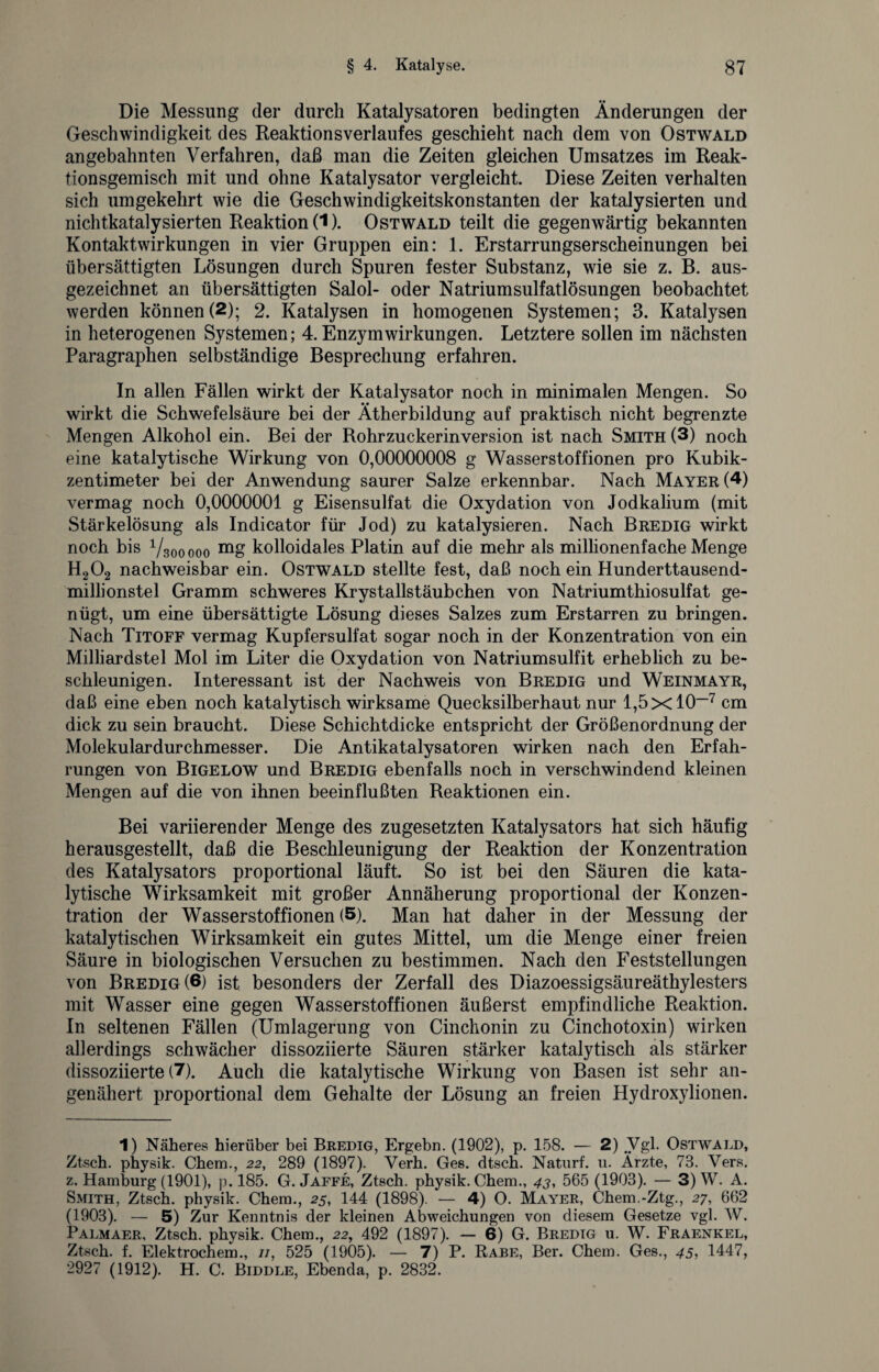 Die Messung der durch Katalysatoren bedingten Änderungen der Geschwindigkeit des Reaktion s verlauf es geschieht nach dem von Ostwald an gebahnten Verfahren, daß man die Zeiten gleichen Umsatzes im Reak¬ tionsgemisch mit und ohne Katalysator vergleicht. Diese Zeiten verhalten sich umgekehrt wie die Geschwindigkeitskonstanten der katalysierten und nichtkatalysierten Reaktion (1). Ostwald teilt die gegenwärtig bekannten Kontaktwirkungen in vier Gruppen ein: 1. Erstarrungserscheinungen bei übersättigten Lösungen durch Spuren fester Substanz, wie sie z. B. aus¬ gezeichnet an übersättigten Salol- oder Natriumsulfatlösungen beobachtet werden können (2); 2. Katalysen in homogenen Systemen; 3. Katalysen in heterogenen Systemen; 4. Enzym Wirkungen. Letztere sollen im nächsten Paragraphen selbständige Besprechung erfahren. In allen Fällen wirkt der Katalysator noch in minimalen Mengen. So wirkt die Schwefelsäure bei der Ätherbildung auf praktisch nicht begrenzte Mengen Alkohol ein. Bei der Rohrzuckerinversion ist nach Smith (3) noch eine katalytische Wirkung von 0,00000008 g Wasserstoffionen pro Kubik¬ zentimeter bei der Anwendung saurer Salze erkennbar. Nach Mayer (4) vermag noch 0,0000001 g Eisensulfat die Oxydation von Jodkalium (mit Stärkelösung als Indicator für Jod) zu katalysieren. Nach Bredig wirkt noch bis Vsooooo mg kolloidales Platin auf die mehr als millionenfache Menge H202 nachweisbar ein. Ostwald stellte fest, daß noch ein Hunderttausend¬ millionstel Gramm schweres Krystalistäubchen von Natriumthiosulfat ge¬ nügt, um eine übersättigte Lösung dieses Salzes zum Erstarren zu bringen. Nach Titoff vermag Kupfersulfat sogar noch in der Konzentration von ein Milliardstel Mol im Liter die Oxydation von Natriumsulfit erheblich zu be¬ schleunigen. Interessant ist der Nachweis von Bredig und Weinmayr, daß eine eben noch katalytisch wirksame Quecksilberhaut nur 1,5x10“1 * * * * * 7 cm dick zu sein braucht. Diese Schichtdicke entspricht der Größenordnung der Molekulardurchmesser. Die Antikatalysatoren wirken nach den Erfah¬ rungen von Bigelow und Bredig ebenfalls noch in verschwindend kleinen Mengen auf die von ihnen beeinflußten Reaktionen ein. Bei variierender Menge des zugesetzten Katalysators hat sich häufig herausgestellt, daß die Beschleunigung der Reaktion der Konzentration des Katalysators proportional läuft. So ist bei den Säuren die kata¬ lytische Wirksamkeit mit großer Annäherung proportional der Konzen¬ tration der Wasserstoffionen (5). Man hat daher in der Messung der katalytischen Wirksamkeit ein gutes Mittel, um die Menge einer freien Säure in biologischen Versuchen zu bestimmen. Nach den Feststellungen von Bredig (6) ist besonders der Zerfall des Diazoessigsäureäthylesters mit Wasser eine gegen Wasserstoffionen äußerst empfindliche Reaktion. In seltenen Fällen (Umlagerung von Cinchonin zu Cinchotoxin) wirken allerdings schwächer dissoziierte Säuren stärker katalytisch als stärker dissoziierte (7). Auch die katalytische Wirkung von Basen ist sehr an¬ genähert proportional dem Gehalte der Lösung an freien Hydroxylionen. 1) Näheres hierüber bei Bredig, Ergehn. (1902), p. 158. — 2) Vgl. Ostwald, Ztsch. physik. Chera., 22, 289 (1897). Verh. Ges. dtsch. Naturf. 11. Ärzte, 73. Vers, z. Hamburg (1901), p. 185. G. Jaffe, Ztsch. physik. Chem., 43, 565 (1903). — 3) W. A. Smith, Ztsch. physik. Chem., 25, 144 (1898). — 4) O. Mayer, Chem.-Ztg., 27, 662 (1903). — 5) Zur Kenntnis der kleinen Abweichungen von diesem Gesetze vgl. W. Palmaer, Ztsch. physik. Chem., 22, 492 (1897). — 6) G. Bredig u. W. Fraenkel, Ztsch. f. Elektrochem., //, 525 (1905). — 7) P. Rabe, Ber. Chem. Ges., 45, 1447, 2927 (1912). H. C. Biddle, Ebenda, p. 2832.