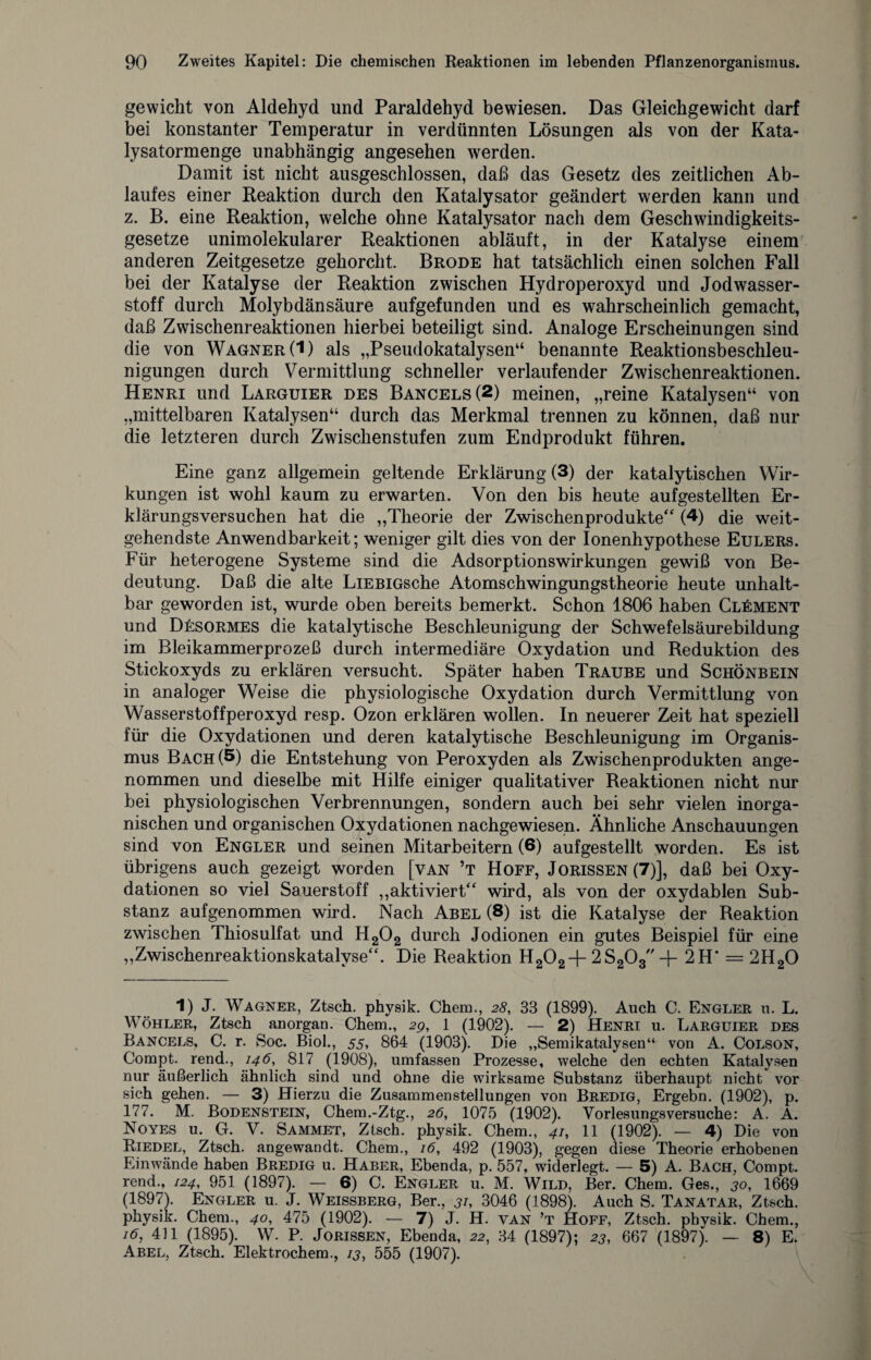 gewicht von Aldehyd und Paraldehyd bewiesen. Das Gleichgewicht darf bei konstanter Temperatur in verdünnten Lösungen als von der Kata¬ lysatormenge unabhängig angesehen werden. Damit ist nicht ausgeschlossen, daß das Gesetz des zeitlichen Ab¬ laufes einer Reaktion durch den Katalysator geändert werden kann und z. B. eine Reaktion, welche ohne Katalysator nach dem Geschwindigkeits¬ gesetze unimolekularer Reaktionen abläuft, in der Katalyse einem anderen Zeitgesetze gehorcht. Brode hat tatsächlich einen solchen Fall bei der Katalyse der Reaktion zwischen Hydroperoxyd und Jodwasser¬ stoff durch Molybdänsäure aufgefunden und es wahrscheinlich gemacht, daß Zwischenreaktionen hierbei beteiligt sind. Analoge Erscheinungen sind die von Wagner (1) als „Pseudokatalysen“ benannte Reaktionsbeschleu¬ nigungen durch Vermittlung schneller verlaufender Zwischenreaktionen. Henri und Larguier des Bancels(2) meinen, „reine Katalysen“ von „mittelbaren Katalysen“ durch das Merkmal trennen zu können, daß nur die letzteren durch Zwischenstufen zum Endprodukt führen. Eine ganz allgemein geltende Erklärung (3) der katalytischen Wir¬ kungen ist wohl kaum zu erwarten. Von den bis heute aufgestellten Er¬ klärungsversuchen hat die „Theorie der Zwischenprodukte“ (4) die weit¬ gehendste Anwendbarkeit; weniger gilt dies von der Ionenhypothese Eulers. Für heterogene Systeme sind die Adsorptionswirkungen gewiß von Be¬ deutung. Daß die alte LiEBiGsche Atomschwingungstheorie heute unhalt¬ bar geworden ist, wurde oben bereits bemerkt. Schon 1806 haben Clement und Desormes die katalytische Beschleunigung der Schwefelsäurebildung im Bleikammerprozeß durch intermediäre Oxydation und Reduktion des Stickoxyds zu erklären versucht. Später haben Traube und Schönbein in analoger Weise die physiologische Oxydation durch Vermittlung von Wasserstoffperoxyd resp. Ozon erklären wollen. In neuerer Zeit hat speziell für die Oxydationen und deren katalytische Beschleunigung im Organis¬ mus Bach (5) die Entstehung von Peroxyden als Zwischenprodukten ange¬ nommen und dieselbe mit Hilfe einiger qualitativer Reaktionen nicht nur bei physiologischen Verbrennungen, sondern auch bei sehr vielen inorga¬ nischen und organischen Oxydationen nachgewiesen. Ähnliche Anschauungen sind von Engler und seinen Mitarbeitern (6) aufgestellt worden. Es ist übrigens auch gezeigt worden [van ’t Hoff, Jorissen (7)], daß bei Oxy¬ dationen so viel Sauerstoff „aktiviert“ wird, als von der oxydablen Sub¬ stanz aufgenommen wird. Nach Abel (8) ist die Katalyse der Reaktion zwischen Thiosulfat und H202 durch Jodionen ein gutes Beispiel für eine „Zwischenreaktionskatalyse“. Die Reaktion H202+2S203 + 2H’ = 2H20 1) J. Wagner, Ztsch. physik. Chem., 28, 33 (1899). Auch C. Engler u. L. Wöhler, Ztsch anorgan. Chem., 2g, 1 (1902). — 2) Henri u. Larguier des Bancels, C. r. Soc. Biol., 55, 864 (1903). Die „Semikatalysen“ von A. Colson, Compt. rend., 146, 817 (1908), umfassen Prozesse, welche den echten Katalysen nur äußerlich ähnlich sind und ohne die wirksame Substanz überhaupt nicht vor sich gehen. — 3) Hierzu die Zusammenstellungen von Bredig, Ergebn. (1902), p. 177. M. Bodenstein, Chem.-Ztg., 26, 1075 (1902). Vorlesungsversuche: A. A. Noyes u. G. V. Sammet, Ztsch. physik. Chem., 41, 11 (1902). — 4) Die von Riedel, Ztsch. angewandt. Chem., 16, 492 (1903), gegen diese Theorie erhobenen Einwände haben Bredig u. Haber, Ebenda, p. 557, widerlegt. — 5) A. Bach, Compt. rend., 124, 951 (1897). — 6) C. Engler u. M. Wild, Ber. Chem. Ges., 30, 1669 (1897). Engler u. J. Weissberg, Ber., 31, 3046 (1898). Auch S. Tanatar, Ztsch. physik. Chem., 40, 475 (1902). — 7) J. H. van ’t Hoff, Ztsch. physik. Chem., 16, 411 (1895). W. P. Jorissen, Ebenda, 22, 34 (1897); 23, 667 (1897). — 8) E. Abel, Ztsch. Elektrochem., 13, 555 (1907).
