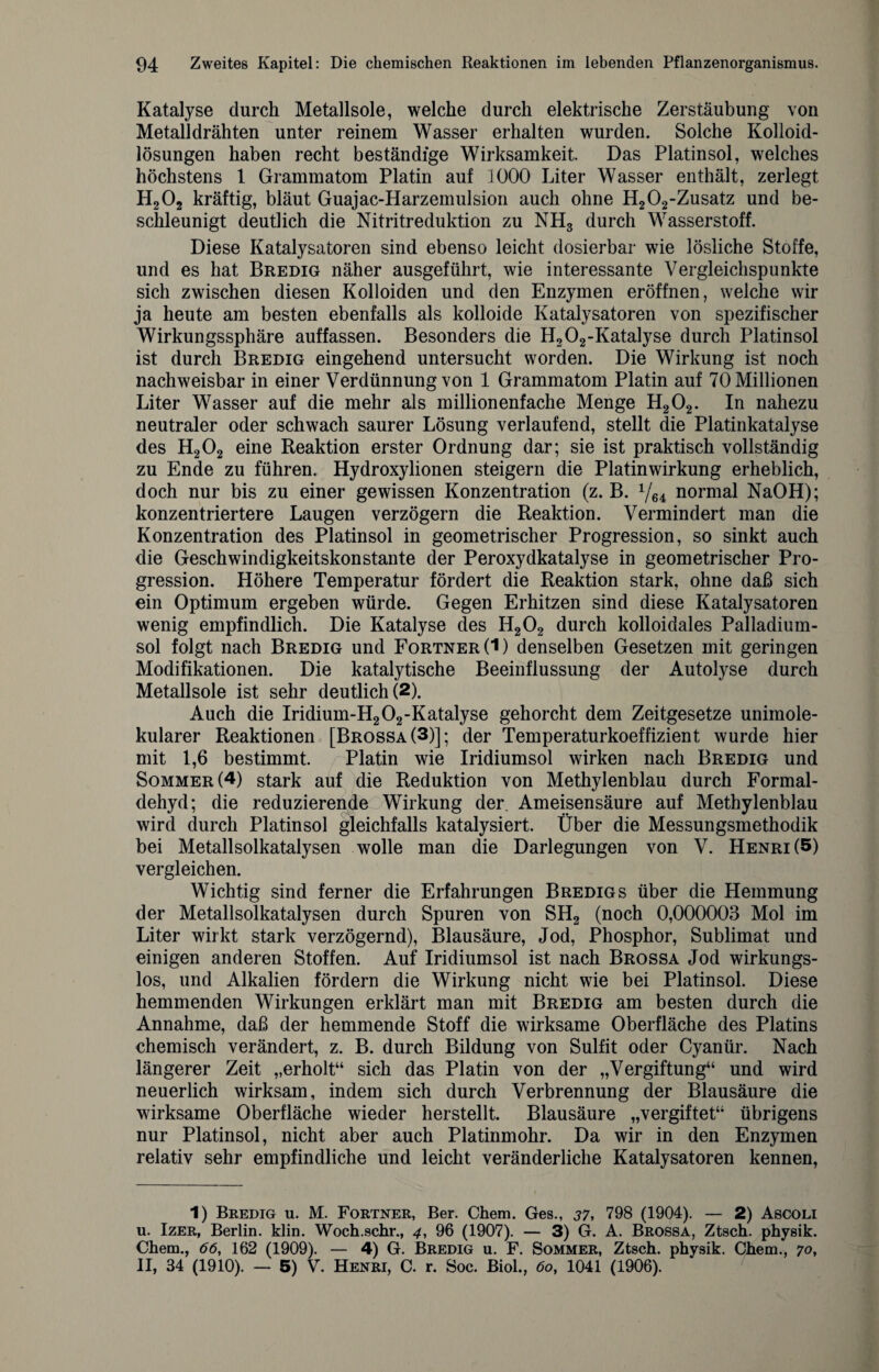Katalyse durch Metallsole, welche durch elektrische Zerstäubung von Metalldrähten unter reinem Wasser erhalten wurden. Solche Kolloid¬ lösungen haben recht beständige Wirksamkeit. Das Platinsol, welches höchstens 1 Grammatom Platin auf 1000 Liter Wasser enthält, zerlegt H202 kräftig, bläut Guajac-Harzemulsion auch ohne H202-Zusatz und be¬ schleunigt deutlich die Nitritreduktion zu NH3 durch Wasserstoff. Diese Katalysatoren sind ebenso leicht dosierbar wie lösliche Stoffe, und es hat Bredig näher ausgeführt, wie interessante Vergleichspunkte sich zwischen diesen Kolloiden und den Enzymen eröffnen, welche wir ja heute am besten ebenfalls als kolloide Katalysatoren von spezifischer Wirkungssphäre auffassen. Besonders die H202-Katalyse durch Platinsol ist durch Bredig eingehend untersucht worden. Die Wirkung ist noch nachweisbar in einer Verdünnung von 1 Grammatom Platin auf 70 Millionen Liter Wasser auf die mehr als millionenfache Menge H202. In nahezu neutraler oder schwach saurer Lösung verlaufend, stellt die Platinkatalyse des H202 eine Reaktion erster Ordnung dar; sie ist praktisch vollständig zu Ende zu führen. Hydroxylionen steigern die Platinwirkung erheblich, doch nur bis zu einer gewissen Konzentration (z. B. V64 normal NaOH); konzentriertere Laugen verzögern die Reaktion. Vermindert man die Konzentration des Platinsol in geometrischer Progression, so sinkt auch die Geschwindigkeitskonstante der Peroxydkatalyse in geometrischer Pro¬ gression. Höhere Temperatur fördert die Reaktion stark, ohne daß sich ein Optimum ergeben würde. Gegen Erhitzen sind diese Katalysatoren wenig empfindlich. Die Katalyse des IJ202 durch kolloidales Palladium- sol folgt nach Bredig und Fortner(I) denselben Gesetzen mit geringen Modifikationen. Die katalytische Beeinflussung der Autolyse durch Metallsole ist sehr deutlich (2). Auch die Iridium-H202-Katalyse gehorcht dem Zeitgesetze unimole- kularer Reaktionen [Brossa(3)]; der Temperaturkoeffizient wurde hier mit 1,6 bestimmt. Platin wie Iridiumsol wirken nach Bredig und Sommer (4) stark auf die Reduktion von Methylenblau durch Formal¬ dehyd; die reduzierende Wirkung der. Ameisensäure auf Methylenblau wird durch Platinsol gleichfalls katalysiert. Über die Messungsmethodik bei Metallsolkatalysen wolle man die Darlegungen von V. Henri (5) vergleichen. Wichtig sind ferner die Erfahrungen Bredigs über die Hemmung der Metallsolkatalysen durch Spuren von SH2 (noch 0,000003 Mol im Liter wirkt stark verzögernd), Blausäure, Jod, Phosphor, Sublimat und einigen anderen Stoffen. Auf Iridiumsol ist nach Brossa Jod wirkungs¬ los, und Alkalien fördern die Wirkung nicht wie bei Platinsol. Diese hemmenden Wirkungen erklärt man mit Bredig am besten durch die Annahme, daß der hemmende Stoff die wirksame Oberfläche des Platins chemisch verändert, z. B. durch Bildung von Sulfit oder Cyanür. Nach längerer Zeit „erholt“ sich das Platin von der „Vergiftung“ und wird neuerlich wirksam, indem sich durch Verbrennung der Blausäure die wirksame Oberfläche wieder herstellt. Blausäure „vergiftet“ übrigens nur Platinsol, nicht aber auch Platinmohr. Da wir in den Enzymen relativ sehr empfindliche und leicht veränderliche Katalysatoren kennen, 1) Bredig u. M. Fortner, Ber. Chem. Ges., 37, 798 (1904). — 2) Ascoli u. Izer, Berlin, klin. Woch.schr., 4, 96 (1907). — 3) G. A. Brossa, Ztsch. physik. Chem., 66, 162 (1909). — 4) G. Bredig u. F. Sommer, Ztsch. physik. Chem., 70, II, 34 (1910). — 5) V. Henri, C. r. Soc. Biol., 60, 1041 (1906).