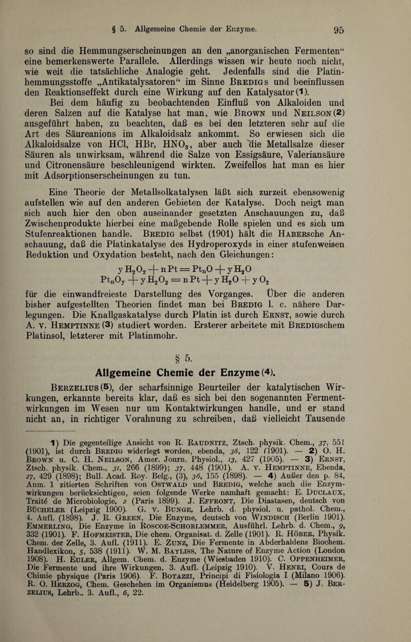 so sind die Hemmungserscheinungen an den „anorganischen Fermenten*1 eine bemerkenswerte Parallele. Allerdings wissen wir heute noch nicht, wie weit die tatsächliche Analogie geht. Jedenfalls sind die Platin¬ hemmungsstoffe „Antikatalysatoren“ im Sinne Bredigs und beeinflussen den Reaktionseffekt durch eine Wirkung auf den Katalysator (1). Bei dem häufig zu beobachtenden Einfluß von Alkaloiden und deren Salzen auf die Katalyse hat man, wie Brown und Neilson(2) ausgeführt haben, zu beachten, daß es bei den letzteren sehr auf die Art des Säureanions im Alkaloidsalz ankommt. So erwiesen sich die Alkaloidsalze von HCl, HBr, HN03, aber auch 'die Metallsalze dieser Säuren als unwirksam, während die Salze von Essigsäure, Valeriansäure und Citronensäure beschleunigend wirkten. Zweifellos hat man es hier mit Adsorptionserscheinungen zu tun. Eine Theorie der Metallsolkatalysen läßt sich zurzeit ebensowenig aufstellen wie auf den anderen Gebieten der Katalyse. Doch neigt man sich auch hier den oben auseinander gesetzten Anschauungen zu, daß Zwischenprodukte hierbei eine maßgebende Rolle spielen und es sich um Stufenreaktionen handle. Bredig selbst (1901) hält die HABERsche An¬ schauung, daß die Platinkatalyse des Hydroperoxyds in einer stufenweisen Reduktion und Oxydation besteht, nach den Gleichungen: y H202 -f- nPt = PtnO -f- yH20 PtnOy -j- y H202 = n Pt -|- y H20 -f- y 02 für die einwandfreieste Darstellung des Vorganges. Über die anderen bisher aufgestellten Theorien findet man bei Bredig 1. c. nähere Dar¬ legungen. Die Knallgaskatalyse durch Platin ist durch Ernst, sowie durch A. v. Hemptinne (3) studiert worden. Ersterer arbeitete mit BREDiGschem Platinsol, letzterer mit Platinmohr. § 5. Allgemeine Chemie der Enzyme (4). Berzelius(5), der scharfsinnige Beurteiler der katalytischen Wir¬ kungen, erkannte bereits klar, daß es sich bei den sogenannten Ferment¬ wirkungen im Wesen nur um Kontaktwirkungen handle, und er stand nicht an, in richtiger Vorahnung zu schreiben, daß vielleicht Tausende 1) Die gegenteilige Ansicht von R. Raudnitz, Ztsch. physik. Chem., 37, 551 (1901), ist durch Bredig widerlegt worden, ebenda, 38, 122 (1901). — 2) O. H. Brown u. C. H. Neilson, Amer. Journ. Physiol., 13, 427 (1905). — 3) Ernst, Ztsch. physik. Chem., j/, 266 (1899); 37, 448 (1901). A. v. Hemptinne, Ebenda, 27, 429 (1898); Bull. Acad. Roy. Belg., (3), 36, 155 (1898). — 4) Außer den p. 84, Anm. 1 zitierten Schriften von Ostwald und Bredig, welche auch die Enzym¬ wirkungen berücksichtigen, seien folgende Werke namhaft gemacht: E. Duclaux, Traite de Microbiologie, 2 (Paris 1899). J. Effront, Die Diastasen, deutsch von Bücheler (Leipzig 1900). G. v. Bunge, Lehrb. d. physiol. u. pathol. Chem., 4. Aufl. (1898). J. R. Green, Die Enzyme, deutsch von Windisch (Berlin 1901). Emmerling, Die Enzyme in Roscoe-Schorlemmer, Ausführl. Lehrb. d. Chem., 9, 332 (1901). F. Hofmeister, Die chem. Organisat. d. Zelle (1901). R. Höber, Physik. Chem. der Zelle, 3. Aufl. (1911). E. Zunz, Die Fermente in Abderhaldens Biochem. Handlexikon, 5, 538 (1911). W. M. Bayliss, The Nature of Enzyme Action (London 1908). H. Euler, Allgem. Chem. d. Enzyme (Wiesbaden 1910). C. Oppenheimer, Die Fermente und ihre Wirkungen, 3. Aufl. (Leipzig 1910). V. Henri, Cours de Chimie physique (Paris 1906). F. Botazzi, Principi di Fisiologia I (Milano 1906). R. O. Herzog, Chem. Geschehen im Organismus (Heidelberg 1905). — 5) J. Ber- zelius, Lehrb., 3. Aufl., 6, 22.