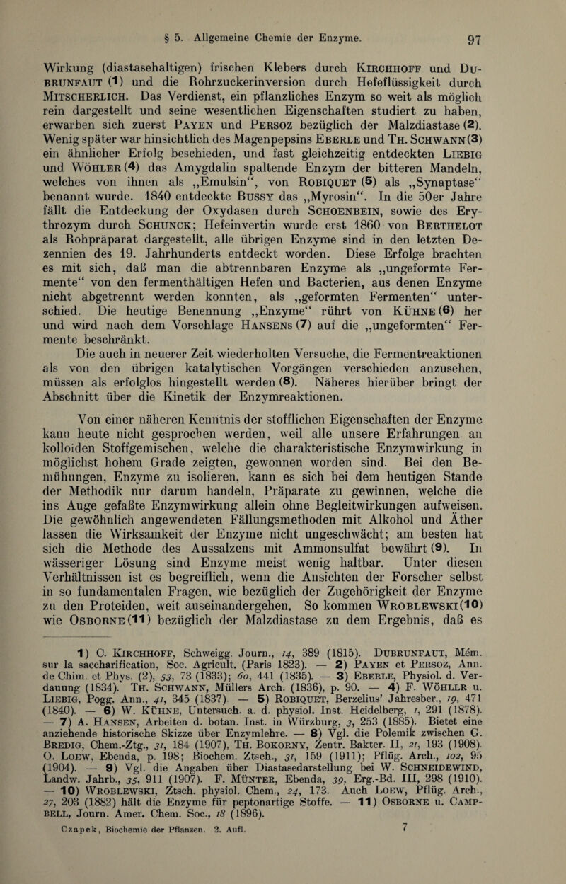 Wirkung (diastasehaltigen) frischen Klebers durch Kirchhoff und Du- brunfaut (1) und die Rohrzuckerinversion durch Hefeflüssigkeit durch Mitscherlich. Das Verdienst, ein pflanzliches Enzym so weit als möglich rein dargestellt und seine wesentlichen Eigenschaften studiert zu haben, erwarben sich zuerst Payen und Persoz bezüglich der Malzdiastase (2). Wenig später war hinsichtlich des Magenpepsins Eberle und Th. Schwann (3) ein ähnlicher Erfolg beschieden, und fast gleichzeitig entdeckten Liebig und Wühler (4) das Amygdalin spaltende Enzym der bitteren Mandeln, welches von ihnen als „Emulsin“, von Robiquet (5) als „Synaptase“ benannt wurde. 1840 entdeckte Bussy das „Myrosin“. In die 50er Jahre fällt die Entdeckung der Oxydasen durch Schoenbein, sowie des Ery- throzym durch Schunck; Hefeinvertin wurde erst 1860 von Berthelot als Rohpräparat dargestellt, alle übrigen Enzyme sind in den letzten De¬ zennien des 19. Jahrhunderts entdeckt worden. Diese Erfolge brachten es mit sich, daß man die abtrennbaren Enzyme als „ungeformte Fer¬ mente“ von den fermenthältigen Hefen und Bacterien, aus denen Enzyme nicht abgetrennt werden konnten, als „geformten Fermenten“ unter¬ schied. Die heutige Benennung „Enzyme“ rührt von Kühne (6) her und wird nach dem Vorschläge Hansens (7) auf die „ungeformten“ Fer¬ mente beschränkt. Die auch in neuerer Zeit wiederholten Versuche, die Fermentreaktionen als von den übrigen katalytischen Vorgängen verschieden anzusehen, müssen als erfolglos hingestellt werden (8). Näheres hierüber bringt der Abschnitt über die Kinetik der Enzymreaktionen. Von einer näheren Kenntnis der stofflichen Eigenschaften der Enzyme kann heute nicht gesprochen werden, weil alle unsere Erfahrungen an kolloiden Stoffgemischen, welche die charakteristische Enzymwirkung in möglichst hohem Grade zeigten, gewonnen worden sind. Bei den Be¬ mühungen, Enzyme zu isolieren, kann es sich bei dem heutigen Stande der Methodik nur darum handeln, Präparate zu gewinnen, welche die ins Auge gefaßte Enzymwirkung allein ohne Begleitwirkungen aufweisen. Die gewöhnlich angewendeten Fällungsmethoden mit Alkohol und Äther lassen die Wirksamkeit der Enzyme nicht ungeschwächt; am besten hat sich die Methode des Aussalzens mit Ammonsulfat bewährt (9). In wässeriger Lösung sind Enzyme meist wenig haltbar. Unter diesen Verhältnissen ist es begreiflich, wenn die Ansichten der Forscher selbst in so fundamentalen Fragen, wie bezüglich der Zugehörigkeit der Enzyme zu den Proteiden, weit auseinandergehen. So kommen Wroblewski(IO) wie Osborne(H) bezüglich der Malzdiastase zu dem Ergebnis, daß es 1) C. Kirchhoff, Schweigg. Journ., 14, 389 (1815). Dubrunfaut, Mein, sur la saccharification, 80c. Agricult. (Paris 1823). — 2) Payen et Persoz, Ann. de Chim. et Phys. (2), 53, 73 (1833); 60, 441 (1835). — 3) Eberle, Physiol. d. Ver¬ dauung (1834). Th. Schwann, Müllers Arch. (1836), p. 90. — 4) F. Wöhllr u. Liebig, Pogg. Ann., 41, 345 (1837) — 5) Robiquet, ßerzelius’ Jahresber., 19, 471 (1840). — 6) W. Kühne, Untersuch, a. d. physiol. Inst. Heidelberg, /, 291 (1878). — 7) A. Hansen, Arbeiten d. botan. Inst, in Wiirzburg, 3, 253 (1885). Bietet eine anziehende historische Skizze über Enzymlehre. — 8) Vgl. die Polemik zwischen G. Bredig, Chem.-Ztg., 31, 184 (1907), Th. Bokorny, Zentr. Bakter. II, 21, 193 (1908). O. Loew, Ebenda, p. 198; Biochem. Ztsch., 31, 159 (1911); Pflüg. Arch., 102, 95 (1904). — 9) Vgl. die Angaben über Diastasedarstellung bei W. Schneidewind, Landw. Jahrb., 35, 911 (1907). F. Münter, Ebenda, 39, Erg.-Bd. III, 298 (1910). — 10) Wroblewski, Ztsch. physiol. Chem., 24, 173. Auch Loew, Pflüg. Arch., 27, 203 (1882) hält die Enzyme für peptonartige Stoffe. — 11) Osborne u. Camp¬ bell, Journ. Amer. Chem. Soc., 18 (1896). Czapek, Biochemie der Pflanzen. 2. Aufl. 7