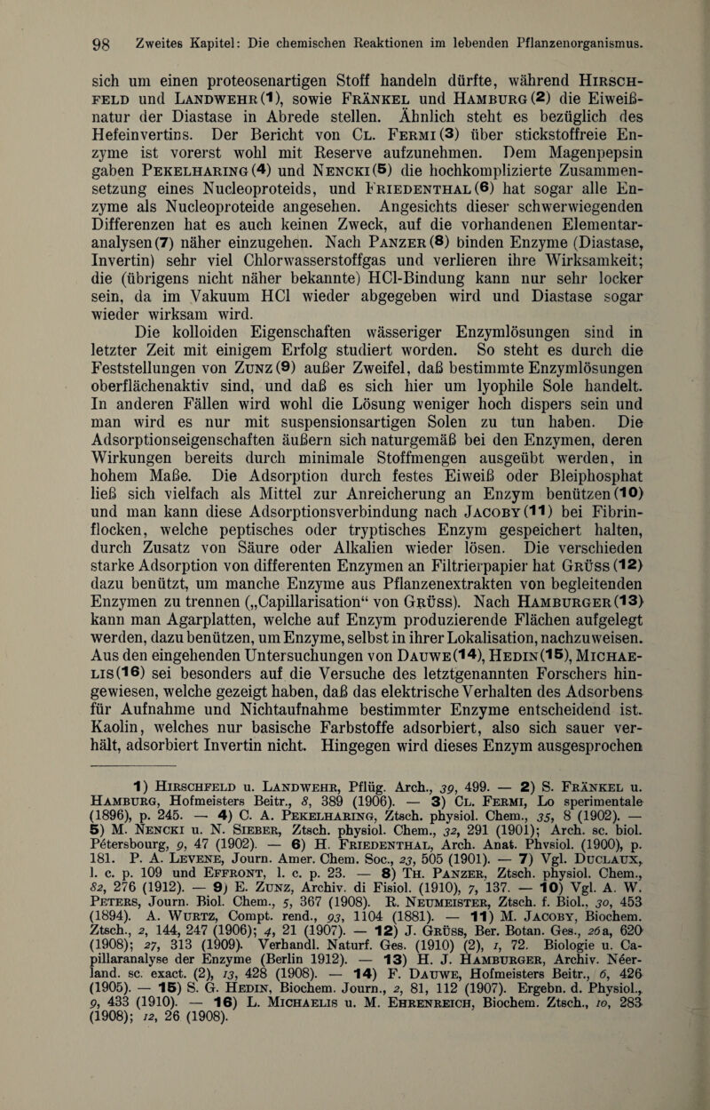 sich um einen proteosenartigen Stoff handeln dürfte, während Hirsch¬ feld und Landwehr (1), sowie Frankel und Hamburg (2) die Eiweiß¬ natur der Diastase in Abrede stellen. Ähnlich steht es bezüglich des Hefein vertins. Der Bericht von Cl. Fermi(3) über stickstoffreie En¬ zyme ist vorerst wohl mit Reserve aufzunehmen. Dem Magenpepsin gaben Pekelharing(4) und Nencki(5) die hochkomplizierte Zusammen¬ setzung eines Nucleoproteids, und Friedenthal (6) hat sogar alle En¬ zyme als Nucleoproteide angesehen. Angesichts dieser schwerwiegenden Differenzen hat es auch keinen Zweck, auf die vorhandenen Elementar¬ analysen (7) näher einzugehen. Nach Panzer (8) binden Enzyme (Diastase, Invertin) sehr viel Chlorwasserstoffgas und verlieren ihre Wirksamkeit; die (übrigens nicht näher bekannte) HCl-Bindung kann nur sehr locker sein, da im Vakuum HCl wieder abgegeben wird und Diastase sogar wieder wirksam wird. Die kolloiden Eigenschaften wässeriger Enzymlösungen sind in letzter Zeit mit einigem Erfolg studiert worden. So steht es durch die Feststellungen von Zunz(9) außer Zweifel, daß bestimmte Enzymlösungen oberflächenaktiv sind, und daß es sich hier um lyophile Sole handelt. In anderen Fällen wird wohl die Lösung weniger hoch dispers sein und man wird es nur mit suspensionsartigen Solen zu tun haben. Die Adsorptionseigenschaften äußern sich naturgemäß bei den Enzymen, deren Wirkungen bereits durch minimale Stoffmengen ausgeübt werden, in hohem Maße. Die Adsorption durch festes Eiweiß oder Bleiphosphat ließ sich vielfach als Mittel zur Anreicherung an Enzym benützen (10) und man kann diese Adsorptionsverbindung nach Jacoby(H) bei Fibrin¬ flocken, welche peptisches oder tryptisches Enzym gespeichert halten, durch Zusatz von Säure oder Alkalien wieder lösen. Die verschieden starke Adsorption von differenten Enzymen an Filtrierpapier hat Grüss (12) dazu benützt, um manche Enzyme aus Pflanzenextrakten von begleitenden Enzymen zu trennen („Capillarisation“ von Grüss). Nach Hamburger (13) kann man Agarplatten, welche auf Enzym produzierende Flächen aufgelegt werden, dazu benützen, um Enzyme, selbst in ihrer Lokalisation, nachzu weisen. Aus den eingehenden Untersuchungen von Dauwe (14), Hedin(15), Michae¬ lis (16) sei besonders auf die Versuche des letztgenannten Forschers hin¬ gewiesen, welche gezeigt haben, daß das elektrische Verhalten des Adsorbens für Aufnahme und Nichtaufnahme bestimmter Enzyme entscheidend ist. Kaolin, welches nur basische Farbstoffe adsorbiert, also sich sauer ver¬ hält, adsorbiert Invertin nicht. Hingegen wird dieses Enzym ausgesprochen 1) Hirschfeld u. Landwehr, Pflüg. Arch., 39, 499. — 2) S. Frankel u. Hamburg, Hofmeisters Beitr., 8, 389 (1906). — 3) Cl. Fermi, Lo sperimentale (1896), p. 245. — 4) C. A. Pekelharing, Ztsch. physiol. Chem., 35, 8 (1902). — 5) M. Nencki u. N. Sieber, Ztsch. physiol. Chem., 32, 291 (1901); Arch. sc. biol. Petersbourg, p, 47 (1902). — 6) H. Friedenthal, Arch. Anat. Phvsiol. (1900), p. 181. P. A. Levene, Journ. Amer. Chem. Soc., 23, 505 (1901). — 7) Vgl. Duclaux,. 1. c. p. 109 und Effront, 1. c. p. 23. — 8) Th. Panzer, Ztsch. physiol. Chem., 82, 276 (1912). — 9) E. Zunz, Archiv, di Fisiol. (1910), 7, 137. — 10) Vgl. A. W. Peters, Journ. Biol. Chem., 5, 367 (1908). R. Neumeister, Ztsch. f. Biol., 30, 453 (1894). A. Wurtz, Compt. rend., 93, 1104 (1881). — 11) M. Jacoby, Biochem. Ztsch., 2, 144, 247 (1906); 4, 21 (1907). — 12) J. Grüss, Ber. Botan. Ges., 26a, 620 (1908); 27, 313 (1909). Verhandl. Naturf. Ges. (1910) (2), /, 72. Biologie u. Ca- pillaranalyse der Enzyme (Berlin 1912). — 13) H. J. Hamburger, Archiv. Neer¬ land. sc. exact. (2), 13, 428 (1908). — 14) F. Dauwe, Hofmeisters Beitr., <5, 426 (1905). — 15) S. G. Hedin, Biochem. Journ., 2, 81, 112 (1907). Ergebn. d. Physiol., p, 433 (1910). — 16) L. Michaelis u. M. Ehrenreich, Biochem. Ztsch., 10, 283 (1908); /2, 26 (1908).