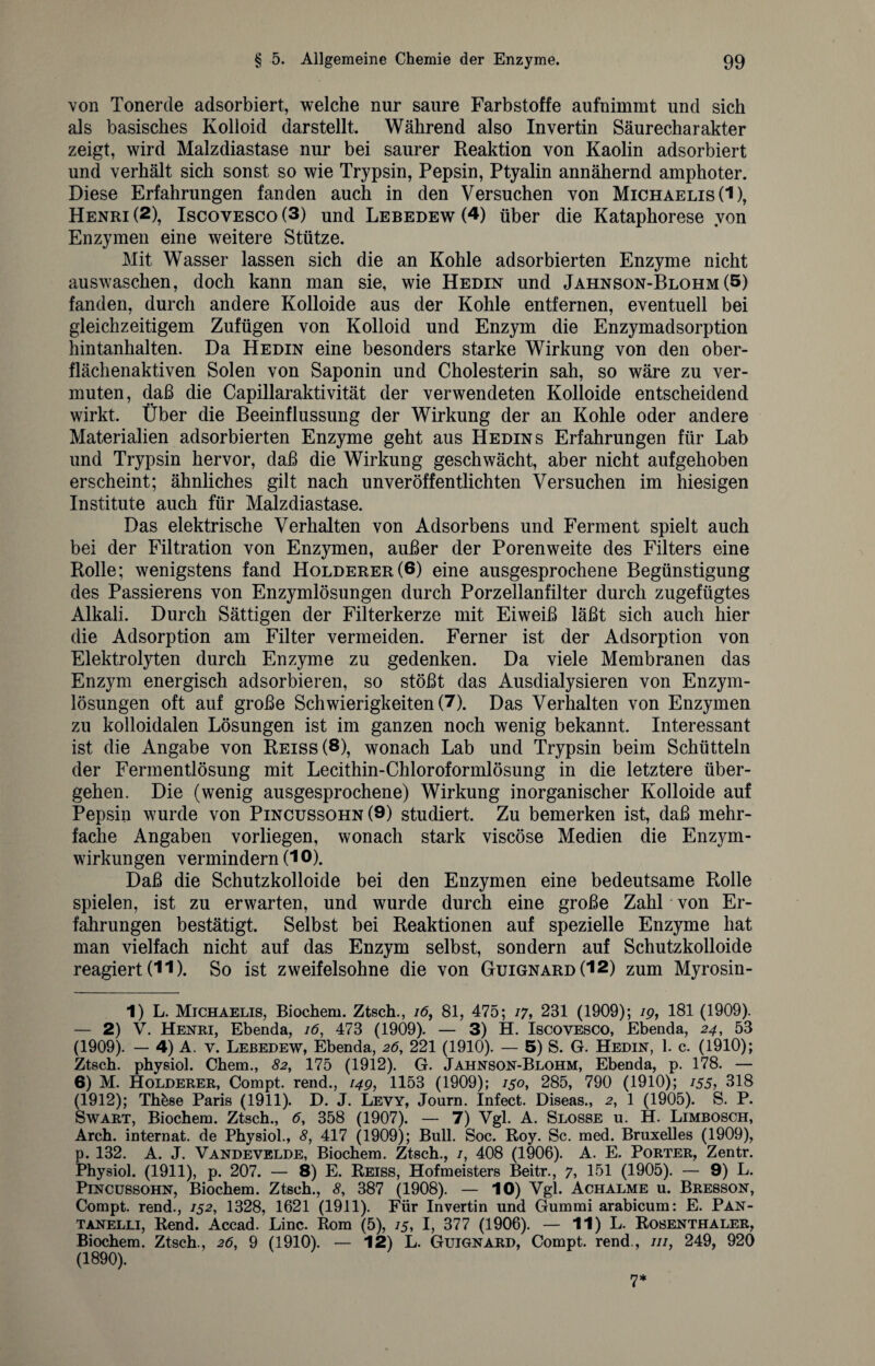 von Tonerde adsorbiert, welche nur saure Farbstoffe aufnimmt und sich als basisches Kolloid darstellt. Während also Invertin Säurecharakter zeigt, wird Malzdiastase nur bei saurer Reaktion von Kaolin adsorbiert und verhält sich sonst so wie Trypsin, Pepsin, Ptyalin annähernd amphoter. Diese Erfahrungen fanden auch in den Versuchen von Michaelis (1), Henri (2), Iscovesco (3) und Lebedew (4) über die Kataphorese von Enzymen eine weitere Stütze. Mit Wasser lassen sich die an Kohle adsorbierten Enzyme nicht auswaschen, doch kann man sie, wie Hedin und Jahnson-Blohm (5) fanden, durch andere Kolloide aus der Kohle entfernen, eventuell bei gleichzeitigem Zufügen von Kolloid und Enzym die Enzymadsorption hintanhalten. Da Hedin eine besonders starke Wirkung von den ober¬ flächenaktiven Solen von Saponin und Cholesterin sah, so wäre zu ver¬ muten, daß die Capillaraktivität der verwendeten Kolloide entscheidend wirkt. Über die Beeinflussung der Wirkung der an Kohle oder andere Materialien adsorbierten Enzyme geht aus Hedin s Erfahrungen für Lab und Trypsin hervor, daß die Wirkung geschwächt, aber nicht aufgehoben erscheint; ähnliches gilt nach unveröffentlichten Versuchen im hiesigen Institute auch für Malzdiastase. Das elektrische Verhalten von Adsorbens und Ferment spielt auch bei der Filtration von Enzymen, außer der Porenweite des Filters eine Rolle; wenigstens fand Holderer(6) eine ausgesprochene Begünstigung des Passierens von Enzymlösungen durch Porzellanfilter durch zugefügtes Alkali. Durch Sättigen der Filterkerze mit Eiweiß läßt sich auch hier die Adsorption am Filter vermeiden. Ferner ist der Adsorption von Elektrolyten durch Enzyme zu gedenken. Da viele Membranen das Enzym energisch adsorbieren, so stößt das Ausdialysieren von Enzym¬ lösungen oft auf große Schwierigkeiten (7). Das Verhalten von Enzymen zu kolloidalen Lösungen ist im ganzen noch wenig bekannt. Interessant ist die Angabe von Reiss (8), wonach Lab und Trypsin beim Schütteln der Fermentlösung mit Lecithin-Chloroformlösung in die letztere über¬ gehen. Die (wenig ausgesprochene) Wirkung inorganischer Kolloide auf Pepsin wurde von Pincussohn (9) studiert. Zu bemerken ist, daß mehr¬ fache Angaben vorliegen, wonach stark viscöse Medien die Enzym¬ wirkungen vermindern (10). Daß die Schutzkolloide bei den Enzymen eine bedeutsame Rolle spielen, ist zu erwarten, und wurde durch eine große Zahl von Er¬ fahrungen bestätigt. Selbst bei Reaktionen auf spezielle Enzyme hat man vielfach nicht auf das Enzym selbst, sondern auf Schutzkolloide reagiert (11). So ist zweifelsohne die von Guignard(12) zum Myrosin- 1) L. Michaelis, Biochem. Ztsch., 16, 81, 475; 17, 231 (1909); 19, 181 (1909). — 2) V. Henri, Ebenda, 16, 473 (1909). — 3) H. Iscovesco, Ebenda, 24, 53 (1909). — 4) A. v. Lebedew, Ebenda, 26, 221 (1910). — 5) S. G. Hedin, 1. c. (1910); Ztsch. physiol. Chem., 82, 175 (1912). G. Jahnson-Blohm, Ebenda, p. 178. — 6) M. Holderer, Compt. rend., 149, 1153 (1909); /50, 285, 790 (1910); 155, 318 (1912); Th&se Paris (1911). D. J. Levy, Journ. Infect. Diseas., 2, 1 (1905). S. P. Swart, Biochem. Ztsch., 6, 358 (1907). — 7) Vgl. A. Slosse u. H. Limbosch, Arch. internat. de Physiol., 8, 417 (1909); Bull. Soc. Roy. Sc. med. Bruxelles (1909), p. 132. A. J. Vandevelde, Biochem. Ztsch., /, 408 (1906). A. E. Porter, Zentr. Physiol. (1911), p. 207. — 8) E. Reiss, Hofmeisters Beitr., 7, 151 (1905). — 9) L. Pincussohn, Biochem. Ztsch., 8, 387 (1908). — 10) Vgl. Achalme u. Bresson, Compt. rend., 152, 1328, 1621 (1911). Für Invertin und Gummi arabicum: E. Pan- tanelli, Rend. Accad. Line. Rom (5), 15, I, 377 (1906). — 11) L. Rosenthaler, Biochem. Ztsch., 26, 9 (1910). — 12) L. Guignard, Compt. rend., ///, 249, 920 (1890). 7*
