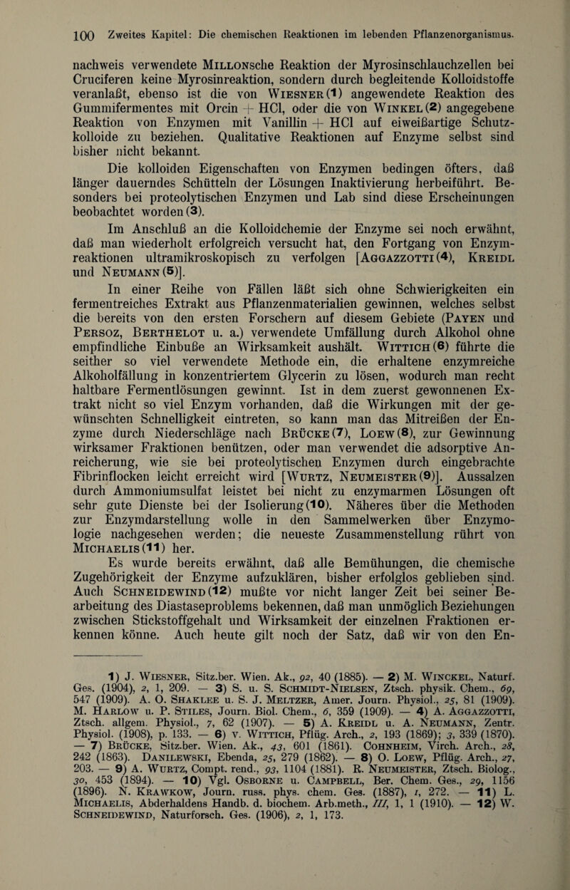 nachweis verwendete MiLLONsche Reaktion der Myrosinschlauchzellen bei Cruciferen keine Myrosinreaktion, sondern durch begleitende Kolloidstoffe veranlaßt, ebenso ist die von Wiesner(I) angewendete Reaktion des Gummifermentes mit Orcin + HCl, oder die von Winkel (2) angegebene Reaktion von Enzymen mit Vanillin -f HCl auf eiweißartige Schutz- kolloide zu beziehen. Qualitative Reaktionen auf Enzyme selbst sind bisher nicht bekannt Die kolloiden Eigenschaften von Enzymen bedingen öfters, daß länger dauerndes Schütteln der Lösungen Inaktivierung herbeiführt. Be¬ sonders bei proteolytischen Enzymen und Lab sind diese Erscheinungen beobachtet worden (3). Im Anschluß an die Kolloidchemie der Enzyme sei noch erwähnt, daß man wiederholt erfolgreich versucht hat, den Fortgang von Enzym¬ reaktionen ultramikroskopisch zu verfolgen [Aggazzotti (4), Kreidl und Neumann (5)]. In einer Reihe von Fällen läßt sich ohne Schwierigkeiten ein fermentreiches Extrakt aus Pflanzenmaterialien gewinnen, welches selbst die bereits von den ersten Forschern auf diesem Gebiete (Payen und Persoz, Berthelot u. a.) verwendete Umfällung durch Alkohol ohne empfindliche Einbuße an Wirksamkeit aushält. Wittich(6) führte die seither so viel verwendete Methode ein, die erhaltene enzymreiche Alkoholfällung in konzentriertem Glycerin zu lösen, wodurch man recht haltbare Fermentlösungen gewinnt. Ist in dem zuerst gewonnenen Ex¬ trakt nicht so viel Enzym vorhanden, daß die Wirkungen mit der ge¬ wünschten Schnelligkeit eintreten, so kann man das Mitreißen der En¬ zyme durch Niederschläge nach Brücke (7), Loew(8), zur Gewinnung wirksamer Fraktionen benützen, oder man verwendet die adsorptive An¬ reicherung, wie sie bei proteolytischen Enzymen durch eingebrachte Fibrinflocken leicht erreicht wird [Wurtz, Neumeister (9)]. Aussalzen durch Ammoniumsulfat leistet bei nicht zu enzymarmen Lösungen oft sehr gute Dienste bei der Isolierung (10). Näheres über die Methoden zur Enzymdarstellung wolle in den Sammelwerken über Enzymo- logie nachgesehen werden; die neueste Zusammenstellung rührt von Michaelis (11) her. Es wurde bereits erwähnt, daß alle Bemühungen, die chemische Zugehörigkeit der Enzyme aufzuklären, bisher erfolglos geblieben sind. Auch Schneidewind (12) mußte vor nicht langer Zeit bei seiner Be¬ arbeitung des Diastaseproblems bekennen, daß man unmöglich Beziehungen zwischen Stickstoffgehalt und Wirksamkeit der einzelnen Fraktionen er¬ kennen könne. Auch heute gilt noch der Satz, daß wir von den En- 1) J. Wiesner, Sitz.ber. Wien. Ak., 92, 40 (1885). — 2) M. Winckel, Naturf. Ges. (1904), 2, 1, 209. — 3) S. u. S. Schmidt-Nielsen, Ztsch. physik. Chem., 6g, 547 (1909). A. O. Shaklee u. S. J. Meltzer, Amer. Journ. Physiol., 25, 81 (1909). M. Harlow u. P. Stiles, Journ. Biol. Chem., 6, 359 (1909). — 4) Ä. Aggazzotti, Ztsch. allgem. Physiol., 7, 62 (1907). — 5) A. Kreidl u. A. Neumann, Zentr. Physiol. (1908), p. 133. — 6) v. Wittich, Pflüg. Arch., 2, 193 (1869); 3, 339 (1870). — 7) Brücke, Sitz.ber. Wien. Ak., 43, 601 (1861). Cohnheim, Virch. Arch., 28, 242 (1863). Danilewski, Ebenda, 25, 279 (1862). — 8) O. Loew, Pflüg. Arch., 27, 203. — 9) A. Wurtz, Compt. rend., 93, 1104 (1881). R. Neumeister, Ztsch. Biolog., 30, 453 (1894). — 10) Vgl. Osborne u. Campbell, Ber. Chem. Ges., 29, 1156 (1896). N. Krawkow, Journ. russ. phys. chem. Ges. (1887), 1, 272. — 11) L. Michaelis, Abderhaldens Handb. d. biochem. Arb.meth., III, 1, 1 (1910). — 12) W. Schneidewind, Naturforsch. Ges. (1906), 2, 1, 173.