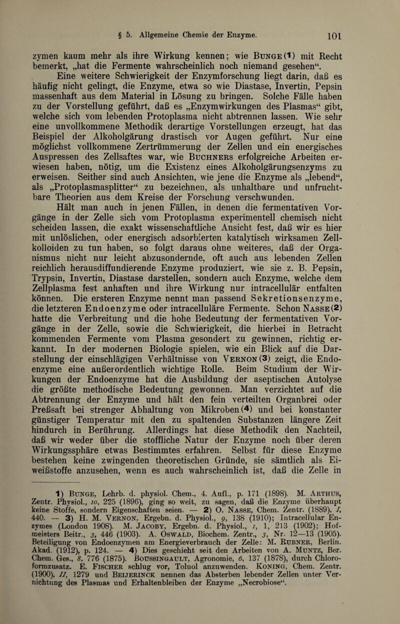 zymen kaum mehr als ihre Wirkung kennen; wie Bunge(1) mit Recht bemerkt, „hat die Fermente wahrscheinlich noch niemand gesehen“. Eine weitere Schwierigkeit der Enzymforschung liegt darin, daß es häufig nicht gelingt, die Enzyme, etwa so wie Diastase, Invertin, Pepsin massenhaft aus dem Material in Lösung zu bringen. Solche Fälle haben zu der Vorstellung geführt, daß es „Enzymwirkungen des Plasmas“ gibt, welche sich vom lebenden Protoplasma nicht ab trennen lassen. Wie sehr eine unvollkommene Methodik derartige Vorstellungen erzeugt, hat das Beispiel der Alkoholgärung drastisch vor Augen geführt. Nur eine möglichst vollkommene Zertrümmerung der Zellen und ein energisches Auspressen des Zellsaftes war, wie Büchners erfolgreiche Arbeiten er¬ wiesen haben, nötig, um die Existenz eines Alkoholgärungsenzyms zu erweisen. Seither sind auch Ansichten, wie jene die Enzyme als „lebend“, als „Protoplasmasplitter“ zu bezeichnen, als unhaltbare und unfrucht¬ bare Theorien aus dem Kreise der Forschung verschwunden. Hält man auch in jenen Fällen, in denen die fermentativen Vor¬ gänge in der Zelle sich vom Protoplasma experimentell chemisch nicht scheiden lassen, die exakt wissenschaftliche Ansicht fest, daß wir es hier mit unlöslichen, oder energisch adsorbierten katalytisch wirksamen Zell¬ kolloiden zu tun haben, so folgt daraus ohne weiteres, daß der Orga¬ nismus nicht nur leicht abzusondernde, oft auch aus lebenden Zellen reichlich herausdiffundierende Enzyme produziert, wie sie z. B. Pepsin, Trypsin, Invertin, Diastase darstellen, sondern auch Enzyme, welche dem Zellplasma fest anhaften und ihre Wirkung nur intracellulär entfalten können. Die ersteren Enzyme nennt man passend Sekretionsenzyme, die letzteren Endoenzyme oder intracelluläre Fermente. Schon Nasse(2) hatte die Verbreitung und die hohe Bedeutung der fermentativen Vor¬ gänge in der Zelle, sowie die Schwierigkeit, die hierbei in Betracht kommenden Fermente vom Plasma gesondert zu gewinnen, richtig er¬ kannt. In der modernen Biologie spielen, wie ein Blick auf die Dar¬ stellung der einschlägigen Verhältnisse von Vernon(3) zeigt, die Endo¬ enzyme eine außerordentlich wichtige Rolle. Beim Studium der Wir¬ kungen der Endoenzyme hat die Ausbildung der aseptischen Autolyse die größte methodische Bedeutung gewonnen. Man verzichtet auf die Abtrennung der Enzyme und hält den fein verteilten Organbrei oder Preßsaft bei strenger Abhaltung von Mikroben (4) und bei konstanter günstiger Temperatur mit den zu spaltenden Substanzen längere Zeit hindurch in Berührung. Allerdings hat diese Methodik den Nachteil, daß wir weder über die stoffliche Natur der Enzyme noch über deren Wirkungssphäre etwas Bestimmtes erfahren. Selbst für diese Enzyme bestehen keine zwingenden theoretischen Gründe, sie sämtlich als Ei¬ weißstoffe anzusehen, wenn es auch wahrscheinlich ist, daß die Zelle in 1) Bunge, Lehrb. d. physiol. Chem., 4. Aufl., p. 171 (1898). M. Arthus, Zentr. Physiol., io, 225 (1896), ging so weit, zu sagen, daß die Enzyme überhaupt keine Stoffe, sondern Eigenschaften seien. — 2) O. Nasse, Chem. Zentr. (1889), /, 440. — 3) H. M. Vernon, Ergebn. d. Physiol., g, 138 (1910); Intracellular En- zymes (London 1908). M. Jacoby, Ergebn. d. Physiol., /, 1, 213 (1902); Hof¬ meisters Beitr., 3, 446 (1903). A. Oswald, Biochem. Zentr., j, Nr. 12—13 (1905). Beteiligung von Endoenzymen am Energieverbrauch der Zelle: M. Rubner, Berlin. Akad. (1912), p. 124. — 4) Dies geschieht seit den Arbeiten von A. Muntz, Ber. Chem. Ges., 8, 776 (1875). Boussingault, Agronomie, 6, 137 (1878), durch Chloro¬ formzusatz. E. Fischer schlug vor, Toluol anzuwenden. Koning, Chem. Zentr. (1900), //, 1279 und Beijerinck nennen das Absterben lebender Zellen unter Ver¬ nichtung des Plasmas und Erhaltenbleiben der Enzyme „Necrobiose“.