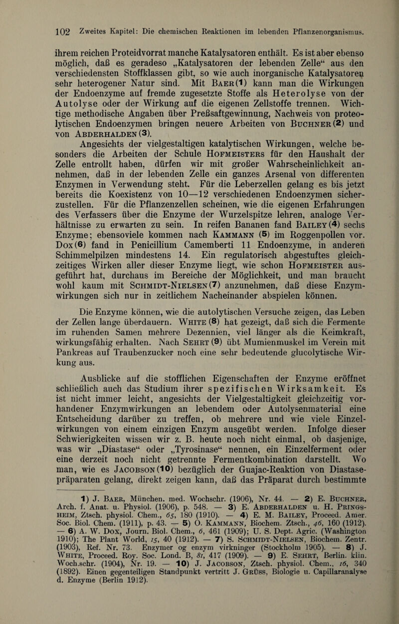 ihrem reichen Proteidvorrat manche Katalysatoren enthält. Es ist aber ebenso möglich, daß es geradeso „Katalysatoren der lebenden Zelle“ aus den verschiedensten Stoffklassen gibt, so wie auch inorganische Katalysatoren sehr heterogener Natur sind. Mit Baer(1) kann man die Wirkungen der Endoenzyme auf fremde zugesetzte Stoffe als Heterolyse von der Autolyse oder der Wirkung auf die eigenen Zellstoffe trennen. Wich¬ tige methodische Angaben über Preßsaftgewinnung, Nachweis von proteo¬ lytischen Endoenzymen bringen neuere Arbeiten von Büchner (2) und von Abderhalden (3). Angesichts der vielgestaltigen katalytischen Wirkungen, welche be¬ sonders die Arbeiten der Schule Hofmeisters für den Haushalt der Zelle entrollt haben, dürfen wir mit großer Wahrscheinlichkeit an¬ nehmen, daß in der lebenden Zelle ein ganzes Arsenal von differenten Enzymen in Verwendung steht. Für die Leberzellen gelang es bis jetzt bereits die Koexistenz von 10—12 verschiedenen Endoenzymen sicher¬ zustellen. Für die Pflanzenzellen scheinen, wie die eigenen Erfahrungen des Verfassers über die Enzyme der Wurzelspitze lehren, analoge Ver¬ hältnisse zu erwarten zu sein. In reifen Bananen fand Bailey(4) sechs Enzyme; ebensoviele kommen nach Kammann (5) im Roggenpollen vor. Dox(6) fand in Penicillium Camemberti 11 Endoenzyme, in anderen Schimmelpilzen mindestens 14. Ein regulatorisch abgestuftes gleich¬ zeitiges Wirken aller dieser Enzyme liegt, wie schon Hofmeister aus¬ geführt hat, durchaus im Bereiche der Möglichkeit, und man braucht wohl kaum mit Schmidt-Nielsen (7) anzunehmen, daß diese Enzym¬ wirkungen sich nur in zeitlichem Nacheinander abspielen können. Die Enzyme können, wie die autolytischen Versuche zeigen, das Leben der Zellen lange überdauern. White (8) hat gezeigt, daß sich die Fermente im ruhenden Samen mehrere Dezennien, viel länger als die Keimkraft, wirkungsfähig erhalten. Nach Sehrt (9) übt Mumienmuskel im Verein mit Pankreas auf Traubenzucker noch eine sehr bedeutende glucolytische Wir¬ kung aus. Ausblicke auf die stofflichen Eigenschaften der Enzyme eröffnet schließlich auch das Studium ihrer spezifischen Wirksamkeit. Es ist nicht immer leicht, angesichts der Vielgestaltigkeit gleichzeitig vor¬ handener Enzymwirkungen an lebendem oder Autolysenmaterial eine Entscheidung darüber zu treffen, ob mehrere und wie viele Einzel¬ wirkungen von einem einzigen Enzym ausgeübt werden. Infolge dieser Schwierigkeiten wissen wir z. B. heute noch nicht einmal, ob dasjenige, was wir „Diastase“ oder „Tyrosinase“ nennen, ein Einzelferment oder eine derzeit noch nicht getrennte Fermentkombination darstellt. Wo man, wie es Jacobson(**0) bezüglich der Guajac-Reaktion von Diastase- präparaten gelang, direkt zeigen kann, daß das Präparat durch bestimmte 1) J. Baer, München, med. Wochschr. (1906), Nr. 44. — 2) E. Büchner, Arch. f. Anat. u. Physiol. (1906), p. 548. — 3) E. Abderhalden u. H. Prings- heim, Ztsch. physiol. Chem., 65, 180 (1910). — 4) E. M. Bailey, Proceed. Araer. Soc. Biol. Chem. (1911), p. 43. — 5) O. Kammann, Biochem. Ztsch., 46, 160 (1912). — 6) A. W. Dox, Journ. Biol. Chem., 6, 461 (1909); U. S. Dept. Agric. (Washington 1910); The Plant World, 15, 40 (1912). — 7) S. Schmidt-Nielsen, Biochem. Zentr. (1903), Ref. Nr. 73. Enzymer og enzym virkninger (Stockholm 1905). — 8) J. White, Proceed. Roy. Soc. Lond. B, 81, 417 (1909). — 9) E. Sehrt, Berlin, klin. Wocb.schr. (1904), Nr. 19. — 10) J. Jacobson, Ztsch. physiol. Chem., 16, 340 (1892). Einen gegenteiligen Standpunkt vertritt J. Grüss, Biologie u. Capillaranalyse d. Enzyme (Berlin 1912).