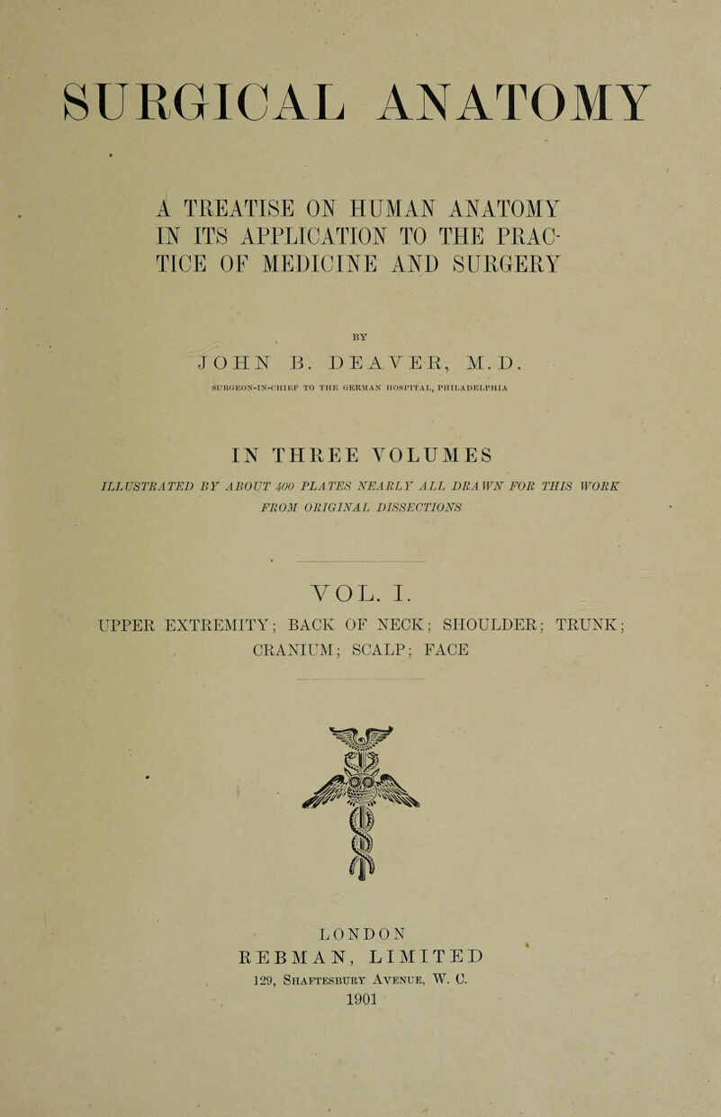 A TREATISE ON HUMAN ANATOMY IN ITS APPLICATION TO THE PRAC¬ TICE OF MEDICINE AND SURGERY BY JOHN B. DEATEE, M.D. SURGEON-IN-CHIEF TO THE GERMAN HOSPITAL, PHILADELPHIA IN THREE VOLUMES ILLUSTRATED BY ABOUT 400 PLATES NEARLY ALL DRAWN FOR THIS WORK FROM ORIGINAL DISSECTIONS VOL. I. UPPER EXTREMITY; BACK OF NECK; SHOULDER; TRUNK; CRANIUM; SCALP; FACE LONDON REBMAN, LIMITED 129, Shaftesbury Avenue, W. C. 1901