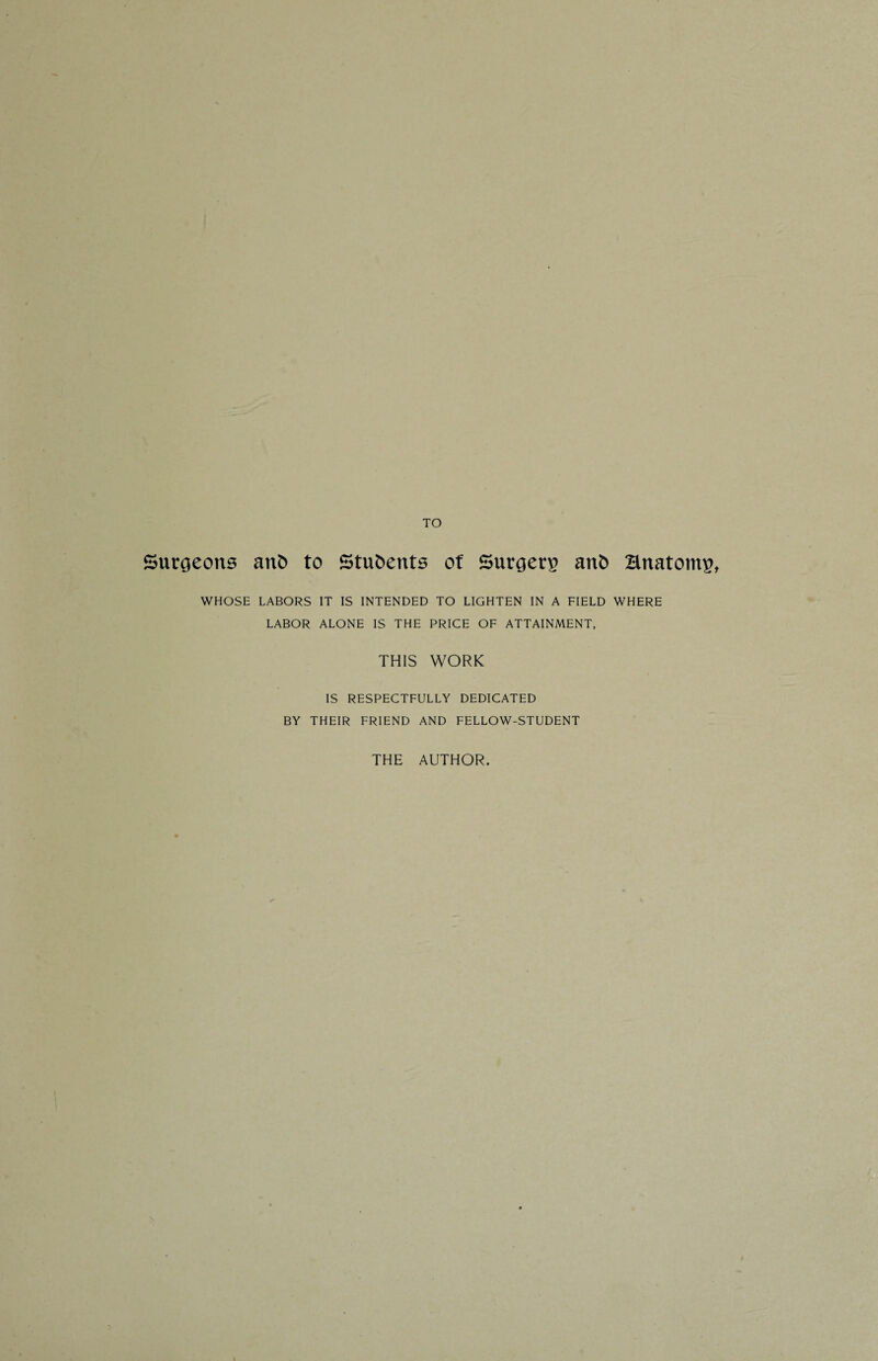TO Surgeons anb to Students of Surgerg anb Hnatontg, WHOSE LABORS IT IS INTENDED TO LIGHTEN IN A FIELD WHERE LABOR ALONE IS THE PRICE OF ATTAINMENT, THIS WORK IS RESPECTFULLY DEDICATED BY THEIR FRIEND AND FELLOW-STUDENT THE AUTHOR.