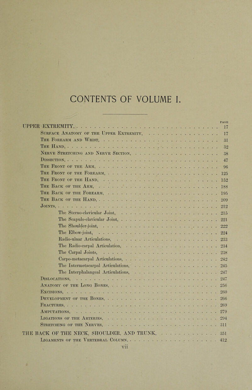 CONTENTS OF VOLUME I PAGE UPPER EXTREMITY,. 17 Surface Anatomy of the Upper Extremity, . 17 The Forearm and Wrist,. 31 The Hand,. 32 Nerve Stretching and Nerve Section,. 38 Dissection,. 47 The Front of the Arm,. 96 The Front of the Forearm,. 125 The Front of the Hand,.152 The Back of the Arm,.188 The Back of the Forearm,.195 The Back of the Hand,.209 Joints,.212 The Sternoclavicular Joint, .215 The Scapulo-clavicular Joint,.221 The Shoulder-joint,.222 The Elbow-joint, .224 Radio-ulnar Articulations, .233 The Radio-carpal Articulation,.234 The Carpal Joints, .238 Carpo-metacarpal Articulations,.242 The Intermetacarpal Articulations,.245 The Interphalangeal Articulations,.247 Dislocations, .247 Anatomy of the Long Bones,.256 Excisions,.260 Development of the Bones,.266 Fractures,.269 Amputations, .279 Ligations of the Arteries, ..294 Stretching of the Nerves,.311 THE BACK OF THE NECK, SHOULDER, AND TRUNK, . . . ..351 Ligaments of the Vertebral Column,.412