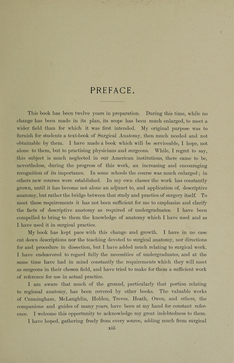 PREFACE. This book has been twelve years in preparation. During this time, while no change has been made in its plan, its scope has been much enlarged, to meet a wider field than for which it was first intended. My original purpose was to furnish for students a text-book of Surgical Anatomy, then much needed and not obtainable by them. I have made a book which will be serviceable, I hope, not alone to them, but to practising physicians and surgeons. While, I regret to say, this subject is much neglected in our American institutions, there came to be, nevertheless, during the progress of this work, an increasing and encouraging recognition of its importance. In some schools the course was much enlarged ; in others new courses were established. In my own classes the work has constantly grown, until it has become not alone an adjunct to, and application of, descriptive anatomy, but rather the bridge between that study and practice of surgery itself. To meet these requirements it has not been sufficient for me to emphasize and clarify the facts of descriptive anatomy as required of undergraduates. I have been compelled to bring to them the knowledge of anatomy which I have used and as I have used it in surgical practice. My book has kept pace with this change and growth. I have in no case cut down descriptions nor the teaching devoted to surgical anatomy, nor directions for and procedure in dissection, but I have added much relating to surgical work. I have endeavored to regard fully the necessities of undergraduates, and at the same time have had in mind constantly the requirements which they will meet as surgeons in their chosen field, and have tried to make for them a sufficient work of reference for use in actual practice. I am aware that much of the ground, particularly that portion relating to regional anatomy, has been covered by other books. The valuable works of Cunningham, McLaughlin, Holden, Treves, Heath, Owen, and others, the companions and guides of many years, have been at my hand for constant refer¬ ence. I welcome this opportunity to acknowledge my great indebtedness to them. I have hoped, gathering freely from every source, adding much from surgical xm