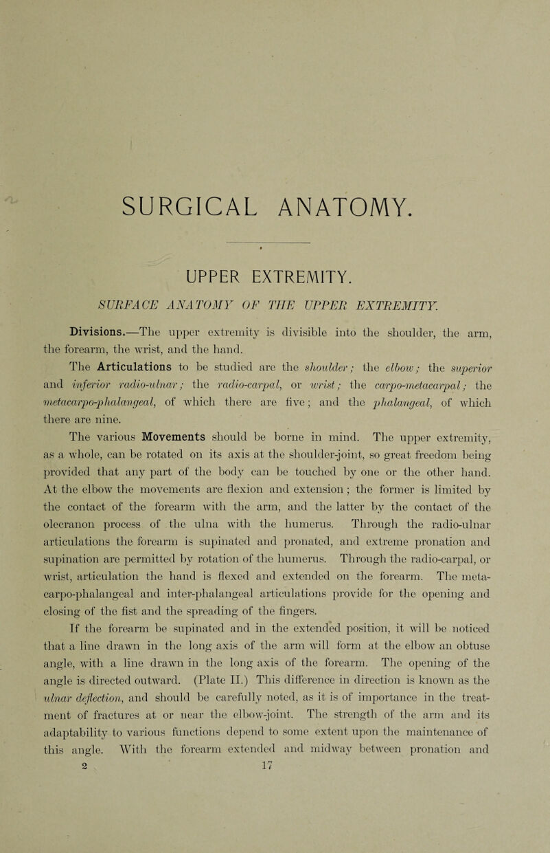 SURGICAL ANATOMY. UPPER EXTREMITY. SURFACE ANATOMY OF THE UPPER EXTREMITY. Divisions.—The upper extremity is divisible into the shoulder, the arm, the forearm, the wrist, and the hand. The Articulations to be studied are the shoulder; the elbow; the superior and inferior radio-ulnar; the radio-carpal, or wrist; the carpo-metacarpal; the metacarpo-phalangeal, of which there are five; and the phalangeal, of which there are nine. The various Movements should be borne in mind. The upper extremity, as a whole, can be rotated on its axis at the shoulder-joint, so great freedom being provided that any part of the body can be touched by one or the other hand. At the elbow the movements are flexion and extension ; the former is limited by the contact of the forearm with the arm, and the latter by the contact of the olecranon process of the ulna with the humerus. Through the radio-ulnar articulations the forearm is supinated and pronated, and extreme pronation and supination are permitted by rotation of the humerus. Through the radio-carpal, or wrist, articulation the hand is flexed and extended on the forearm. The meta¬ carpo-phalangeal and inter-phalangeal articulations provide for the opening and closing of the fist and the spreading of the fingers. If the forearm be supinated and in the extended position, it will be noticed that a line drawn in the long axis of the arm will form at the elbow an obtuse angle, with a line drawn in the long axis of the forearm. The opening of the angle is directed outward. (Plate II.) This difference in direction is known as the ulnar deflection, and should be carefully noted, as it is of importance in the treat¬ ment of fractures at or near the elbow-joint. The strength of the arm and its adaptability to various functions depend to some extent upon the maintenance of this angle. With the forearm extended and midway between pronation and
