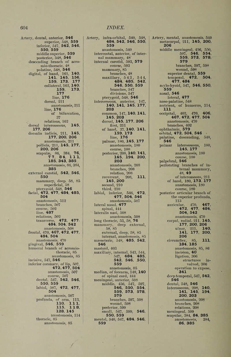 Artery, dental, anterior, 546 superior, 548, 559 inferior, 547, 54 2, 546, 550, 559 middle superior, 559 posterior, 548, 546 descending branch of acro- mio-tlioracic, 48 palatine, 548, 546 digital, of hand, 161, 140, 141, 145, 156, 159, 173, 177 collateral, 162, 140, 159, 173, 177 line, 176 dorsal, 211 anastomosis, 211 line, 176 of bifurcation, 37 relations, 162 dorsal interosseous, 145, 177, 206 dorsalis indicis, 211, 145, 177, 200, 206 anastomosis, 211 pollicis, 211, 145, 177, 200, 206 scapulae, 86, 384, 76, 7 7, 8 4, 111, 185, 343, 385 anastomosis, 86, 384, 385 external carotid, 542, 546, 550 mammary, deep. 58, 85 superficial, 58 pterygoid, 548, 546 facial, 472, 477, 484, 485, 504 anastomosis, 512 branches, 507 course, 502 line, 487 relations, 502 transverse, 472, 477, 484, 504, 542 anastomosis, 508 frontal, 470, 467, 472, 477, 484, 504 anastomosis. 470 gingival, 546, 559 humeral branch of acromio¬ thoracic, 85 anastomosis, 85 incisive, 547, 546 inferior coronary, of lip, 507, 472,477, 504 anastomosis, 507 course, 507 dental, 547, 542, 546, 550, 559 labial, 507, 472, 477, 504 anastomosis, 507 profunda, of arm, 113, 110, 111, 115, 118, 128, 145 anastomosis, 114 thoracic, 85 anastomosis, 85 Artery, infra-orbital, 540, 548, 484, 542, 546, 550, 559 anastomosis, 540 intercostal, anterior, of inter¬ nal mammary, 48 internal carotid, 593, 579 course, 593 mammary, 85 branches, 48 maxillary, 5 43, 5 4 4, 484, 485, 542, 546, 550, 559 branches, 547 divisions, 547 pterygoid, 548, 546 interosseous, anterior, 147, 140, 141, 145, 177, 203 common, 147, 140, 141, dorsal,’145, 177, 206 first, 211 of hand, 37, 140, 141, 159, 173 line, 176 palmar, 180, 145, 177 anastomosis, 180 course, 180 posterior, 208, 140, 141, 145, 194, 200, 203 anastomosis, 208 branches, 208 relation, 208 recurrent, 208, 111, 145, 200 second, 210 third, 210 labial, inferior, 546, 472, 477, 504, 546 anastomosis, 507 lateral nasal, 477 spinal, 444 lateralis nasi, 508 anastomosis, 508 long thoracic, 53, 58, 76 mammary, deep external, 58', 85 external, deep, 58, 85 internal, anastomosis, 85 masseteric, 548, 485, 542, 546 mastoid, 403 maxillary, internal, 543, 544, 547, 484, 48 5, 542, 546, 550, 559 anastomosis, 85 median, of forearm, 148, 140 of spinal cord, 444 meningeal, anterior, 598 middle, 456, 547, 597, 546, 550, 554, 559, 573, 578, 579 branches, 597, 598 wound, 598 posterior, 599 small. 547, 599, 546, 550, 559 mental, 540, 547, 484, 546, 559 Artery, mental, anastomosis, 540 metacarpal, 211, 145, 200, 206 middle meningeal, 456, 550, 597, 546, 5 54, 559, 573, 578, 579 branches, 597, 598 wound, 598 superior dental, 559 temporal, 472, 504, 477, 484 mylo-hyoid, 547, 546, 550, 559 ‘ nasal, 546 lateral, 477 naso-palatine, 548 nutrient, of humerus, 114, 111 occipital, 402, 470, 406, 467, 472, 477, 504 anastomosis, 470 branches, 402 ophthalmic, 579 orbital, 472, 504, 546 • palatine, descending, 548, 546 palmar interosseous, 180, 145, 177 anastomosis, 180 course, 180 palpebral, 546 perforating branches of in¬ ternal mammary, 48, 49 of interosseous, 211 of hand, 180, 173, 177 anastomosis, 180 course, 180 posterior articular branch of the superior profunda, 113 auricular, 470, 467, 472, 477, 484, 504, 542 anastomosis, 470 carpal, radial. 211. 145, 177, 200, 206 ulnar, 211. 140, 141, 177, 200, 206 circumflex, 85, HI, 184, 185 anastomosis, 85, 86 incision, 40 ligation, 306 structures in¬ volved, 306 operation to expose, 341 deep temporal, 547, 542, 546 dental, 548, 546 interosseous, 208, 140, 141, 145, 194, 200, 203 anastomosis, 208 . branches, 208 relations, 208 meningeal, 599 scapular, 384, 84, 385 anastomosis, 384, 86, 385