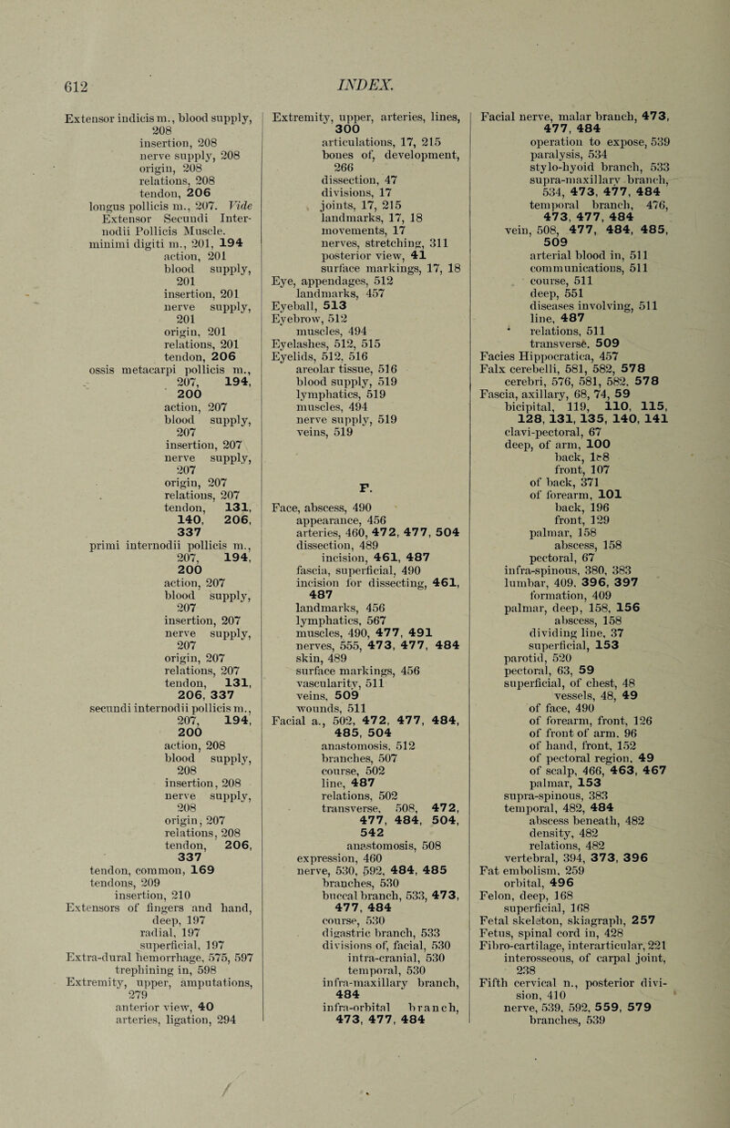 Extensor indicis m., blood supply, 208 insertion, 208 nerve supply, 208 origin, 208 relations, 208 tendon, 206 longus pollicis m., 207. Vide Extensor Seeundi Inter- nodii Pollicis Muscle, minimi digiti m., 201, 194 action, 201 blood supply, 201 insertion, 201 nerve supply, 201 origin, 201 relations, 201 tendon, 206 ossis metacarpi pollicis m., 207, 194, 200 action, 207 blood supply, 207 insertion, 207 nerve supply, 207 origin, 207 relations, 207 tendon, 131, 140, 206, 337 primi internodii pollicis m., 207, 194, 200 action, 207 blood supply, 207 insertion, 207 nerve supply, 207 origin, 207 relations, 207 tendon, 131, 206, 337 seeundi internodii pollicis m., 207, 194, 200 action, 208 blood supply, 208 insertion, 208 nerve supply, 208 origin, 207 relations, 208 tendon, 206, 337 tendon, common, 169 tendons, 209 insertion, 210 Extensors of lingers and hand, deep, 197 radial, 197 superficial, 197 Extra-dural hemorrhage, 575, 597 trephining in, 598 Extremity, upper, amputations, 279 anterior view, 40 arteries, ligation, 294 Extremity, upper, arteries, lines, 300 articulations, 17, 215 boues of, development, 266 dissection, 47 divisions, 17 joints, 17, 215 landmarks, 17, 18 movements, 17 nerves, stretching, 311 posterior view, 41 surface markings, 17, 18 Eye, appendages, 512 landmarks, 457 Eyeball, 513 Eyebrow, 512 muscles, 494 Eyelashes, 512, 515 Eyelids, 512, 516 areolar tissue, 516 blood supply, 519 lymphatics, 519 muscles, 494 nerve supply, 519 veins, 519 F. Face, abscess, 490 appearance, 456 arteries, 460, 472, 477, 504 dissection, 489 incision, 461, 487 fascia, superficial, 490 incision for dissecting, 461, 487 landmarks, 456 lymphatics, 567 muscles, 490, 477, 491 nerves, 555, 47 3, 47 7 , 484 skin, 489 surface markings, 456 vascularity, 511 veins, 509 wounds, 511 Facial a., 502, 47 2 , 47 7 , 484, 485, 504 anastomosis, 512 branches, 507 course, 502 line, 487 relations, 502 transverse, 508, 472, 477, 484, 504, 542 anastomosis, 508 expression, 460 nerve, 530, 592, 484, 485 branches, 530 buccal branch, 533, 473, 477, 484 course, 530 digastric branch, 533 divisions of, facial, 530 intra-cranial, 530 temporal, 530 infra-maxillary branch, 484 infra-orbital branch, 473, 477, 484 Facial nerve, malar branch, 473, 477, 484 operation to expose, 539 paralysis, 534 stylo-hyoid branch, 533 supra-maxillarv branch, 534, 47 3, 47 7 , 484 temporal branch, 476, 473, 477, 484 vein, 508, 477 , 484, 48 5, 509 arterial blood in, 511 communicatious, 511 course, 511 deep, 551 diseases involving, 511 line, 487 * relations, 511 transverse. 509 Facies Hippocratica, 457 Falx cerebelli, 581, 582, 578 cerebri, 576, 581, 582. 578 Fascia, axillary, 68, 74, 59 bicipital, 119, 110, 115, 128, 131, 135, 140, 141 clavi-pectoral, 67 deep, of arm, 100 back, lt-8 front, 107 of back, 371 of forearm, 101 back, 196 front, 129 palmar, 158 abscess, 158 pectoral, 67 infra-spinous, 380, 383 lumbar, 409, 396, 397 formation, 409 palmar, deep, 158, 156 abscess, 158 dividing line, 37 superficial, 153 parotid, 520 pectoral, 63, 59 superficial, of chest, 48 vessels, 48, 49 of face, 490 of forearm, front, 126 of front of arm. 96 of hand, front, 152 of pectoral region, 49 of scalp, 466, 463, 467 palmar, 153 supra-spinous, 383 temporal, 482, 484 abscess beneath, 482 density, 482 relations, 482 vertebral, 394, 37 3, 396 Fat embolism, 259 orbital, 496 Felon, deep, 168 superficial, 168 Fetal skeleton, skiagraph, 257 Fetus, spinal cord iu, 428 Fibro-cartilage, interarticular, 221 interosseous, of carpal joint, 238 Fifth cervical n., posterior divi¬ sion, 410 nerve, 539, 592, 559, 579 branches, 539