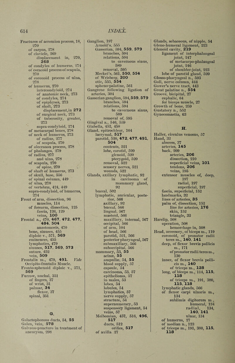 Fractures of acromion process, 18, 270 of carpus, 278 of clavicle, 269 displacement in, 270, 268 of condyles of liumerus, 274 of coracoid process of scapula, 270 of coronoid process of ulna, 278 of humerus, 270 intercondyloid, 274 of anatomic neck, 273 of condyles, 274 of epiphyses, 273 of shaft, 273 displacement,in 272 of surgical neck, 273 of tuberosity, greater, 273 supra-condyloid, 274 of metacarpal bones, 278 of neck of humerus, 273 of radius, 277 of scapula, 270 of olecranon process, 278 of phalanges, 279 of radius, 277 and ulna, 278 of scapula, 270 of spine, 270 of shaft of humerus, 273 of skull, base, 556 of spinal column, 449 of ulna, 278 of vertebrae, 424, 449 supra-condyloid, of humerus, 274 Front of arm, dissection, 96 muscles, 114 of forearm, dissection, 125 fascia, 126, 129 veins, 100 Frontal a., 470, 467, 472, 477, 484, 504 anastomosis, 470 bone, sinuses, 455 diploic v., 571, 569 eminences, 455 lymphatics, 479 sinuses, 517, 569, 573 suture. 452 vein, 509 Frontalis m., 479, 491. Vide Occipito-frontalis Muscle. Fronto-spheuoid diploic v., 571, 569 Furrow, nuchal, 351 of fingers, 37 of wrist, 31 palmar, 34 flexor, 37 spinal, 351 G. Galactophorous ducts, 54, 55 Galen, vein, 578 Galvano-puncture in treatment of aneurysm, 298 Ganglion, 197 Arnold’s, 555 Gasserian, 594, 559, 57 9 branches, 594 relations, 594 to cavernous sinus, 589 removal, 595 Meckel’s, 561, 550, 554 of Wrisberg, 200 otic, 555, 554 spheno-palatine, 561 Gangrene following ligation of arteries, 304 Gasserian ganglion, 594,559, 579 branches, 594 relations, 594 to cavernous sinus, 589 removal of, 595 Gingival a., 546, 559 Glabella, 452, 458 Gland, epitrochlear, 104 lacrymal, 517 parotid, 520, 47 2, 47 7, 491, 504 contents, 521 lobe, carotid, 520 glenoid, 520 pterygoid, 520 removal, 522 sensory nerves, 521 wounds, 522 Glands, axillary lymphatic, 92 in carcinoma of mammary gland, 92 buccal, 502 lymphatic, auricular, poste¬ rior, 566 axillary, 92 buccal, 566 lingual, 567 mastoid, 566 maxillary, internal, 567 occipital, 566 of arm, 104 of head, 566 parotid, 521, 566 posterior pharyngeal, 567 submaxillary, 566 suboccipital, 566 mammary, 53, 55 acinse, 55 ampullae, 54, 55 blood supply, 57 capsule, 54 carcinoma, 53, 57 epithelioma, 57 in males, 53 lobes, 54 lobules, 54 lymphatics, 57 nerve supply, 57 structure, 54 supernumerary, 53 suspensory ligament, 54 veins, 57 Meibomian, 457, 516, 496, 517 ducts, 512 orifice, 517 of axilla 27 Glands, sebaceous, of nipple, 54 Gleno-humeral ligament, 223 Glenoid cavity, 219 ligament of interphalangeal joint, 247 of metacarpo-phalaugeal joint, 246 of shoulder-joint, 223 lobe of parotid gland, 520 Glosso-pharyngeal n., 593 Goll, nerve column, 444 Gower’s nerve tract, 443 Great palatine n., 554 Groove, bicipital, 27 cephalic, 64 for biceps muscle, 27 Growth of bone, 259 Gustatory n., 552 Gynecomastia, 63 H. Haller, circulus venosus, 57 Hand, 32 abscess, 37 arteries, 145 back, 209 arteries, 206 dissection, 210 superficial veins, 101 tendons, 206 veins, 195 extensor muscles of, deep, 197 radial, 197 superficial, 197 fascia, superficial, 152 landmarks, 32 lines of arteries, 35 palm of, dissection, 152 line for arteries, 176 skin, 152 triangle, 32 Harelip, 508 operation, 508 hemorrhage in, 508 Head, accessory, of biceps m., 119 coronoid, of pronator radii teres m., 140, 141 deep, of flexor brevis pollicis m., 171 of pronator radii teres m., 130 inner, of flexor brevis polli¬ cis m., 140 of triceps m., 128 long, of biceps m., 114, 115, 118 of triceps m., 191, 380, 115, 118 lymphatic glands, 566 of flexor carpi ulnaris m., 134 sublimis digitorum m., humeral, 134 radial, 134, 140, 141 ulnar, 134 of humerus, 27 of median n., 123 of triceps m., 191, 380, 115, 118