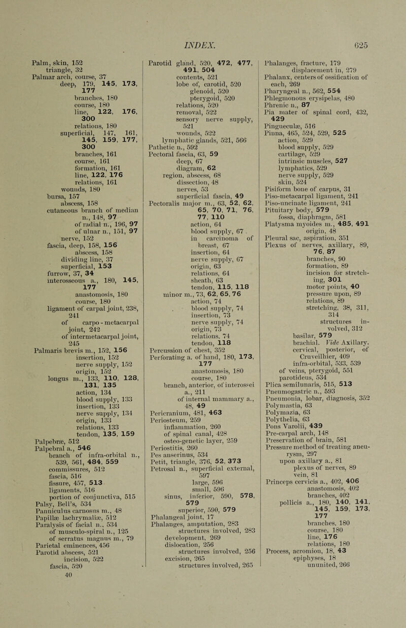 Palm, skin, 152 triangle, 32 Palmar arch, course, 37 deep, 179, 145, 173, 177 branches, 180 course, 180 line, 122, 176, 300 relations, 180 superficial, 147, 161, 145, 159, 177, 300 branches, 161 course, 161 formation, 161 line, 122, 176 relations, 161 wounds, 180 bursa, 157 abscess, 158 cutaneous branch of median n., 148, 97 of radial n., 196, 97 of ulnar n., 151, 97 nerve, 152 fascia, deep, 158, 156 abscess, 158 dividing line, 37 superficial, 153 furrow, 37, 34 interosseous a., 180, 145, 177 anastomosis, 180 course, 180 ligament of carpal joint, 238, 241 of carpo - metacarpal joint, 242 of intermetacarpal joint, 245 Palmaris brevis m., 152, 156 insertion, 152 nerve supply, 152 origin, 152 longus m., 133, 110, 128, 131, 135 action, 134 blood supply, 133 insertion, 133 nerve supply, 134 origin, 133 relations, 133 tendon, 135, 159 Palpebrm, 512 Palpebral a., 546 branch of infra-orbital n., 539, 561, 484, 559 commissures, 512 fascia, 516 fissure, 457, 513 ligaments, 516 portion of conjunctiva, 515 Palsy, Bell’s, 534 Panniculus carnosus m., 48 Papillae lachrymalise, 512 Paralysis of facial n., 534 of musculo-spiral n., 125 of serratus magnus m., 79 Parietal eminences, 456 Parotid abscess, 521 incision, 522 fascia, 520 40 Parotid gland, 520, 472, 477, 491, 504 contents, 521 lobe of, carotid, 520 glenoid, 520 pterygoid, 520 relations, 520 removal, 522 sensory nerve supply, 521 wounds, 522 lymphatic glands, 521, 566 Pathetic n., 592 Pectoral fascia, 63, 59 deep, 67 diagram, 62 region, abscess, 68 dissection, 48 nerves, 53 superficial fascia, 49 Pectoralis major m., 63, 52, 62, 65, 70, 71, 76, 77, 110 action, 64 blood supply, 67 in carcinoma of breast, 67 insertion, 64 nerve supply, 67 origin, 63 relations, 64 sheath, 63 tendon, 115, 118 minor m., 73, 62, 65, 76 action, 74 blood supply, 74 insertion, 73 nerve supply, 74 origin, 73 relations, 74 tendon, 118 Percussion of chest, 352 Perforating a. of hand, 180, 173, 177 anastomosis, 180 course, 180 branch, anterior, of interossei a., 211 of internal mammary a., 48, 49 Pericranium, 481, 463 Periosteum, 259 inflammation, 260 of spinal canal, 428 osteo-genetic layer, 259 Periostitis, 260 Pes anserinus, 534 Petit, triangle, 376, 52, 373 Petrosal n., superficial external, 597 large, 596 small, 596 sinus, inferior, 590, 578, 579 superior, 590, 579 Phalangeal joint, 17 Phalanges, amputation, 283 structures involved, 283 development, 269 dislocation, 256 structures involved, 256 excision, 265 structures involved, 265 Phalanges, fracture, 179 displacement in, 279 Phalanx, centers of ossification of each, 269 Pharyngeal n., 562, 554 Phlegmonous erysipelas, 480 Phrenic n., 87 Pia mater of spinal cord, 432, 429 Pingueculae, 516 Pinna, 465, 524, 529, 525 action, 529 blood supply, 529 cartilage, 529 intrinsic muscles, 527 lymphatics, 529 nerve supply, 529 skin, 524 Pisiform bone of carpus, 31 Piso-metacarpal ligament, 241 Piso-uncinate ligament, 241 Pituitary body, 579 fossa, diaphragm, 581 Platysma myoides m., 485, 491 origin, 48 Pleural sac, aspiration, 351 Plexus of nerves, axillary, 89, 76, 87 branches, 90 formation, 89 incision for stretch¬ ing, 301 motor points, 40 pressure upon, 89 relations, 89 stretching, 38, 311, 314 structures in¬ volved, 312 basilar, 579 brachial. Vide Axillary, cervical, posterior, of Cruveilliier, 409 infra-orbital, 533, 539 of veins, pterygoid, 551 parotideus, 534 Plica semilunaris, 515, 513 Pneumogastric n., 593 Pneumonia, lobar, diagnosis, 352 Polymastia, 63 Polymazia, 63 Polythelia, 63 Pons Varolii, 439 Pre-carpal arch, 148 Preservation of brain, 581 Pressure method of treating aneu¬ rysm, 297 upon axillary a., 81 plexus of nerves, 89 vein, 81 Princeps cervicis a., 402, 406 anastomosis, 402 branches, 402 pollicis a., 180, 140, 141, 145, 159, 173, 177 branches, 180 course, 180 line, 176 relations, 180 Process, acromion, 18, 43 epiphyses, 18 ununited, 266