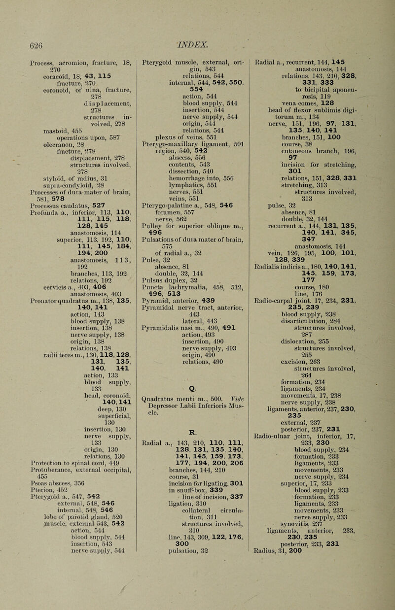 Process, acromion, fracture, 18, 270 coracoid, 18, 43, 115 fracture, 270 corouoid, of ulua, fracture, 278 d i s p 1 acement, 278 structures in¬ volved, 278 mastoid, 455 operations upon, 587 olecranon, 28 fracture, 278 displacement, 278 structures involved, 278 styloid, of radius, 31 supra-condyloid, 28 Processes of dura-mater of brain, 581, 578 Processus caudatus, 527 Profunda a., inferior, 113, 110, 111, 115, 118, 128, 145 anastomosis, 114 superior, 113, 192, 110, 111, 145, 184, 194, 200 anastomosis, 113, 192 branches, 113, 192 relations, 192 cervicis a., 403, 406 anastomosis, 403 Pronator quadratus m., 138, 135, 140, 141 action, 143 blood supply, 138 insertion, 138 nerve supply, 138 origin, 138 relations, 138 radii teres m., 130,118, 128, 131, 135, 140, 141 action, 133 blood supply, 133 bead, coronoid, 140,141 deep, 130 superficial, 130 insertion, 130 nerve supply, 133 origin, 130 relations, 130 Protection to spinal cord, 449 Protuberance, external occipital, 455 Psoas abscess, 356 Pterion, 452 Pterygoid a., 547, 542 external, 548, 546 internal, 548, 546 lobe of parotid gland, 520 muscle, external 543, 542 action, 544 blood supply, 544 insertion, 543 nerve supply, 544 Pterygoid muscle, external, ori¬ gin, 543 relations, 544 internal, 544, 542, 550, 554 action, 544 blood supply, 544 insertion, 544 nerve supply, 544 origin, 544 relations, 544 plexus of veins, 551 Pterygo-maxillary ligament, 501 region, 540, 542 abscess, 556 contents, 543 dissection, 540 hemorrhage into, 556 lymphatics, 551 nerves, 551 veins, 551 Pterygo-palatine a., 548, 546 foramen, 557 nerve, 562 Pulley for superior oblique m., 496 Pulsations of dura mater of brain, 575 of radial a., 32 Pulse, 32 absence, 81 double, 32, 144 Pulsus duplex, 32 Puncta lachrymalia, 458, 512, 496, 513 Pyramid, anterior, 439 Pyramidal nerve tract, anterior, 443 lateral, 443 Pyramidalis nasi m., 490, 491 action, 493 insertion, 490 nerve supply, 493 origin, 490 relations, 490 Q Quadratus menti m., 500. Vide Depressor Labii Inferioris Mus¬ cle. R. Radial a., 143, 210, 110, 111, 128, 131, 135, 140, 141, 145, 159, 173, 177, 194, 200, 206 branches, 144, 210 course, 31 incision for ligating, 301 in snuff-box, 339 line of incision, 337 ligation, 310 collateral circula¬ tion, 311 structures involved, 310 line. 143, 309, 122, 176, 300 pulsation, 32 Radial a., recurrent, 144, 145 anastomosis, 144 relations. 143. 210, 328, 331, 333 to bicipital aponeu¬ rosis, 119 vena comes, 128 head of flexor sublimis digi- torum m., 134 nerve, 151, 196, 97, 131, 135, 140, 141 branches, 151, 100 course, 38 cutaneous branch, 196, 97 incision for stretching, 301 relations, 151, 328, 331 stretching, 313 structures involved, 313 pulse, 32 absence, 81 double, 32, 144 recurrent a., 144, 131, 135, 140, 141, 345, 347 anastomosis, 144 vein, 126, 195, 100, 101, 128, 339 Radialis indicisa,, 180, 140, 141, 145, 159, 173, 177 course, 180 line, 176 Radio-carpal joint, 17, 234, 231, 235, 239 blood supply, 238 disarticulation, 284 structures involved, 287 dislocation, 255 structures involved, 255 excision, 263 structures involved, 264 formation, 234 ligaments, 234 movements, 17, 238 nerve supply, 238 ligaments, anterior, 237, 230, 235 external, 237 posterior, 237, 231 Radio-ulnar joint, inferior, 17, 233, 230 blood supply, 234 formation, 233 ligaments, 233 movements, 233 nerve supply, 234 superior, 17, 233 blood supply, 233 formation, 233 ligaments, 233 movements, 233 nerve supply, 233 synovitis, 237 ligaments, anterior, 233, 230, 235 posterior, 233, 231 Radius, 31, 200