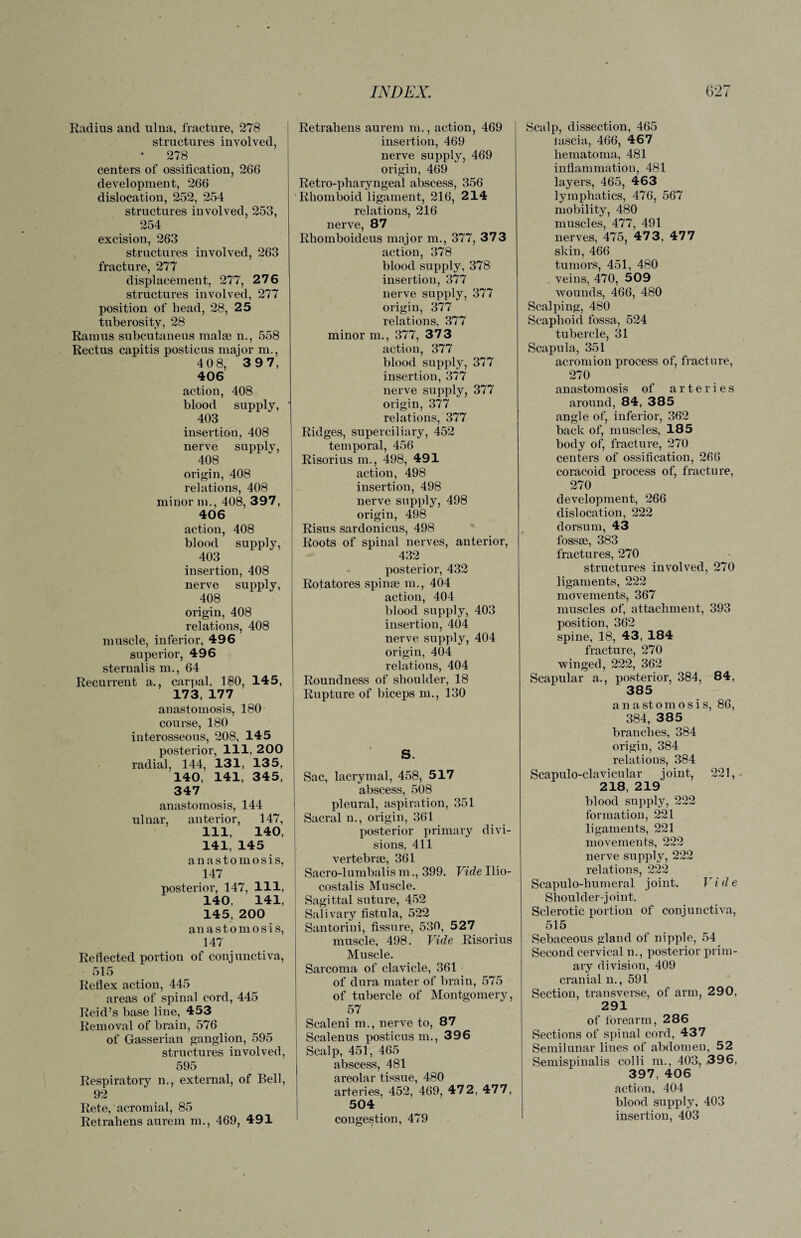 Radius and ulna, fracture, 278 structures involved, 278 centers of ossification, 266 development, 266 dislocation, 252, 254 structures involved, 253, 254 excision, 263 structures involved, 263 fracture, 277 displacement, 277, 276 structures involved, 277 position of head, 28, 25 tuberosity, 28 Ramus subcutaneus malm n., 558 Rectus capitis posticus major m., 4 0 8, 3 97, 406 action, 408 blood supply, ' 403 insertion, 408 nerve supply, 408 origin, 408 relations, 408 minor m., 408, 397, 406 action, 408 blood supply, 403 insertion, 408 nerve supply, 408 origin, 408 relations, 408 muscle, inferior, 496 superior, 496 sternalis m., 64 Recurrent a., carpal, 180, 145, 173, 177 anastomosis, 180 course, 180 interosseous, 208, 145 posterior, 111, 200 radial, 144, 131, 135, 140, 141, 345, 347 anastomosis, 144 ulnar, anterior, 147, 111, 140, 141, 145 anastomosis, 147 posterior, 147, 111, 140, 141, 145, 200 anastomosis, 147 Reflected portion of conjunctiva, 515 Reflex action, 445 areas of spinal cord, 445 Reid’s base line, 453 Removal of brain, 576 of Gasserian ganglion, 595 structures involved, 595 Respiratory n., external, of Bell, 92 Rete, acromial, 85 Retrahens aurem m., 469, 491 Retrahens aurem m., action, 469 insertion, 469 nerve supply, 469 origin, 469 Retro-pharyngeal abscess, 356 Rhomboid ligament, 216, 214 relations, 216 nerve, 87 Rhomboideus major m., 377, 373 action, 378 blood supply, 378 insertion, 377 nerve supply, 377 origin, 377 relations, 377 minor m., 377, 373 action, 377 blood supply, 377 insertion, 377 nerve supply, 377 origin, 377 relations, 377 Ridges, superciliary, 452 temporal, 456 Risorius m., 498, 491 action, 498 insertion, 498 nerve supply, 498 origin, 498 Risus sardonicus, 498 Roots of spinal nerves, anterior, 432 posterior, 432 Rotatores spin® m., 404 action, 404 blood supply, 403 insertion, 404 nerve supply, 404 origin, 404 relations, 404 Roundness of shoulder, 18 Rupture of biceps m., 130 S. Sac, lacrymal, 458, 517 abscess, 508 pleural, aspiration, 351 Sacral n., origin, 361 posterior primary divi¬ sions, 411 vertebrae, 361 Sacro-lumbalis m., 399. Vide Ilio¬ costal is Muscle. Sagittal suture, 452 Salivary fistula, 522 Santorini, fissure, 530, 527 muscle, 498. Vide Risorius Muscle. Sarcoma of clavicle, 361 of dura mater of brain, 575 of tubercle of Montgomery, 57 Scaleni m., nerve to, 87 Scalenus posticus m., 396 Scalp, 451, 465 abscess, 481 areolar tissue, 480 arteries, 452, 469, 472, 477, 504 congestion, 479 Scalp, dissection, 465 lascia, 466, 467 hematoma, 481 inflammation, 481 layers, 465, 463 lymphatics, 476, 567 mobility, 480 muscles, 477, 491 nerves, 475, 47 3, 477 skin, 466 tumors, 451, 480 veins, 470, 509 wounds, 466, 480 Scalping, 480 Scaphoid fossa, 524 tubercle, 31 Scapula, 351 acromion process of, fracture, 270 anastomosis of arteries around, 84, 385 angle of, inferior, 362 back of, muscles, 185 body of, fracture, 270 centers of ossification, 266 coracoid process of, fracture, 270 development, 266 dislocation, 222 dorsum, 43 fossae, 383 fractures, 270 structures involved, 270 ligaments, 222 movements, 367 muscles of, attachment, 393 position, 362 spine, 18, 43, 184 fracture, 270 winged, 222, 362 Scapular a., posterior, 384, 84, 385 anastomosis, 86, 384, 385 branches, 384 origin, 384 relations, 384 Scapulo-clavicular joint, 221, 218, 219 blood supply, 222 formation, 221 ligaments, 221 movements, 222 nerve supply, 222 relations, 222 Scapulo-humeral joint. Vide Shoulder-joint. Sclerotic portion of conjunctiva, 515 Sebaceous gland of nipple, 54 Second cervical n., posterior prim¬ ary division, 409 cranial n., 591 Section, transverse, of arm, 290, 291 of forearm, 286 Sections of spinal cord, 437 Semilunar lines of abdomen, 52 Semispinalis colli m., 403, 396, 397, 406 action, 404 blood supply, 403 insertion, 403