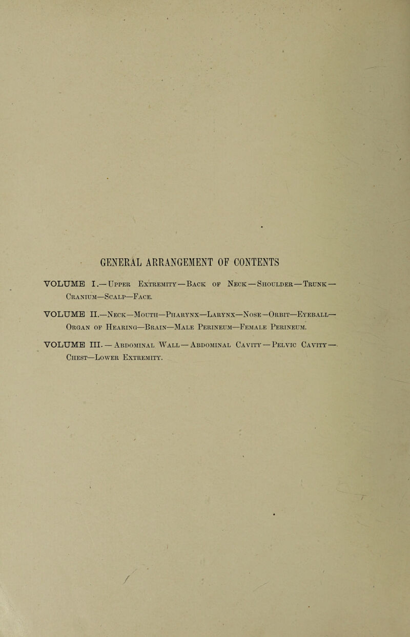 GENERAL ARRANGEMENT OF CONTENTS VOLUME I.— Upper Extremity—Back of Neck — Shoulder — Trunk — Cranium—Scalp—Face. VOLUME II.—Neck—Mouth—Pharynx—Larynx—Nose—Orbit—Eyeball— Organ of Hearing—Brain—Male Perineum—Female Perineum. VOLUME III. — Abdominal Wall — Abdominal Cavity — Pelvic Cavity — Chest—Lower Extremity.