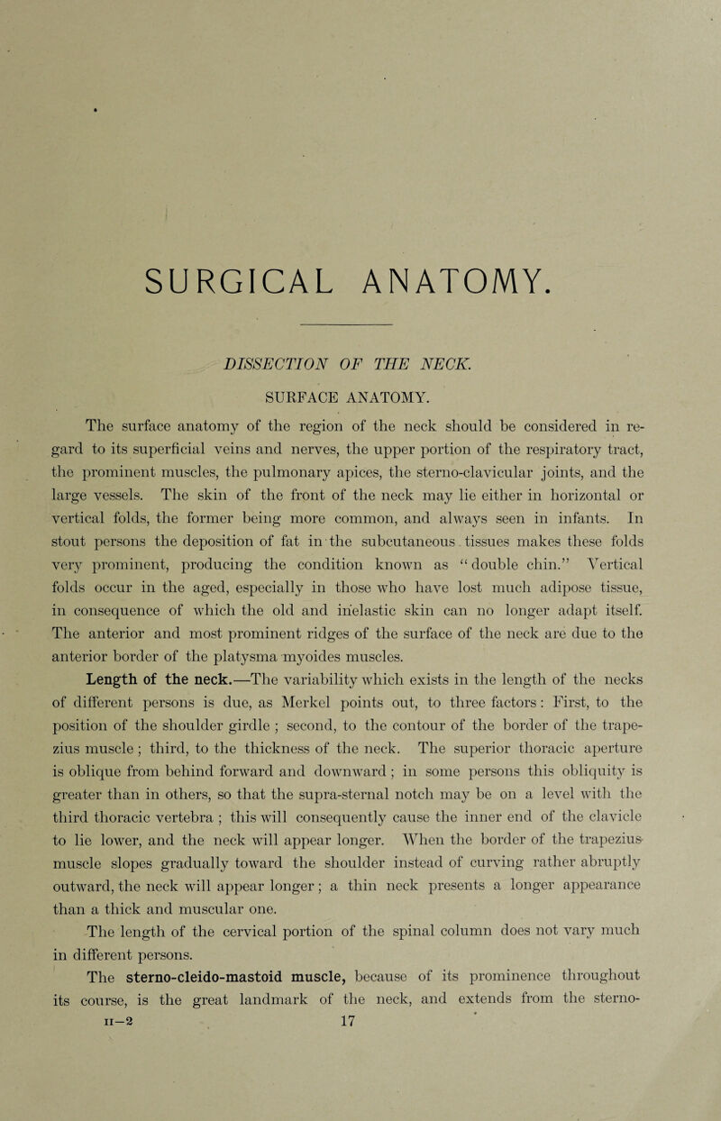 SURGICAL ANATOMY. DISSECTION OF THE NECK. SURFACE ANATOMY. The surface anatomy of the region of the neck should be considered in re¬ gard to its superficial veins and nerves, the upper portion of the respiratory tract, the prominent muscles, the pulmonary apices, the sterno-clavicular joints, and the large vessels. The skin of the front of the neck may lie either in horizontal or vertical folds, the former being more common, and always seen in infants. In stout persons the deposition of fat in the subcutaneous tissues makes these folds very prominent, producing the condition known as “double chin.” Vertical folds occur in the aged, especially in those who have lost much adipose tissue, in consequence of which the old and inelastic skin can no longer adapt itself. The anterior and most prominent ridges of the surface of the neck are due to the anterior border of the platysma myoides muscles. Length of the neck.—The variability which exists in the length of the necks of different persons is due, as Merkel points out, to three factors : First, to the position of the shoulder girdle ; second, to the contour of the border of the trape¬ zius muscle ; third, to the thickness of the neck. The superior thoracic aperture is oblique from behind forward and downward; in some persons this obliquity is greater than in others, so that the supra-sternal notch may be on a level with the third thoracic vertebra ; this will consequently cause the inner end of the clavicle to lie lower, and the neck will appear longer. When the border of the trapezius- muscle slopes gradually toward the shoulder instead of curving rather abruptly outward, the neck will appear longer; a thin neck presents a longer appearance than a thick and muscular one. The length of the cervical portion of the spinal column does not vary much in different persons. The sterno-cleido-mastoid muscle, because of its prominence throughout its course, is the great landmark of the neck, and extends from the sterno-