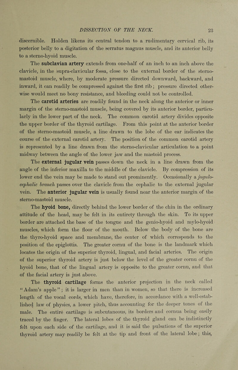 discernible. Holden likens its central tendon to a rudimentary cervical rib, its posterior belly to a digitation of the serratus magnus muscle, and its anterior belly to a sterno-hyoid muscle. The subclavian artery extends from one-half of an inch to an inch above the clavicle, in the supra-clavicular fossa, close to the external border of the sterno- mastoid muscle, where, by moderate pressure directed downward, backward, and inward, it can readily be compressed against the first rib ; pressure directed other¬ wise would meet no bony resistance, and bleeding could not be controlled. The carotid arteries are readily found in the neck along the anterior or inner margin of the sterno-mastoid muscle, being covered by its anterior border, particu¬ larly in the lower part of the neck. The common carotid artery divides opposite the upper border of the thyroid cartilage. From this point at the anterior border of the sterno-mastoid muscle, a line drawn to the lobe of the ear indicates the course of the external carotid artety. The position of the common carotid artery is represented by a line drawn from the sterno-clavicular articulation to a point midway between the angle of the lower jaw and the mastoid process. The external jugular vein passes down the neck in a line drawn from the angle of the inferior maxilla to the middle of the clavicle. By compression of its lower end the vein may be made to stand out prominently. Occasionally a jugulo- cephalic branch passes over the clavicle from the cephalic to the external jugular vein. The anterior jugular vein is usually found near the anterior margin of the sterno-mastoid muscle. The hyoid bone, directly behind the lower border of the chin in the ordinary attitude of the head, may be felt in its entirety through the skin. To its upper border are attached the base of the tongue and the genio-hyoid and mylo-liyoid muscles, which form the floor of the mouth. Below the body of the bone are the thyro-hyoid space and membrane, the center of which corresponds to the position of the epiglottis. The greater cornu of the bone is the landmark which locates the origin of the superior thyroid, lingual, and facial arteries. The origin of the superior thyroid artery is just below the level of the greater cornu of the hyoid bone, that of the lingual artery is opposite to the greater cornu, and that of the facial artery is just above. The thyroid cartilage forms the anterior projection in the neck called “ Adam’s apple ” ; it is larger in men than in women, so that there is increased length of the vocal cords, which have, therefore, in accordance with a well-estab¬ lished law of physics, a lower pitch, thus accounting for the deeper tones of the male. The entire cartilage is subcutaneous, its borders and cornua being easily traced by the finger. The lateral lobes of the thyroid gland can be indistinctly felt upon each side of the cartilage, and it is said the pulsations of the superior thyroid artery may readily be felt at the tip and front of the lateral lobe; this,
