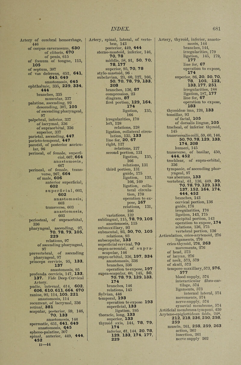 Artery of cerebral hemorrhage, 446 of corpus cavernosum, 630 of clitoris, 670 of penis, 615 of frenum of tongue, 115, 105 of septum, 307 of vas deferens, 652, 641, 645, 649 anastomosis, 645 ophthalmic, 335, 229, 334, 444 branches, 335 muscular, 337 palatine, ascending, 92 descending, 307, 105 of ascending pharyngeal, 97 palpebral, inferior, 337 of lacrymal, 336 of supraorbital, 336 superior, 337 parietal, ascending, 447 parieto-temporal, 447 parotid, of posterior auricu¬ lar, 96 perineal, of female, superfi¬ cial, 667, 664 anastomosis, 667 perineal, of female, trans¬ verse, 267, 664 of male, 606 anterior superficial, 602 superficial, 603, 602 anastomosis, 603 transverse, 603 anastomosis, 603 periosteal, of supraorbital, 336 pharyngeal, ascending, 97, 70, 78, 79, 105, 229 relations, 97 of ascending pharyngeal, 97 prevertebral, of ascending pharyngeal, 97 princeps cervicis, 95, 133, 137 anastomosis, 95 profunda cervicis, 147, 133, 137. Vide Deep Cervical Artery. pudic, internal, 614, 602, 606, 610, 611, 664. 670 ranine, 92, 114, 105, 221 anastomosis, 114 recurrent, of lacrymal, 336 retinal,' 381 scapular, posterior, 59, 146, 70, 133 anastomosis, 146 spermatic, 651, 641, 649 anastomosis, 6,45 spheno-palatine, 307 spinal, anterior, 449, 444, 452 II—44 Artery, spinal, lateral, of verte¬ brae, 143 posterior, 449, 444 sterno-mastoid, inferior, 146, 70, 78 middle, 58, 91, 50, 7 0, 78, 177 superior, 95, 70, 78 stylo-mastoid, 96 > subclavian, 23, 60, 127, 166, 50, 70, 78, 79, 133, 208 branches, 136, 87 compression, 23 diagram, 87 first portion, 129, 164, 174 ligation, 135, 166 irregularities, 170 left, 128 relations, 128 ligation, collateral circu¬ lation, 135, 133 line for, 20, 67 right, 127 relations, 127 second portion, 131 ligation, 135, 166 relations, 131 third portion, 131 guide, 175 ligation, 132, 166, 169 ligation, colla¬ teral circula¬ tion, 170 operation to ex¬ pose, 167 relations, 131, 166 variations, 132 sublingual, 115, 78, 79, 105 anastomosis, 115 submaxillary, 93 submental, 93, 50, 70, 105 relations, 93 subscapular, 133 superficial cervical, 70 supra-acromial, of supra¬ scapular, 146 supra-orbital, 336, 197, 334 anastomosis, 336 branches, 336 operation to expose, 197 supra-scapular, 60, 145, 50, 70. 78, 79, 129, 133, 174 branches, 146 relations, 145 Sylvian, 446 temporal, 193 operation to expose 193 superficial, 133 ligation, 195 thoracic, long, 133 superior, 133 thyroid axis, 144, 78, 79, 174 inferior, 61, 144, 20, 78, 129, 133, 174, 177, 229 Artery, thyroid, inferior, anasto¬ mosis, 144 branches, 144, irregularities, 179 ligation, 145, 179, 177 line for, 67 operation to expose, 174 superior, 86, 20, 50, 70, 78, 105, 123, 133,177, 251 irregularities, 188 ligation, 187, 177 line for, 67 operation to expose, 183 thyroideae ima, 126, 133 tonsillar, 93 of facial, 105 of dorsalis linguae, 105 tracheal, of inferior thyroid, 145 transversal is colli, 59, 60,146, 50, 70,78, 129, 133, 174, 208 humeri, 145 transverse, of basilar, 450, 444, 452 trochlear, of supra-orbital, 336 tympanic, of ascending phar¬ yngeal, 97 vas aberrans, 133 vertebral, 61, 136, 449, 39, 70, 78, 79, 129,133, 137, 152, 164, 174, 444, 452 branches, 143 cervical portion, 136 guide, 176 irregularities, 176 ligation, 143, 175 occipital portion, 143 operation to expose, 174 relations, 136, 175 vertebral portion, 136 Articulation, crico-arytenoid, 276 ligaments, 276 crico-thyroid, 276, 263 movements, 276 of head, 573 of larynx, 276 of neck, 573, 579 of skull, 573 temporo-maxillary, 573, 576, 577 blood-supply, 574 interarticular fibro-car- tilage, 574 ligaments, 573 internal lateral, 574 movements, 574 nerve-supply, 574 synovial membrane, 574 Artificial membrana tympani, 420 Aryteno-epiglottidean folds, 248, 212, 218, 236,250, 258, 259 muscle, 261, 258, 259, 263 action, 262 insertion, 261 nerve supply 262