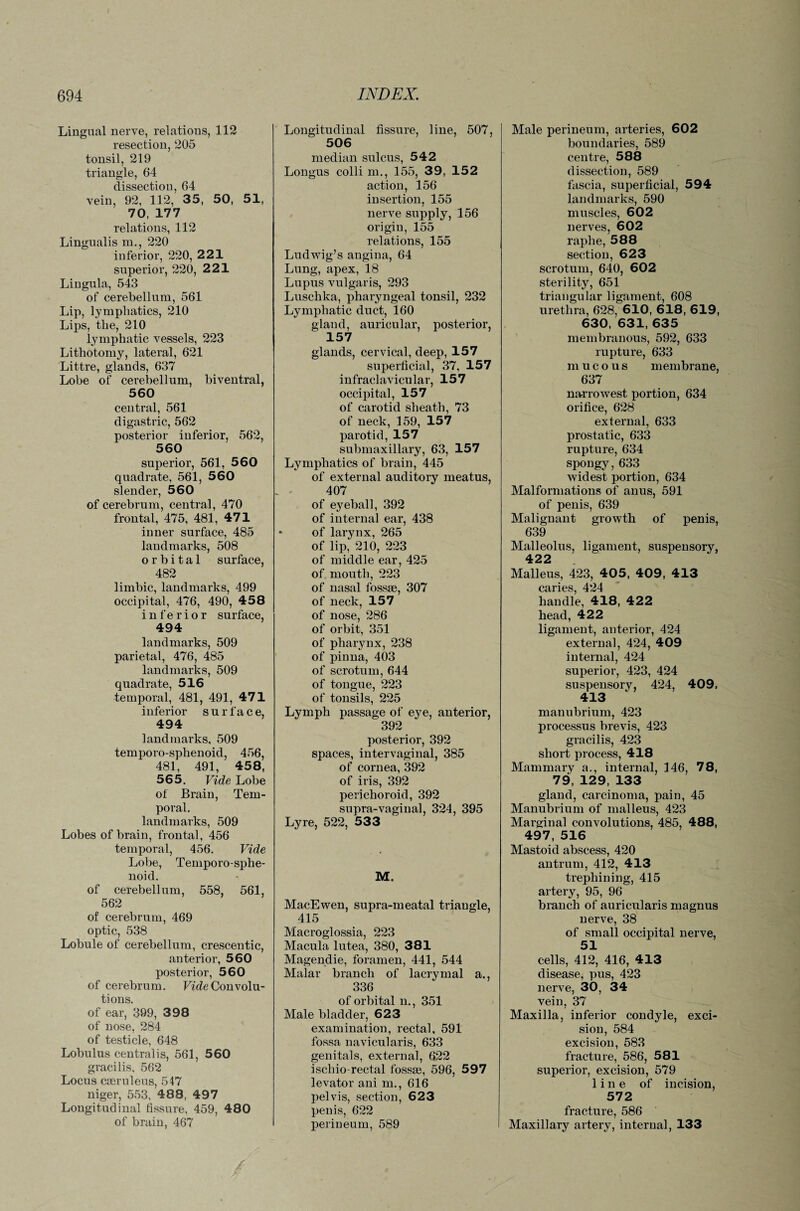 / 694 INDEX. Lingual nerve, relations, 112 resection, 205 tonsil, 219 triangle, 64 dissection, 64 vein, 92, 112, 35, 50, 51, 70, 177 relations, 112 Lingualis m., 220 inferior, 220, 221 superior, 220, 221 Lingula, 543 of cerebellum, 561 Lip, lymphatics, 210 Lips, the, 210 lymphatic vessels, 223 Lithotomy, lateral, 621 Littre, glands, 637 Lobe of cerebellum, biventral, 560 central, 561 digastric, 562 posterior inferior, 562, 560 superior, 561, 560 quadrate, 561, 560 slender, 560 of cerebrum, central, 470 frontal, 475, 481, 471 inner surface, 485 landmarks, 508 orbital surface, 482 limbic, landmarks, 499 occipital, 476, 490, 458 inferior surface, 494 landmarks, 509 parietal, 476, 485 landmarks, 509 quadrate, 516 temporal, 481, 491, 471 inferior surface, 494 landmarks, 509 temporo-sphenoid, 456, 481, 491, 458, 565. Vide Lobe of Brain, Tem¬ poral. landmarks, 509 Lobes of brain, frontal, 456 temporal, 456. Vide Lobe, Temporo-sphe¬ noid. of cerebellum, 558, 561, 562 of cerebrum, 469 optic, 538 Lobule of cerebellum, crescentic, anterior, 560 posterior, 560 of cerebrum. Fide Convolu¬ tions. of ear, 399, 398 of nose, 284 of testicle, 648 Lobulus centralis, 561, 560 gracilis, 562 Locus cseruleus, 547 niger, 553, 488, 497 Longitudinal fissure, 459, 480 of brain, 467 Longitudinal fissure, line, 507, 506 median sulcus, 542 Longus colli m., 155, 39, 152 action, 156 insertion, 155 nerve supply, 156 origin, 155 relations, 155 Ludwig’s angina, 64 Lung, apex, 18 Lupus vulgaris, 293 Luschka, pharyngeal tonsil, 232 Lymphatic duct, 160 gland, auricular, posterior, 157 glands, cervical, deep, 157 superficial, 37, 157 infraclavicular, 157 occipital, 157 of carotid sheath, 73 of neck, 159, 157 parotid, 157 submaxillary, 63, 157 Lymphatics of brain, 445 of external auditory meatus, 407 of eyeball, 392 of internal ear, 438 of larynx, 265 of lip, 210, 223 of middle ear, 425 of mouth, 223 of nasal fossae, 307 of neck, 157 of nose, 286 of orbit, 351 of pharynx, 238 of pinna, 403 of scrotum, 644 of tongue, 223 of tonsils, 225 Lymph passage of eye, anterior, 392 posterior, 392 spaces, intervaginal, 385 of cornea, 392 of iris, 392 perichoroid, 392 supra-vaginal, 324, 395 Lyre, 522, 533 M. MacEwen, supra-meatal triangle, 415 Macroglossia, 223 Macula lutea, 380, 381 Magendie, foramen, 441, 544 Malar branch of lacrymal a., 336 of orbital n., 351 Male bladder, 623 examination, rectal, 591 fossa navicularis, 633 genitals, external, 622 ischio-rectal fossae, 596, 597 levator ani m., 616 pelvis, section, 623 penis, 622 perineum, 589 Male perineum, arteries, 602 boundaries, 589 centre, 588 dissection, 589 fascia, superficial, 594 landmarks, 590 muscles, 602 nerves, 602 raphe, 588 section, 623 scrotum, 640, 602 sterility, 651 triangular ligament, 608 urethra, 628, 610, 618, 619, 630, 631, 635 membranous, 592, 633 rupture, 633 mucous membrane, 637 narrowest portion, 634 orifice, 628 external, 633 prostatic, 633 rupture, 634 spongy, 633 widest portion, 634 Malformations of anus, 591 of penis, 639 Malignant growth of penis, 639 Malleolus, ligament, suspensory, 422 Malleus, 423, 405, 409, 413 caries, 424 handle, 418, 422 head, 422 ligament, anterior, 424 external, 424, 409 internal, 424 superior, 423, 424 suspensory, 424, 409, 413 manubrium, 423 processus brevis, 423 gracilis, 423 short process, 418 Mammary a., internal, 146, 78, 79, 129, 133 gland, carcinoma, pain, 45 Manubrium of malleus, 423 Marginal convolutions, 485, 488, 497, 516 Mastoid abscess, 420 antrum, 412, 413 trephining, 415 artery, 95, 96 branch of auricularis magnus nerve, 38 of small occipital nerve, 51 cells, 412, 416, 413 disease, pus, 423 nerve, 30, 34 vein, 37 Maxilla, inferior condyle, exci¬ sion, 584 excision, 583 fracture, 586, 581 superior, excision, 579 line of incision, 572 fracture, 586 Maxillary artery, internal, 133
