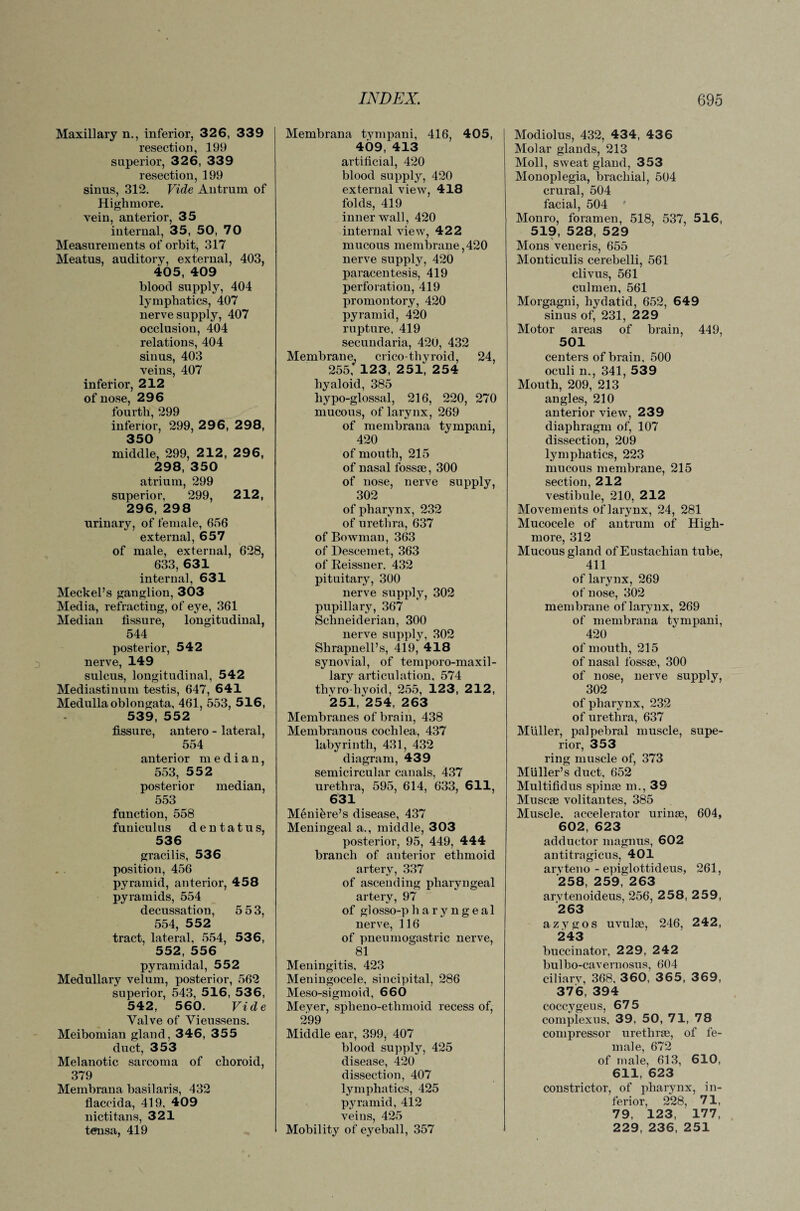 Maxillary n., inferior, 326, 339 resection, 199 superior, 326, 339 resection, 199 sinus, 312. Vide Antrum of Highmore, vein, anterior, 35 internal, 35, 50, 70 Measurements of orbit, 317 Meatus, auditory, external, 403, 405, 409 blood supply, 404 lymphatics, 407 nerve supply, 407 occlusion, 404 relations, 404 sinus, 403 veins, 407 inferior, 212 of nose, 296 fourth, 299 inferior, 299, 2 96, 2 98, 350 middle, 299, 212, 296, 298, 350 atrium, 299 superior, 299, 212, 296, 298 urinary, of female, 656 external, 657 of male, external, 628, 633, 631 interna], 631 Meckel’s ganglion, 303 Media, refracting, of eye, 361 Median fissure, longitudinal, 544 posterior, 542 nerve, 149 sulcus, longitudinal, 542 Mediastinum testis, 647, 641 Medulla oblongata, 461, 553, 516, 539, 552 fissure, antero - lateral, 554 anterior median, 553, 552 posterior median, 553 function, 558 funiculus dentatus, 536 gracilis, 536 position, 456 pyramid, anterior, 458 pyramids, 554 decussation, 5 53, 554, 552 tract, lateral, 554, 536, 552, 556 pyramidal, 552 Medullary velum, posterior, 562 superior, 543, 516, 536, 542, 560. Vide Valve of Vieussens. Meibomian gland, 346, 355 duct, 353 Melanotic sarcoma of choroid, 379 Membrana basilaris, 432 flaccida, 419, 409 nictitans, 321 temsa, 419 Membrana tympani, 416, 405, 409, 413 artificial, 420 blood supply, 420 external view, 418 folds, 419 inner wall, 420 internal view, 422 mucous membrane,420 nerve supply, 420 paracentesis, 419 perforation, 419 promontory, 420 pyramid, 420 rupture. 419 secundaria, 420, 432 Membrane, cricothyroid, 24, 255, 123, 251, 254 hyaloid, 385 hypo-glossal, 216, 220, 270 mucous, of larynx, 269 of membrana tympani, 420 of mouth, 215 of nasal fossae, 300 of nose, nerve supply, 302 of pharynx, 232 of urethra, 637 of Bowman, 363 of Descemet, 363 of Reissner. 432 pituitary, 300 nerve supply, 302 pupillary, 367 Schneiderian, 300 nerve supply, 302 Shrapnell’s, 419,* 418 synovial, of temporo-maxil- lary articulation, 574 thvro-hyoid, 255, 123, 212, 251,*254, 263 Membranes of brain, 438 Membranous cochlea, 437 labyrinth, 431, 432 diagram, 439 semicircular canals, 437 urethra, 595, 614, 633, 611, 631 M6nikre’s disease, 437 Meningeal a., middle, 303 posterior, 95, 449, 444 branch of anterior ethmoid artery, 337 of ascending pharyngeal artery, 97 of glosso-pharyngeal nerve, 116 of pneumogastric nerve, 81 Meningitis, 423 Meningocele, sincipital, 286 Meso-sigmoid, 660 Meyer, spheno-etlimoid recess of, 299 Middle ear, 399, 407 blood supply, 425 disease, 420 dissection, 407 lymphatics, 425 pyramid, 412 veins, 425 Mobility of eyeball, 357 Modiolus, 432, 434, 43 6 Molar glands, 213 Moll, sweat gland, 353 Monoplegia, brachial, 504 crural, 504 facial, 504 ' Monro, foramen, 518, 537, 516, 519, 528, 529 Mons veneris, 655 Monticulis cerebelli, 561 clivus, 561 culmen, 561 Morgagni, hydatid, 652, 649 sinus of, 231, 229 Motor areas of brain, 449, 501 centers of brain, 500 oculi n., 341, 539 Mouth, 209, 213 angles, 210 anterior view, 239 diaphragm of, 107 dissection, 209 lymphatics, 223 mucous membrane, 215 section, 212 vestibule, 210, 212 Movements of larynx, 24, 281 Mucocele of antrum of High- more, 312 Mucous gland of Eustachian tube, 411 of larynx, 269 of nose, 302 membrane of larynx, 269 of membrana tympani, 420 of mouth, 215 of nasal fossae, 300 of nose, nerve supply, 302 of pharynx, 232 of urethra, 637 Muller, palpebral muscle, supe¬ rior, 353 ring muscle of, 373 Muller’s duct, 652 Multifidus spinae m., 39 Muscae volitantes, 385 Muscle, accelerator urinae, 604, 602, 623 adductor magnus, 602 antitragicus, 401 aryteno - epiglottideus, 261, 258, 259, 263 arvtenoideus, 256, 258, 259, 263 azygos uvulae, 246, 242, 243 buccinator, 229, 242 bulho-cavernosus, 604 ciliarv, 368, 360, 3 6 5, 3 6 9, 376, 394 coccygeus, 675 complexus, 39, 50, 71, 78 compressor urethrae, of fe¬ male, 672 of male, 613, 610, 611, 623 constrictor, of pharynx, in¬ ferior, 2*28, 71, 79, 123, 177, 229, 236, 251