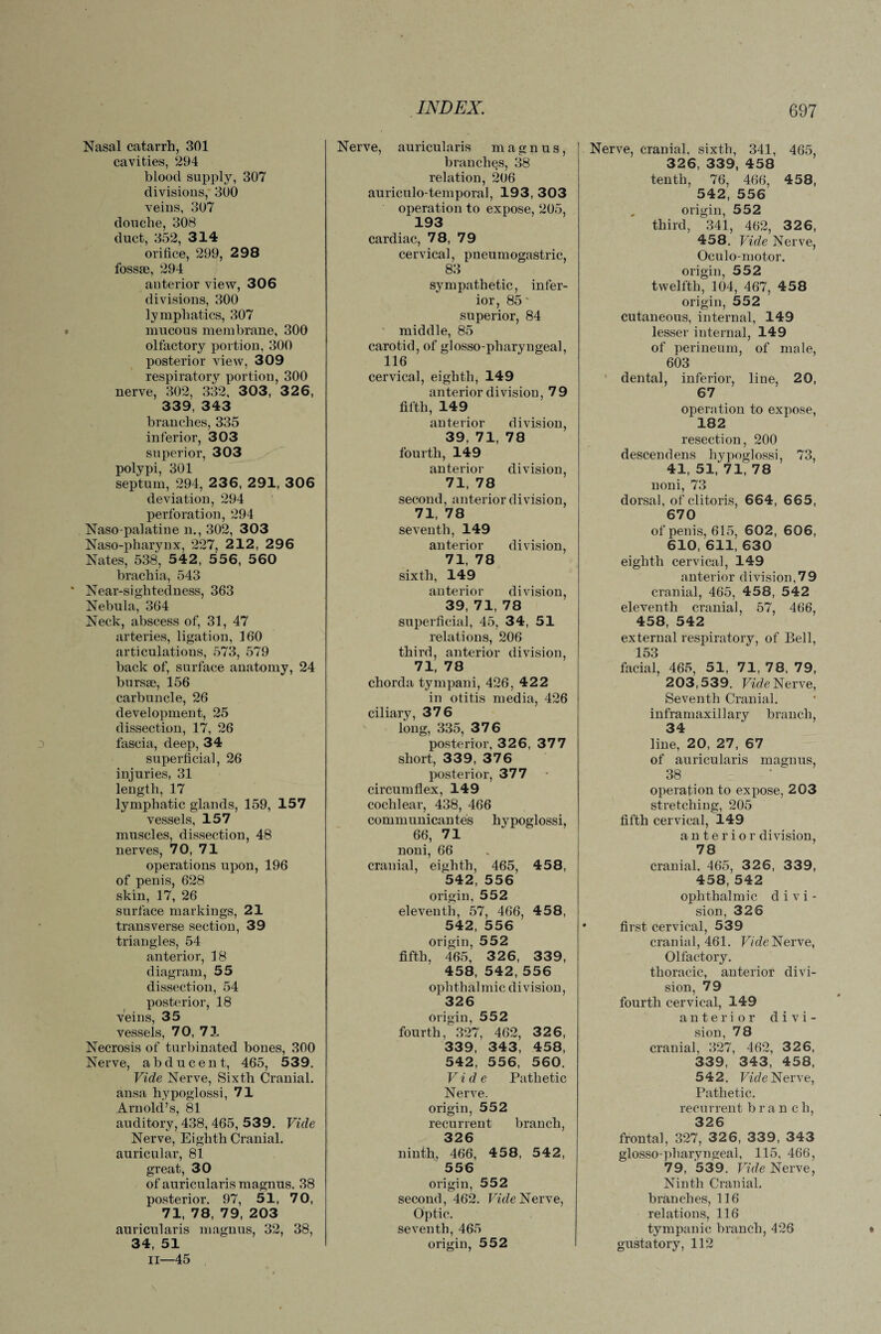 Nasal catarrh, 301 cavities, 294 blood supply, 307 divisions, 300 veins, 307 douche, 308 duct, 352, 314 orifice, 299, 298 fossae, 294 anterior view, 306 divisions, 300 lymphatics, 307 mucous membrane, 300 olfactory portion, 300 posterior view, 309 respiratory portion, 300 nerve, 302, 332, 303, 3 2 6, 339, 343 branches, 335 inferior, 303 superior, 303 polypi, 301 septum, 294, 2 3 6, 291, 306 deviation, 294 perforation, 294 Naso palatine n., 302, 303 Naso-pharynx, 227, 212, 296 Nates, 538, 542, 556, 560 brachia, 543 Near-sightedness, 363 Nebula, 364 Neck, abscess of, 31, 47 arteries, ligation, 160 articulations, 573, 579 back of, surface anatomy, 24 bursse, 156 carbuncle, 26 development, 25 dissection, 17, 26 fascia, deep, 34 superficial, 26 injuries, 31 length, 17 lymphatic glands, 159, 157 vessels, 157 muscles, dissection, 48 nerves, 70, 71 operations upon, 196 of penis, 628 skin, 17, 26 surface markings, 21 transverse section, 39 triangles, 54 anterior, 18 diagram, 55 dissection, 54 posterior, 18 veins, 35 vessels, 70, 71 Necrosis of turbinated bones, 300 Nerve, abducent, 465, 539. Vide Nerve, Sixth Cranial, ansa hypoglossi, 71 Arnold’s, 81 auditory, 438, 465, 539. Vide Nerve, Eighth Cranial, auricular, 81 great, 30 of auricularis magnus. 38 posterior. 97, 51, 70, 71, 78, 79, 203 auricularis magnus, 32, 38, 34, 51 II—45 Nerve, auricularis magnus, branches, 38 relation, 206 auriculo-temporal, 193, 303 operation to expose, 205, 193 cardiac, 78, 79 cervical, pneumogastric, 83 sympathetic, infer¬ ior, 85' superior, 84 middle, 85 carotid, of glosso-pharyngeal, 116 cervical, eighth, 149 anterior division, 79 fifth, 149 anterior division, 39, 71, 78 fourth, 149 anterior division, 71, 78 second, anterior division, 71, 78 seventh, 149 anterior division, 71, 78 sixth, 149 anterior division, 39, 71, 78 superficial, 45, 34, 51 relations, 206 third, anterior division, 71, 78 chorda tympani, 426, 422 in otitis media, 426 ciliary, 376 long, 335, 376 posterior, 326, 377 short, 339, 376 posterior, 377 circumflex, 149 cochlear, 438, 466 communicantes hypoglossi, 66, 71 noni, 66 cranial, eighth, 465, 458, 542, 556 origin, 552 eleventh, 57, 466, 458, 542, 556 origin, 552 fifth, 465, 3 2 6, 339, 458, 542, 556 ophthalmic division, 326 origin, 552 fourth, 327, 462, 326, 339, 343, 458, 542, 556, 560. Vide Pathetic Nerve, origin, 552 recurrent branch, 326 ninth, 466, 458, 542, 556 origin, 552 second, 462. Vide Nerve, Optic. seventh, 465 origin, 552 Nerve, cranial, sixth, 341, 465, 326, 339, 458 tenth, 76, 466, 458, 542, 556 origin, 552 third, 341, 462, 326, 458. Vide Nerve, Oculo-motor. origin, 552 twelfth, 104, 467, 458 origin, 552 cutaneous, internal, 149 lesser internal, 149 of perineum, of male, 603 dental, inferior, line, 20, 67 operation to expose, 182 resection, 200 descendens hypoglossi, 73, 41, 51, 71, 78 noni, 73 dorsal, of clitoris, 664, 665, 670 of penis, 615, 602, 606, 610, 611, 630 eighth cervical, 149 anterior division,79 cranial, 465, 458, 542 eleventh cranial, 57, 466, 458, 542 external respiratory, of Bell, 153 facial, 465, 51, 71, 78, 79, 203,539. Vide Nerve, Seventh Cranial, inframaxillary branch, 34 line, 20, 27, 67 of auricularis magnus, 38 operation to expose, 203 stretching, 205 fifth cervical, 149 anterior division, 78 cranial. 465, 326, 339, 458, 542 ophthalmic d i v i - sion, 326 first cervical, 539 cranial, 461. Vide Nerve, Olfactory. thoracic, anterior divi¬ sion, 79 fourth cervical, 149 anterior divi¬ sion, 78 cranial, 327, 462, 326, 339, 343, 458, 542. Vide Nerve, Pathetic. recurrent branch, 326 frontal, 327, 326, 339, 343 glosso-pharyngeal, 115, 466, 79, '539. Vide Nerve, Ninth Cranial, branches, 116 relations, 116 tympanic branch, 426 gustatory, 112