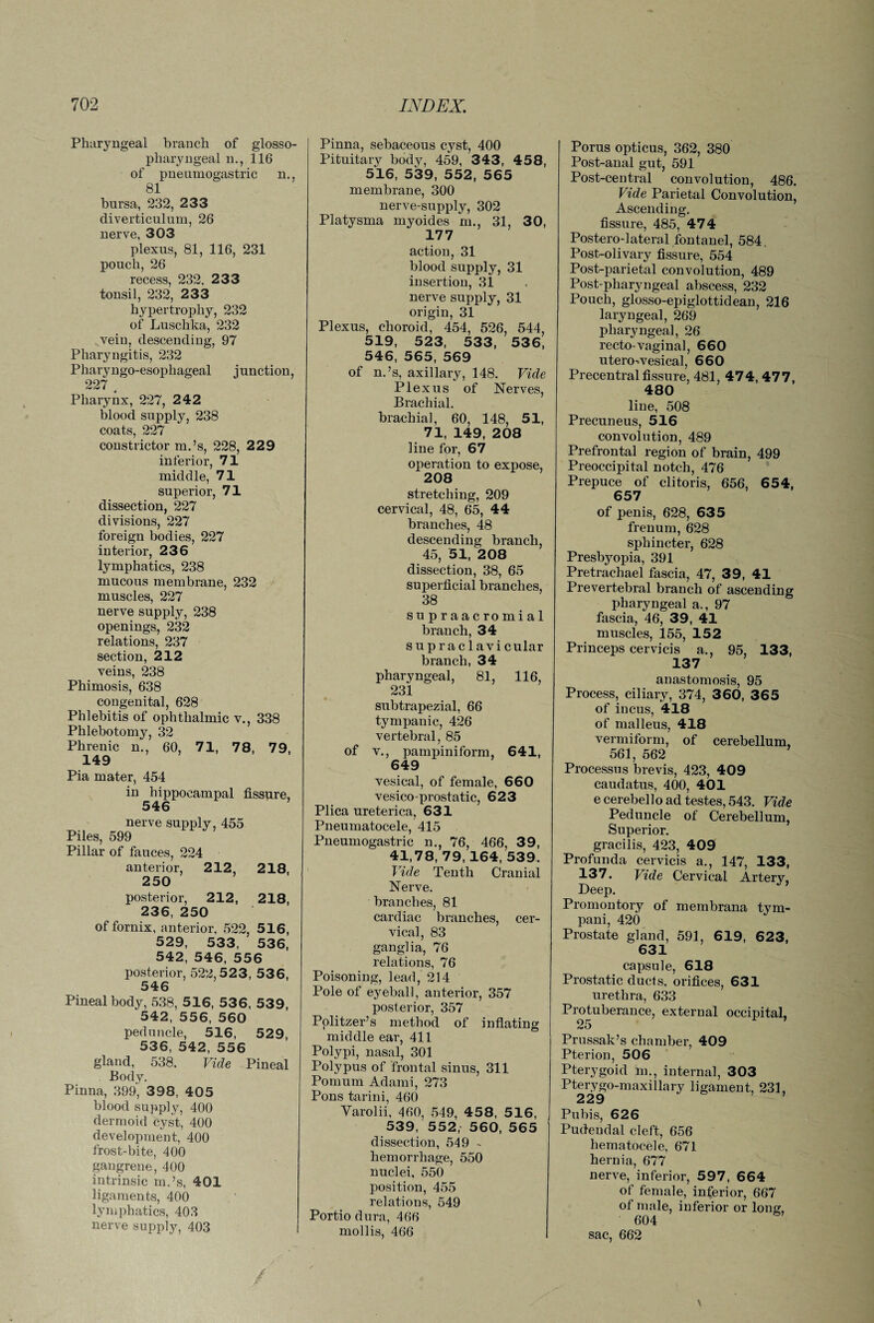 Pharyngeal branch of glosso¬ pharyngeal n., 116 of pneumogastric n., 81 bursa, 232, 233 diverticulum, 26 nerve, 303 plexus, 81, 116, 231 pouch, 26 recess, 232, 233 tonsil, 232, 233 hypertrophy, 232 of Luschka, 232 vein, descending, 97 Pharyngitis, 232 Pharyngo-esophageal junction, 227 Pharynx, 227, 242 blood supply, 238 coats, 227 constrictor m.’s, 228, 229 inferior, 71 middle, 71 superior, 71 dissection, 227 divisions, 227 foreign bodies, 227 interior, 236 lymphatics, 238 mucous membrane, 232 muscles, 227 nerve supply, 238 openings, 232 relations, 237 section, 212 veins, 238 Phimosis, 638 congenital, 628 Phlebitis of ophthalmic v., 338 Phlebotomy, 32 Phrenic n., 60, 71, 78, 79, 149 Pia mater, 454 in hippocampal fissure, 546 nerve supply, 455 Piles, 599 Pillar of fauces, 224 anterior, 212 218, 250 posterior, 212, 218, 236, 250 of fornix, anterior, 522, 5 16, 529, 533, 536, 542, 546, 556 posterior, 522,523, 536, 546 Pineal body, 538, 516, 53 6, 539, 542, 556, 560 peduncle, 516, 529, 536, 542, 556 gland, 538. Vide Pineal Body. Pinna, 399, 3 98, 405 blood supply, 400 dermoid cyst, 400 development, 400 frost-bite, 400 gangrene, 400 intrinsic m.’s, 401 ligaments, 400 lymphatics, 403 nerve supply, 403 Pinna, sebaceous cyst, 400 Pituitary body, 459, 343, 458, 516, 539, 552, 565 membrane, 300 nerve-supply, 302 Platysma myoides m., 31, 30, 177 action, 31 blood supply, 31 insertion, 31 nerve supply, 31 origin, 31 Plexus, choroid, 454, 526, 544 519, 523, 533, 536, 546, 565, 569 of n.’s, axillary, 148. Vide Plexus of Nerves, Brachial. brachial, 60, 148, 51, 71, 149, 208 line for, 67 operation to expose, 208 stretching, 209 cervical, 48, 65, 44 branches, 48 descending branch, 45, 51, 208 dissection, 38, 65 superficial branches, 38 supraacromial branch, 34 supraclavicular branch, 34 pharyngeal, 81, 116, 231 subtrapezial, 66 tympanic, 426 vertebral, 85 of y., pampiniform, 641, 649 vesical, of female, 660 vesico-prostatic, 623 Plica ureterica, 631 Pneumatocele, 415 Pneumogastric n., 76, 466, 39, 41,78, 79, 164, 539. Vide Tenth Cranial Nerve, branches, 81 cardiac branches, cer¬ vical, 83 ganglia, 76 relations, 76 Poisoning, lead, 214 Pole of eyeball, anterior, 357 posterior, 357 Politzer’s method of inflating middle ear, 411 Polypi, nasal, 301 Polypus of frontal sinus, 311 Pomum Adami, 273 Pons tarini, 460 Yarolii, 460, 549, 458, 516, 539, 552, 560, 565 dissection, 549 - hemorrhage, 550 nuclei, 550 position, 455 relations, 549 Portio dura, 466 mollis, 466 Porus opticus, 362, 380 Post-anal gut, 591 Post-central convolution, 486. Vide Parietal Convolution, Ascending, fissure, 485, 474 Postero-lateral fontanel, 584 Post-olivary fissure, 554 Post-parietal convolution, 489 Post-pharyngeal abscess, 232 Pouch, glosso-epiglottidean, 216 laryngeal, 269 pharyngeal, 26 recto-vaginal, 660 utero-vesical, 660 Precentral fissure, 481, 474, 477, 480 line, 508 Precuneus, 516 convolution, 489 Prefrontal region of brain, 499 Preoccipital notch, 476 Prepuce of clitoris, 656, 654, 657 of penis, 628, 635 frenum, 628 sphincter, 628 Presbyopia, 391 Pretrachael fascia, 47, 39, 41 Prevertebral branch of ascending pharyngeal a., 97 fascia, 46, 39, 41 muscles, 155, 152 Princeps cervicis a., 95, 133, 137 anastomosis, 95 Process, ciliary, 374, 360, 365 of incus, 418 of malleus, 418 vermiform, of cerebellum, 561, 562 Processus brevis, 423, 409 caudatus, 400, 401 e cerebello ad testes, 543. Vide Peduncle of Cerebellum, Superior. gracilis, 423, 409 Profunda cervicis a., 147, 133, 137. Vide Cervical Artery, Deep. Promontory of membrana tym- pani, 420 Prostate gland, 591, 619, 623, 631 capsule, 618 Prostatic ducts, orifices, 631 urethra, 633 Protuberance, external occipital, 25 Prussak’s chamber, 409 Pterion, 506 Pterygoid m., internal, 303 Pterygo-maxillary ligament, 231, 229 Pubis, 626 Pudendal cleft, 656 hematocele, 671 hernia, 677 nerve, inferior, 597, 664 of female, inferior, 667 of male, inferior or long, 604 sac, 662