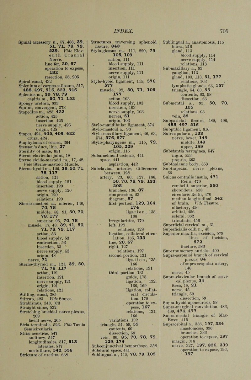 Spinal accessory n., 57, 466, 39, 51, 71, 78, 79, 539. Vide Elev¬ enth Cranial Nerve. line for, 20, 67 operation to expose, 182 resection, 58, 205 Spiral canal, 432 Splenium of corpus callosum, 517, 488, 497, 516, 523, 546 Splenius m., 39, 78, 79 capitis m., 50, 71, 152 Spongy urethra, 633 Squint, convergent, 373 Stapedius in., 425, 422 action, 425 insertion, 425 nerve supply, 425 origin, 425 Stapes, 424, 405, 409, 422 crura, 424. Staphyloma of cornea, 364 Stenson’s duct, line, 27 Sterility of male, 651 Sterno-clavicular joint, 18 Sterno cleido-mastoid m., 17, 48. Vide Sterno-mastoid Muscle. Sterno-hyoid m., 120, 39, 50, 71, 78, 117 action, 121 blood supply, 121 insertion, 120 nerve supply, 120 origin, 120 relations, 120 Sterno-mastoid a., inferior, 146, 70, 78 middle, 58, 91, 50, 70, 78, 177 superior, 95, 70, 78 muscle. 17, 48, 39, 41, 50, 71, 78, 79, 117 action, 53 blood supply, 53 contraction, 53 insertion, 53 nerve supply, 53 origin, 48 nerve, 71 Sterno-thyroid m., 121, 39, 50, 71, 78, 117 action, 121 insertion, 121 nerve supply, 121 origin, 121 relations, 121 Stilling, canal, 385 Stirrup, 423. Vide Stapes. Strabismus, 348, 373 Straight sinus, 532 Stretching brachial nerve plexus, 209 facial nerve, 205 Stria terminalis, 526. Vide Taenia Semicircularis. Striae acusticae, 547 auditory, 547 longitudinales, 517, 513 laterales, 517 medullares, 542, 556 Stricture of urethra, 638 Structures traversing sphenoid fissure, 343 Stylo-glossus m., Ill, 220, 79, 105, 109 action, 111 blood supply, 111 insertion, 111 nerve supply, 111 origin, 111 Stylo-hyoid ligament, 115, 576, 577 muscle, 98, 50, 71, 105, 177 action, 103 blood supply, 103 insertion, 103 nerve supply, 103 nerves, 51 origin, 103 Stylo-mandibular ligament, 574 Stylo-mastoid a., 96 Stylo-maxillary ligament, 46, 63, 574, 57 6, 577 Stylo-pharyngeus m., 115, 79, 105, 229 origin, 115 Subarachnoid cisterns, 441 space, 441 aspiration, 442 Subclavian arteries, differences between, 128 artery, 23, 60, 127, 166, 50, 70, 78, 79, 133, 208 branches, 136, 87 compression, 23 diagram, 87 first portion, 129, 164, 174 liga t i o n, 135, 166 irregularities, 170 left, 128 relations, 128 ligation, collateral circu¬ lation, 135, 133 line, 20, 67 right, 127 relations, 127 second portion, 131 liga t i o n , 135, 166 relations, 131 third portion, 131 guide, 175 ligation, 132, 166, 169 ligation, collat¬ eral circula¬ tion, 170 operation to ex¬ pose, 167 relations, 131, 166 variations, 132 triangle, 54, 59, 55 contents, 60 dissection, 59 vein, 60, 35, 70, 78, 79, 129, 174 Subconjunctival hemorrhage, 358 Subd ural space, 441 Sublingual a., 115, 78, 79, 105 Sublingual a., anastomosis, 115 bursa, 216 gland, 113 blood supply, 114 nerve supply, 114 relations, 113 Submaxillary a., 93 ganglion, 113 gland, 103, 113, 51, 177 relations, 103 lymphatic glands, 63, 157 triangle, 54, 63, 55 contents, 63, 98 dissection, 63 Submental a., 93, 50, 70, 105 relations, 93 vein, 35 Subparietal fissure, 489, 496, 488, 497, 516 Subpubic ligament, 616 Subscapular a., 133 nerve, lower, 149 middle, 149 upper, 149 Substantia ferruginea, 547 nigra, 553 propria, 363 Subthalamic body, 553 Subtrapezial nerve plexus, 66 Sulcus centralis insula, 471 Reilii, 470 cerebelli, superior, 560 choroideus, 538 circularis Reilii, 470 median longitudinal, 542 of brain. Vide Fissure, olfactory, 456 orbital, 456 scleral, 362 triradiate, 456 Superficial cervical m., 31 Superficialis colli n., 45 Superior maxilla, excision, 579 lines of incision, 572 fracture, 586 Supernumerary auricles, 400 Supra-acromial branch of cervical plexus, 34 of supra scapular artery, 146 nerve, 45 Supra-clavicular branch of cervi¬ cal plexus, 34 fossa, 18, 21 nerve, 45 triangle, 59 dissection, 59 Supra-liyoid aponeurosis, 98 Supra-marginal convolution, 486, 489, 474, 477 Supra-meatal triangle of Mac- Ewen, 415 Supraorbital a., 336, 197, 334 anastomosis, 336 branches, 336 operation to expose, 197 margin. 316 nerve, 327, 197 , 32 6, 339 operation to expose, 196, 197