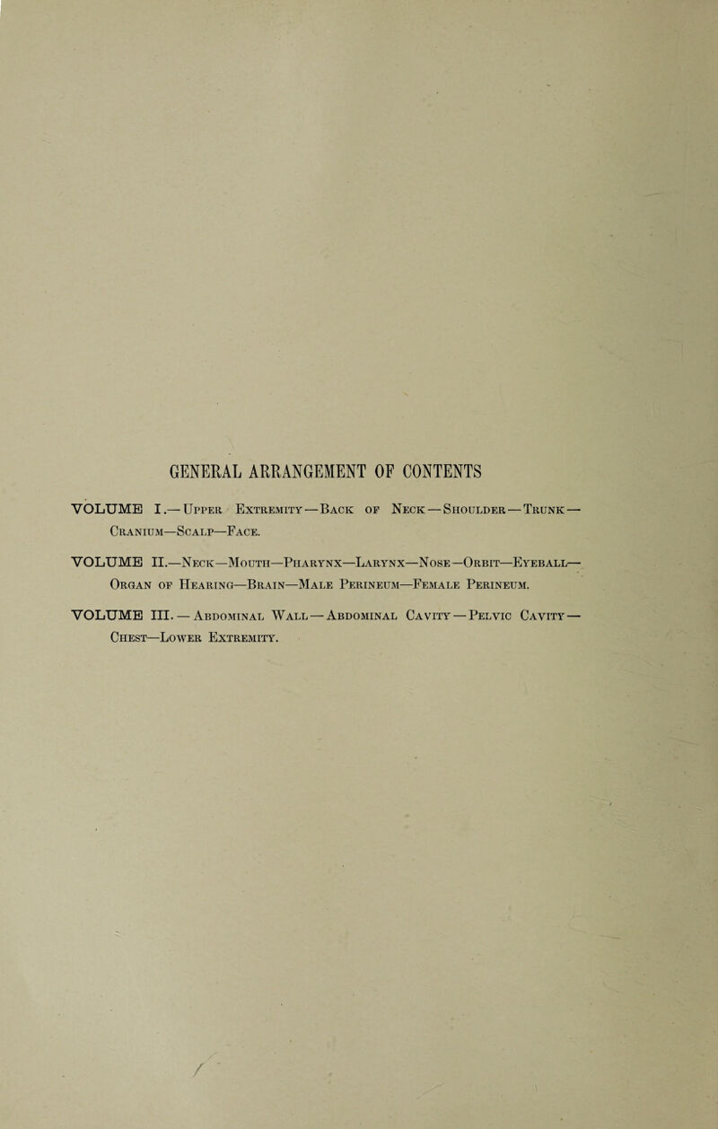 GENERAL ARRANGEMENT OF CONTENTS VOLUME I.— Upper Extremity—Back of Neck — Shoulder — Trunk — Cranium—Scalp—Face. VOLUME II.—Neck—Mouth—Pharynx—Larynx—Nose—Orbit—Eyeball— Organ of Hearing—Brain—Male Perineum—Female Perineum. VOLUME III. — Abdominal Wall — Abdominal Cavity — Pelvic Cavity — Chest—Lower Extremity.