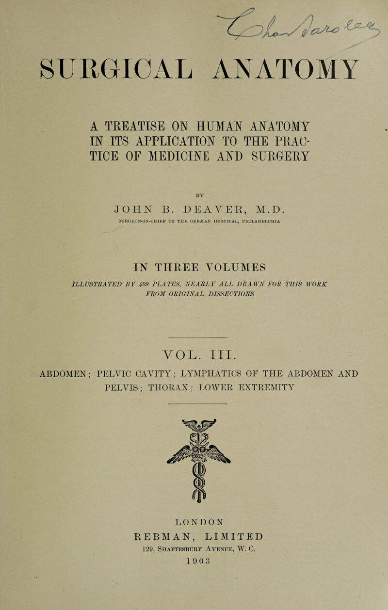 SURGICAL ANATOMY A TREATISE ON HUMAN ANATOMY IN ITS APPLICATION TO THE PRAC¬ TICE OF MEDICINE AND SURGERY BY JOHN B. DEATEE, M.D. SURGEON-IN-CHIEF TO THE GERMAN HOSPITAL, PHILADELPHIA IN THREE VOLUMES ILLUSTRATED BY 499 PLATES, NEARLY ALL DRAWN FOR THIS WORK FROM ORIGINAL DISSECTIONS VOL. III. ABDOMEN; PELVIC CAVITY; LYMPHATICS OF THE ABDOMEN AND PELVIS; THORAX; LOWER EXTREMITY LONDON KEBMAN, LIMITED 129, Shaftesbury Avenue, W. C. 1903